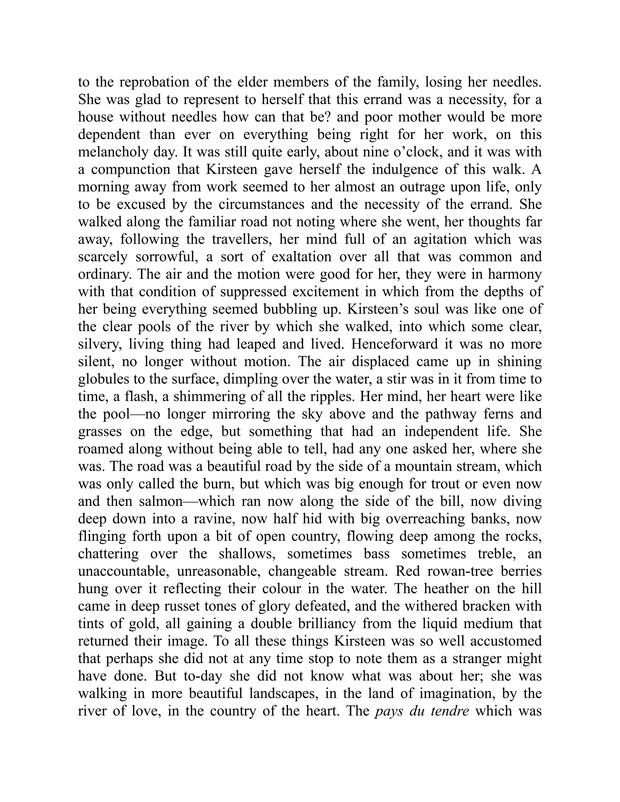 to the reprobation of the elder members of the family, losing her needles.
She was glad to represent to herself that this errand was a necessity, for a
house without needles how can that be? and poor mother would be more
dependent than ever on everything being right for her work, on this
melancholy day. It was still quite early, about nine o’clock, and it was with
a compunction that Kirsteen gave herself the indulgence of this walk. A
morning away from work seemed to her almost an outrage upon life, only
to be excused by the circumstances and the necessity of the errand. She
walked along the familiar road not noting where she went, her thoughts far
away, following the travellers, her mind full of an agitation which was
scarcely sorrowful, a sort of exaltation over all that was common and
ordinary. The air and the motion were good for her, they were in harmony
with that condition of suppressed excitement in which from the depths of
her being everything seemed bubbling up. Kirsteen’s soul was like one of
the clear pools of the river by which she walked, into which some clear,
silvery, living thing had leaped and lived. Henceforward it was no more
silent, no longer without motion. The air displaced came up in shining
globules to the surface, dimpling over the water, a stir was in it from time to
time, a flash, a shimmering of all the ripples. Her mind, her heart were like
the pool—no longer mirroring the sky above and the pathway ferns and
grasses on the edge, but something that had an independent life. She
roamed along without being able to tell, had any one asked her, where she
was. The road was a beautiful road by the side of a mountain stream, which
was only called the burn, but which was big enough for trout or even now
and then salmon—which ran now along the side of the bill, now diving
deep down into a ravine, now half hid with big overreaching banks, now
flinging forth upon a bit of open country, flowing deep among the rocks,
chattering over the shallows, sometimes bass sometimes treble, an
unaccountable, unreasonable, changeable stream. Red rowan-tree berries
hung over it reflecting their colour in the water. The heather on the hill
came in deep russet tones of glory defeated, and the withered bracken with
tints of gold, all gaining a double brilliancy from the liquid medium that
returned their image. To all these things Kirsteen was so well accustomed
that perhaps she did not at any time stop to note them as a stranger might
have done. But to-day she did not know what was about her; she was
walking in more beautiful landscapes, in the land of imagination, by the
river of love, in the country of the heart. The pays du tendre which was
 