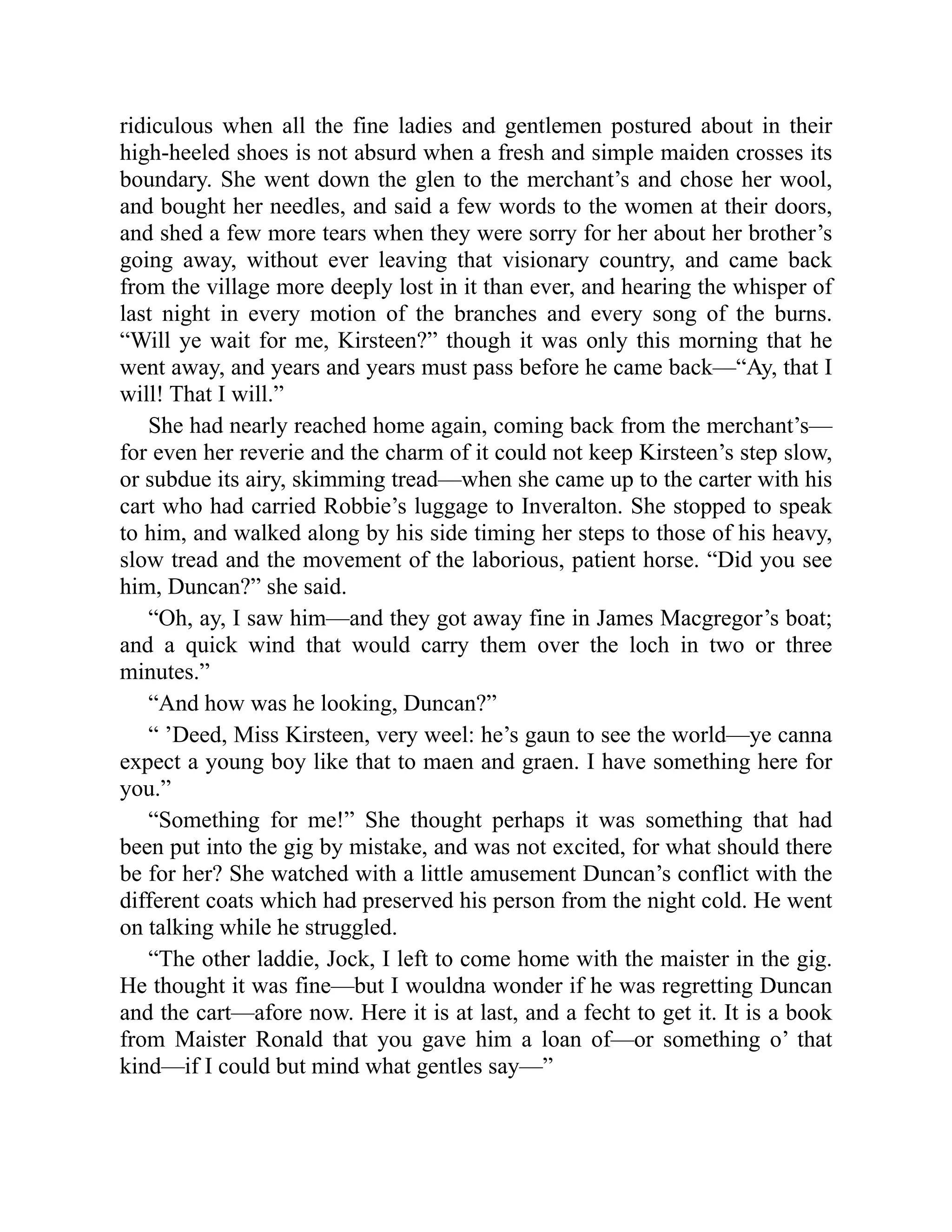 ridiculous when all the fine ladies and gentlemen postured about in their
high-heeled shoes is not absurd when a fresh and simple maiden crosses its
boundary. She went down the glen to the merchant’s and chose her wool,
and bought her needles, and said a few words to the women at their doors,
and shed a few more tears when they were sorry for her about her brother’s
going away, without ever leaving that visionary country, and came back
from the village more deeply lost in it than ever, and hearing the whisper of
last night in every motion of the branches and every song of the burns.
“Will ye wait for me, Kirsteen?” though it was only this morning that he
went away, and years and years must pass before he came back—“Ay, that I
will! That I will.”
She had nearly reached home again, coming back from the merchant’s—
for even her reverie and the charm of it could not keep Kirsteen’s step slow,
or subdue its airy, skimming tread—when she came up to the carter with his
cart who had carried Robbie’s luggage to Inveralton. She stopped to speak
to him, and walked along by his side timing her steps to those of his heavy,
slow tread and the movement of the laborious, patient horse. “Did you see
him, Duncan?” she said.
“Oh, ay, I saw him—and they got away fine in James Macgregor’s boat;
and a quick wind that would carry them over the loch in two or three
minutes.”
“And how was he looking, Duncan?”
“ ’Deed, Miss Kirsteen, very weel: he’s gaun to see the world—ye canna
expect a young boy like that to maen and graen. I have something here for
you.”
“Something for me!” She thought perhaps it was something that had
been put into the gig by mistake, and was not excited, for what should there
be for her? She watched with a little amusement Duncan’s conflict with the
different coats which had preserved his person from the night cold. He went
on talking while he struggled.
“The other laddie, Jock, I left to come home with the maister in the gig.
He thought it was fine—but I wouldna wonder if he was regretting Duncan
and the cart—afore now. Here it is at last, and a fecht to get it. It is a book
from Maister Ronald that you gave him a loan of—or something o’ that
kind—if I could but mind what gentles say—”
 