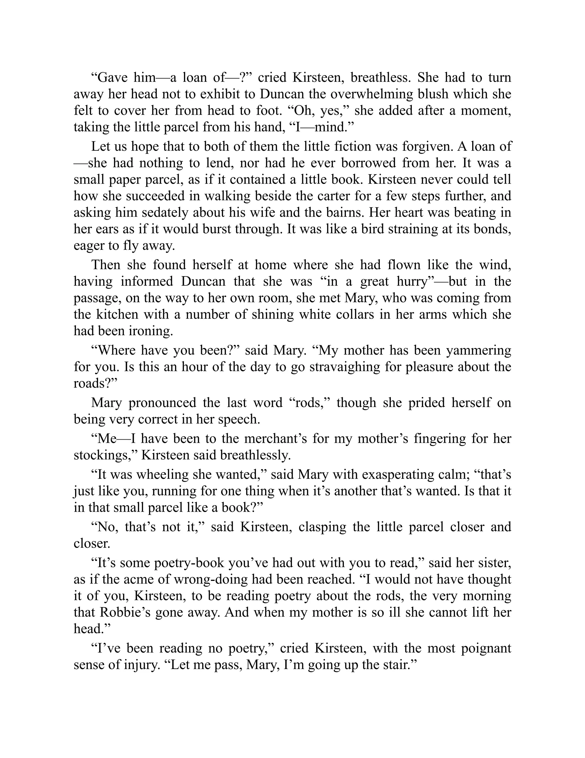 “Gave him—a loan of—?” cried Kirsteen, breathless. She had to turn
away her head not to exhibit to Duncan the overwhelming blush which she
felt to cover her from head to foot. “Oh, yes,” she added after a moment,
taking the little parcel from his hand, “I—mind.”
Let us hope that to both of them the little fiction was forgiven. A loan of
—she had nothing to lend, nor had he ever borrowed from her. It was a
small paper parcel, as if it contained a little book. Kirsteen never could tell
how she succeeded in walking beside the carter for a few steps further, and
asking him sedately about his wife and the bairns. Her heart was beating in
her ears as if it would burst through. It was like a bird straining at its bonds,
eager to fly away.
Then she found herself at home where she had flown like the wind,
having informed Duncan that she was “in a great hurry”—but in the
passage, on the way to her own room, she met Mary, who was coming from
the kitchen with a number of shining white collars in her arms which she
had been ironing.
“Where have you been?” said Mary. “My mother has been yammering
for you. Is this an hour of the day to go stravaighing for pleasure about the
roads?”
Mary pronounced the last word “rods,” though she prided herself on
being very correct in her speech.
“Me—I have been to the merchant’s for my mother’s fingering for her
stockings,” Kirsteen said breathlessly.
“It was wheeling she wanted,” said Mary with exasperating calm; “that’s
just like you, running for one thing when it’s another that’s wanted. Is that it
in that small parcel like a book?”
“No, that’s not it,” said Kirsteen, clasping the little parcel closer and
closer.
“It’s some poetry-book you’ve had out with you to read,” said her sister,
as if the acme of wrong-doing had been reached. “I would not have thought
it of you, Kirsteen, to be reading poetry about the rods, the very morning
that Robbie’s gone away. And when my mother is so ill she cannot lift her
head.”
“I’ve been reading no poetry,” cried Kirsteen, with the most poignant
sense of injury. “Let me pass, Mary, I’m going up the stair.”
 