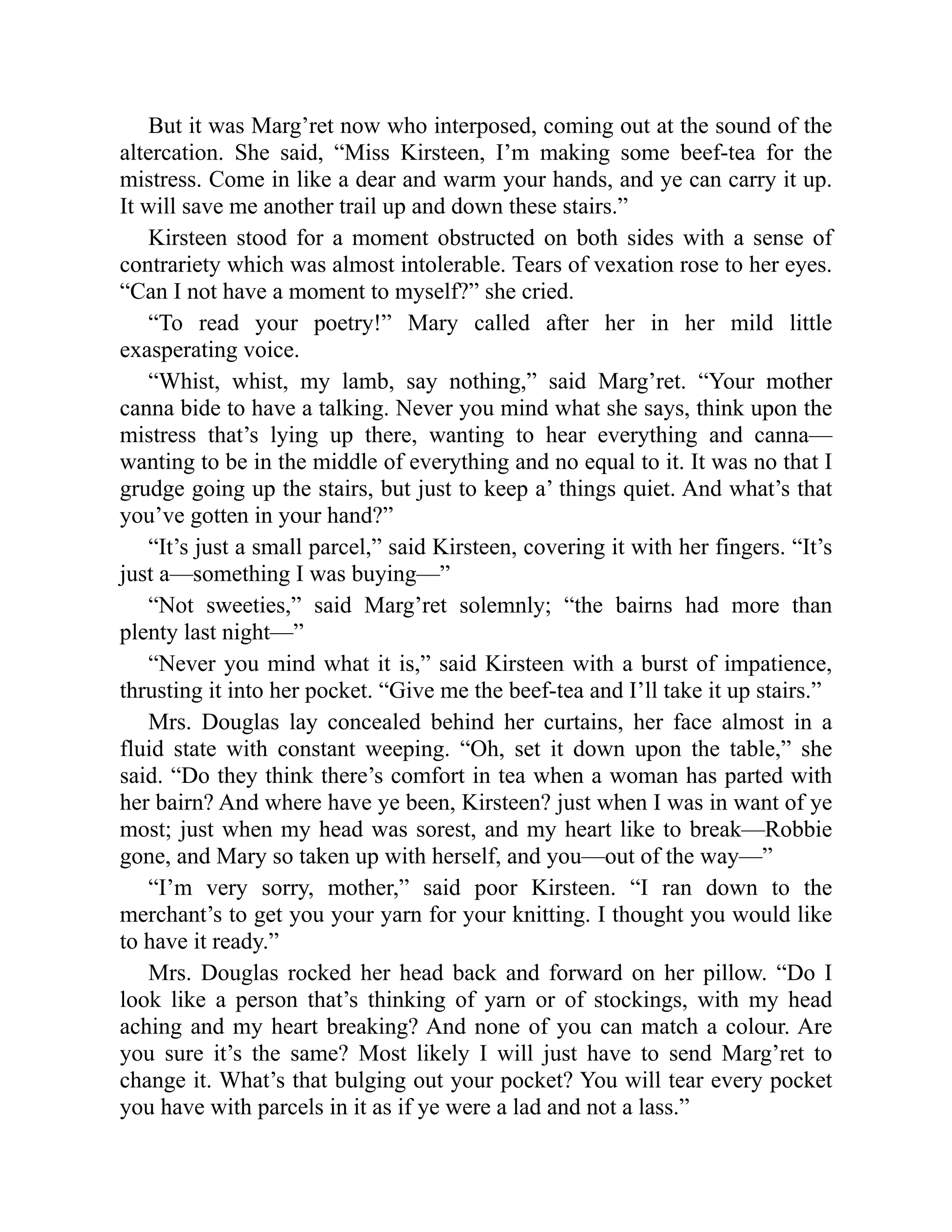 But it was Marg’ret now who interposed, coming out at the sound of the
altercation. She said, “Miss Kirsteen, I’m making some beef-tea for the
mistress. Come in like a dear and warm your hands, and ye can carry it up.
It will save me another trail up and down these stairs.”
Kirsteen stood for a moment obstructed on both sides with a sense of
contrariety which was almost intolerable. Tears of vexation rose to her eyes.
“Can I not have a moment to myself?” she cried.
“To read your poetry!” Mary called after her in her mild little
exasperating voice.
“Whist, whist, my lamb, say nothing,” said Marg’ret. “Your mother
canna bide to have a talking. Never you mind what she says, think upon the
mistress that’s lying up there, wanting to hear everything and canna—
wanting to be in the middle of everything and no equal to it. It was no that I
grudge going up the stairs, but just to keep a’ things quiet. And what’s that
you’ve gotten in your hand?”
“It’s just a small parcel,” said Kirsteen, covering it with her fingers. “It’s
just a—something I was buying—”
“Not sweeties,” said Marg’ret solemnly; “the bairns had more than
plenty last night—”
“Never you mind what it is,” said Kirsteen with a burst of impatience,
thrusting it into her pocket. “Give me the beef-tea and I’ll take it up stairs.”
Mrs. Douglas lay concealed behind her curtains, her face almost in a
fluid state with constant weeping. “Oh, set it down upon the table,” she
said. “Do they think there’s comfort in tea when a woman has parted with
her bairn? And where have ye been, Kirsteen? just when I was in want of ye
most; just when my head was sorest, and my heart like to break—Robbie
gone, and Mary so taken up with herself, and you—out of the way—”
“I’m very sorry, mother,” said poor Kirsteen. “I ran down to the
merchant’s to get you your yarn for your knitting. I thought you would like
to have it ready.”
Mrs. Douglas rocked her head back and forward on her pillow. “Do I
look like a person that’s thinking of yarn or of stockings, with my head
aching and my heart breaking? And none of you can match a colour. Are
you sure it’s the same? Most likely I will just have to send Marg’ret to
change it. What’s that bulging out your pocket? You will tear every pocket
you have with parcels in it as if ye were a lad and not a lass.”
 