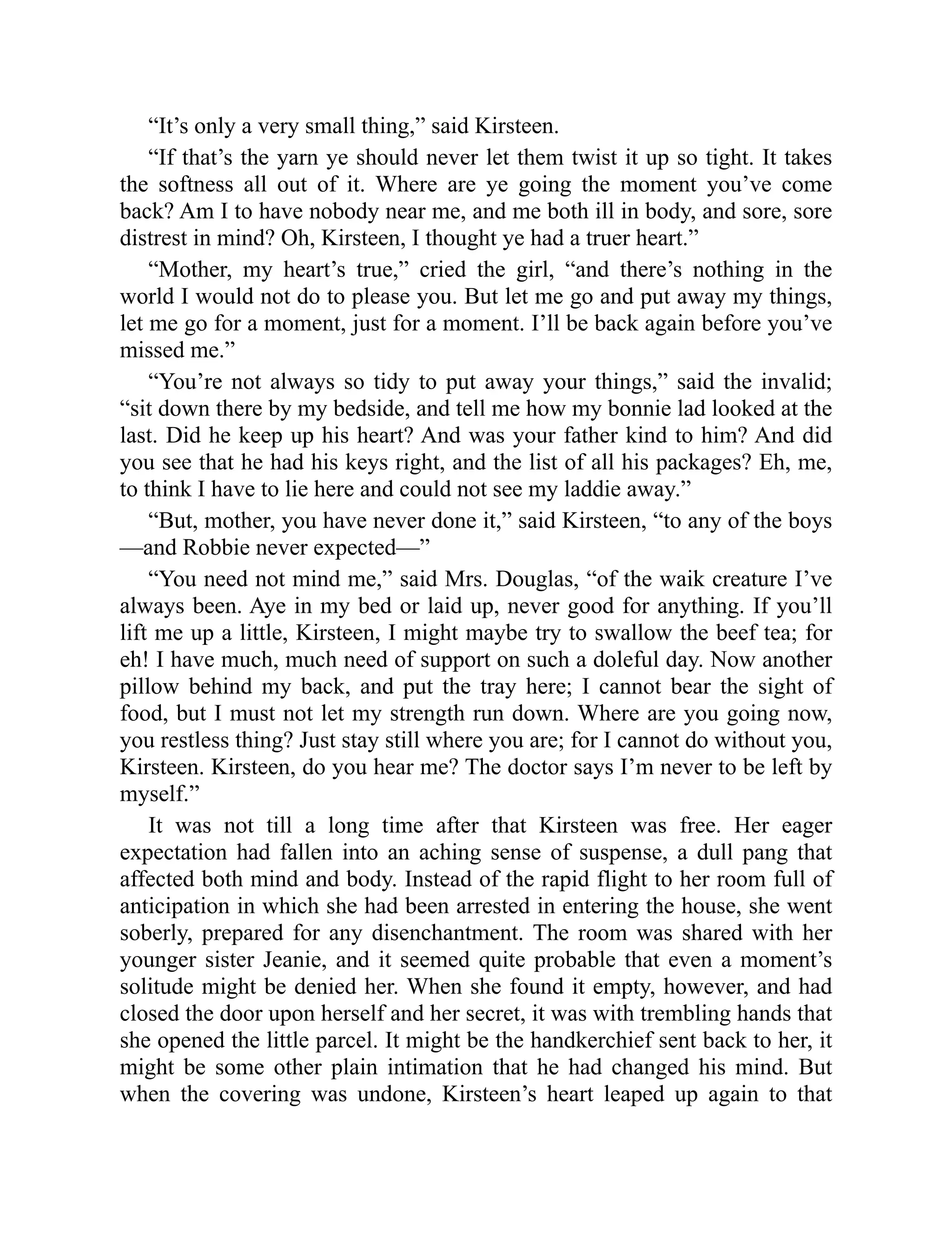 “It’s only a very small thing,” said Kirsteen.
“If that’s the yarn ye should never let them twist it up so tight. It takes
the softness all out of it. Where are ye going the moment you’ve come
back? Am I to have nobody near me, and me both ill in body, and sore, sore
distrest in mind? Oh, Kirsteen, I thought ye had a truer heart.”
“Mother, my heart’s true,” cried the girl, “and there’s nothing in the
world I would not do to please you. But let me go and put away my things,
let me go for a moment, just for a moment. I’ll be back again before you’ve
missed me.”
“You’re not always so tidy to put away your things,” said the invalid;
“sit down there by my bedside, and tell me how my bonnie lad looked at the
last. Did he keep up his heart? And was your father kind to him? And did
you see that he had his keys right, and the list of all his packages? Eh, me,
to think I have to lie here and could not see my laddie away.”
“But, mother, you have never done it,” said Kirsteen, “to any of the boys
—and Robbie never expected—”
“You need not mind me,” said Mrs. Douglas, “of the waik creature I’ve
always been. Aye in my bed or laid up, never good for anything. If you’ll
lift me up a little, Kirsteen, I might maybe try to swallow the beef tea; for
eh! I have much, much need of support on such a doleful day. Now another
pillow behind my back, and put the tray here; I cannot bear the sight of
food, but I must not let my strength run down. Where are you going now,
you restless thing? Just stay still where you are; for I cannot do without you,
Kirsteen. Kirsteen, do you hear me? The doctor says I’m never to be left by
myself.”
It was not till a long time after that Kirsteen was free. Her eager
expectation had fallen into an aching sense of suspense, a dull pang that
affected both mind and body. Instead of the rapid flight to her room full of
anticipation in which she had been arrested in entering the house, she went
soberly, prepared for any disenchantment. The room was shared with her
younger sister Jeanie, and it seemed quite probable that even a moment’s
solitude might be denied her. When she found it empty, however, and had
closed the door upon herself and her secret, it was with trembling hands that
she opened the little parcel. It might be the handkerchief sent back to her, it
might be some other plain intimation that he had changed his mind. But
when the covering was undone, Kirsteen’s heart leaped up again to that
 