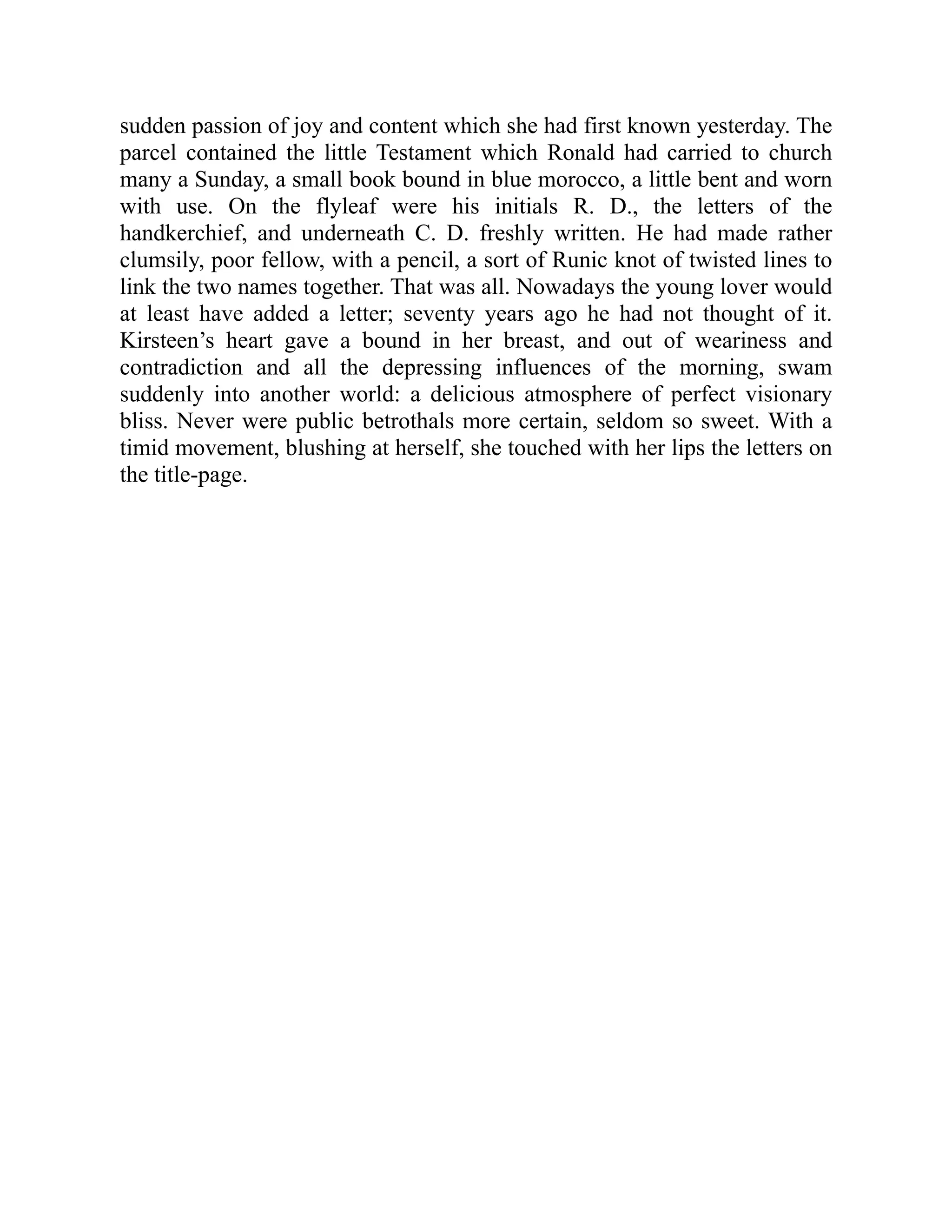 sudden passion of joy and content which she had first known yesterday. The
parcel contained the little Testament which Ronald had carried to church
many a Sunday, a small book bound in blue morocco, a little bent and worn
with use. On the flyleaf were his initials R. D., the letters of the
handkerchief, and underneath C. D. freshly written. He had made rather
clumsily, poor fellow, with a pencil, a sort of Runic knot of twisted lines to
link the two names together. That was all. Nowadays the young lover would
at least have added a letter; seventy years ago he had not thought of it.
Kirsteen’s heart gave a bound in her breast, and out of weariness and
contradiction and all the depressing influences of the morning, swam
suddenly into another world: a delicious atmosphere of perfect visionary
bliss. Never were public betrothals more certain, seldom so sweet. With a
timid movement, blushing at herself, she touched with her lips the letters on
the title-page.
 