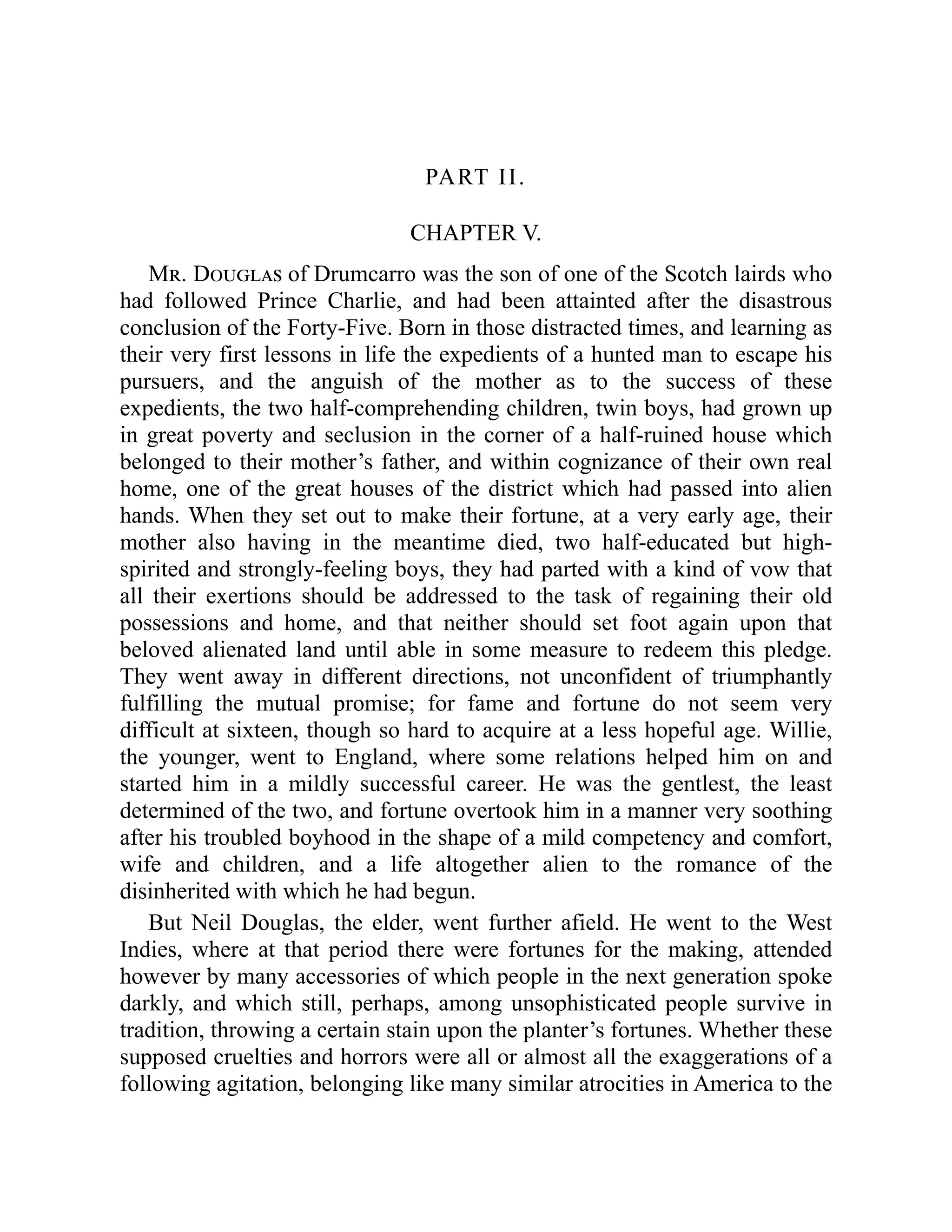 PART II.
CHAPTER V.
Mr. Douglas of Drumcarro was the son of one of the Scotch lairds who
had followed Prince Charlie, and had been attainted after the disastrous
conclusion of the Forty-Five. Born in those distracted times, and learning as
their very first lessons in life the expedients of a hunted man to escape his
pursuers, and the anguish of the mother as to the success of these
expedients, the two half-comprehending children, twin boys, had grown up
in great poverty and seclusion in the corner of a half-ruined house which
belonged to their mother’s father, and within cognizance of their own real
home, one of the great houses of the district which had passed into alien
hands. When they set out to make their fortune, at a very early age, their
mother also having in the meantime died, two half-educated but high-
spirited and strongly-feeling boys, they had parted with a kind of vow that
all their exertions should be addressed to the task of regaining their old
possessions and home, and that neither should set foot again upon that
beloved alienated land until able in some measure to redeem this pledge.
They went away in different directions, not unconfident of triumphantly
fulfilling the mutual promise; for fame and fortune do not seem very
difficult at sixteen, though so hard to acquire at a less hopeful age. Willie,
the younger, went to England, where some relations helped him on and
started him in a mildly successful career. He was the gentlest, the least
determined of the two, and fortune overtook him in a manner very soothing
after his troubled boyhood in the shape of a mild competency and comfort,
wife and children, and a life altogether alien to the romance of the
disinherited with which he had begun.
But Neil Douglas, the elder, went further afield. He went to the West
Indies, where at that period there were fortunes for the making, attended
however by many accessories of which people in the next generation spoke
darkly, and which still, perhaps, among unsophisticated people survive in
tradition, throwing a certain stain upon the planter’s fortunes. Whether these
supposed cruelties and horrors were all or almost all the exaggerations of a
following agitation, belonging like many similar atrocities in America to the
 