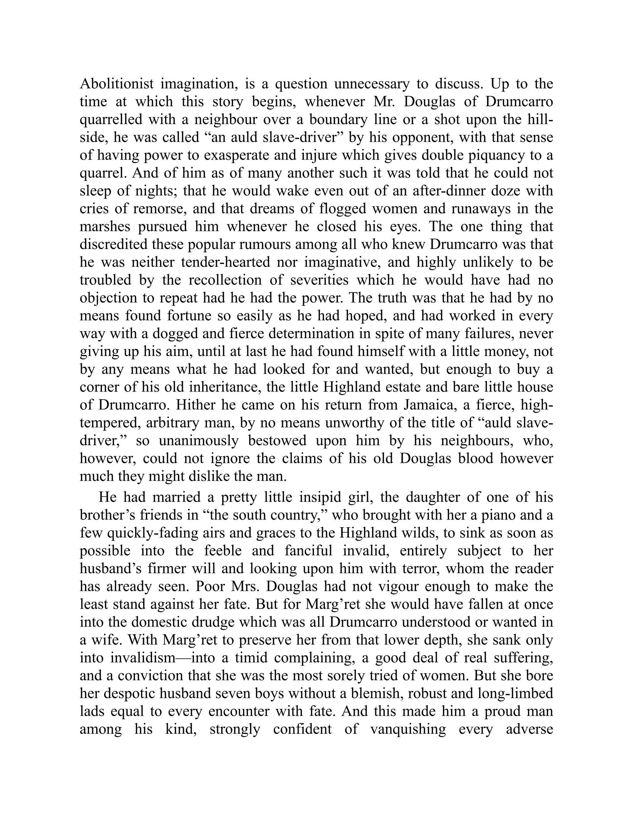 Abolitionist imagination, is a question unnecessary to discuss. Up to the
time at which this story begins, whenever Mr. Douglas of Drumcarro
quarrelled with a neighbour over a boundary line or a shot upon the hill-
side, he was called “an auld slave-driver” by his opponent, with that sense
of having power to exasperate and injure which gives double piquancy to a
quarrel. And of him as of many another such it was told that he could not
sleep of nights; that he would wake even out of an after-dinner doze with
cries of remorse, and that dreams of flogged women and runaways in the
marshes pursued him whenever he closed his eyes. The one thing that
discredited these popular rumours among all who knew Drumcarro was that
he was neither tender-hearted nor imaginative, and highly unlikely to be
troubled by the recollection of severities which he would have had no
objection to repeat had he had the power. The truth was that he had by no
means found fortune so easily as he had hoped, and had worked in every
way with a dogged and fierce determination in spite of many failures, never
giving up his aim, until at last he had found himself with a little money, not
by any means what he had looked for and wanted, but enough to buy a
corner of his old inheritance, the little Highland estate and bare little house
of Drumcarro. Hither he came on his return from Jamaica, a fierce, high-
tempered, arbitrary man, by no means unworthy of the title of “auld slave-
driver,” so unanimously bestowed upon him by his neighbours, who,
however, could not ignore the claims of his old Douglas blood however
much they might dislike the man.
He had married a pretty little insipid girl, the daughter of one of his
brother’s friends in “the south country,” who brought with her a piano and a
few quickly-fading airs and graces to the Highland wilds, to sink as soon as
possible into the feeble and fanciful invalid, entirely subject to her
husband’s firmer will and looking upon him with terror, whom the reader
has already seen. Poor Mrs. Douglas had not vigour enough to make the
least stand against her fate. But for Marg’ret she would have fallen at once
into the domestic drudge which was all Drumcarro understood or wanted in
a wife. With Marg’ret to preserve her from that lower depth, she sank only
into invalidism—into a timid complaining, a good deal of real suffering,
and a conviction that she was the most sorely tried of women. But she bore
her despotic husband seven boys without a blemish, robust and long-limbed
lads equal to every encounter with fate. And this made him a proud man
among his kind, strongly confident of vanquishing every adverse
 