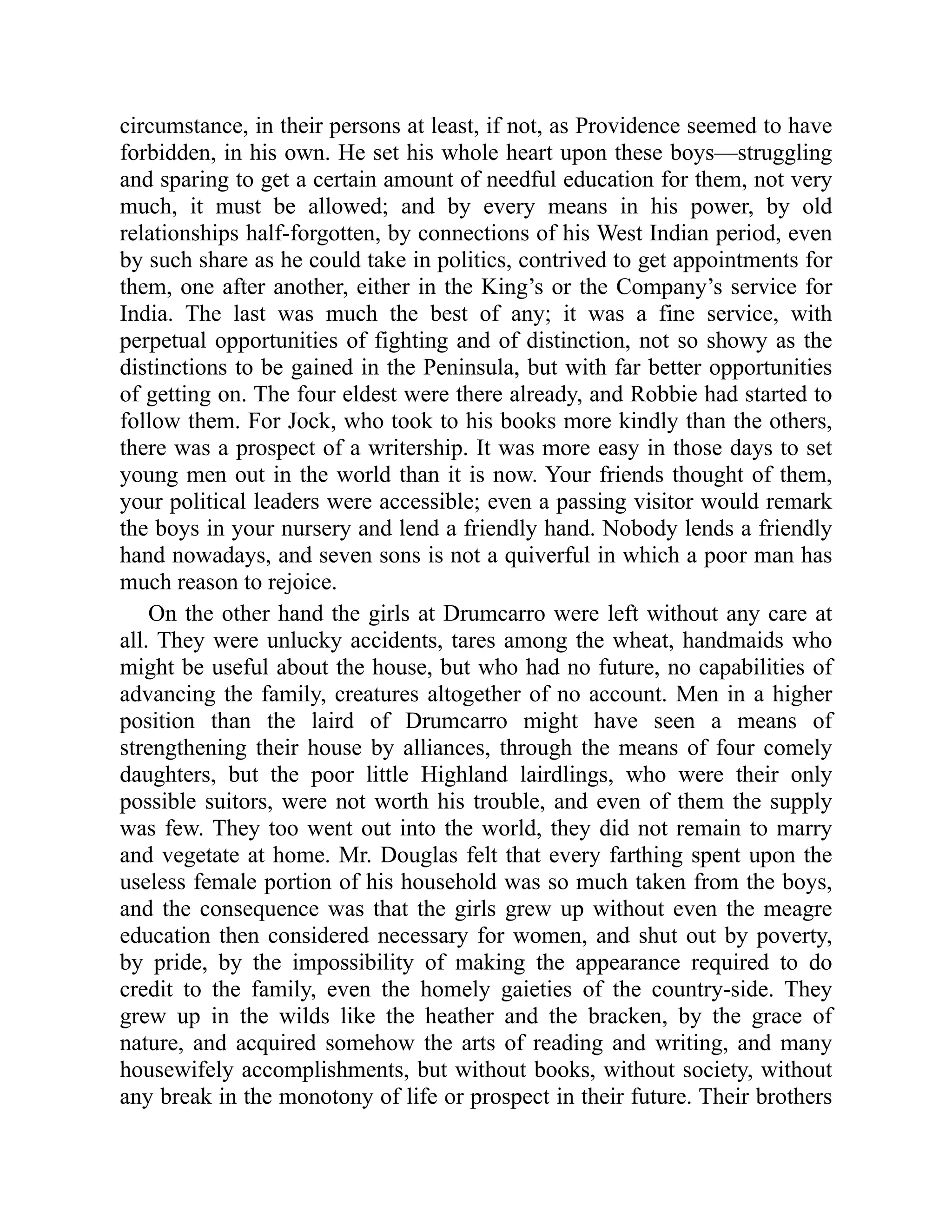 circumstance, in their persons at least, if not, as Providence seemed to have
forbidden, in his own. He set his whole heart upon these boys—struggling
and sparing to get a certain amount of needful education for them, not very
much, it must be allowed; and by every means in his power, by old
relationships half-forgotten, by connections of his West Indian period, even
by such share as he could take in politics, contrived to get appointments for
them, one after another, either in the King’s or the Company’s service for
India. The last was much the best of any; it was a fine service, with
perpetual opportunities of fighting and of distinction, not so showy as the
distinctions to be gained in the Peninsula, but with far better opportunities
of getting on. The four eldest were there already, and Robbie had started to
follow them. For Jock, who took to his books more kindly than the others,
there was a prospect of a writership. It was more easy in those days to set
young men out in the world than it is now. Your friends thought of them,
your political leaders were accessible; even a passing visitor would remark
the boys in your nursery and lend a friendly hand. Nobody lends a friendly
hand nowadays, and seven sons is not a quiverful in which a poor man has
much reason to rejoice.
On the other hand the girls at Drumcarro were left without any care at
all. They were unlucky accidents, tares among the wheat, handmaids who
might be useful about the house, but who had no future, no capabilities of
advancing the family, creatures altogether of no account. Men in a higher
position than the laird of Drumcarro might have seen a means of
strengthening their house by alliances, through the means of four comely
daughters, but the poor little Highland lairdlings, who were their only
possible suitors, were not worth his trouble, and even of them the supply
was few. They too went out into the world, they did not remain to marry
and vegetate at home. Mr. Douglas felt that every farthing spent upon the
useless female portion of his household was so much taken from the boys,
and the consequence was that the girls grew up without even the meagre
education then considered necessary for women, and shut out by poverty,
by pride, by the impossibility of making the appearance required to do
credit to the family, even the homely gaieties of the country-side. They
grew up in the wilds like the heather and the bracken, by the grace of
nature, and acquired somehow the arts of reading and writing, and many
housewifely accomplishments, but without books, without society, without
any break in the monotony of life or prospect in their future. Their brothers
 