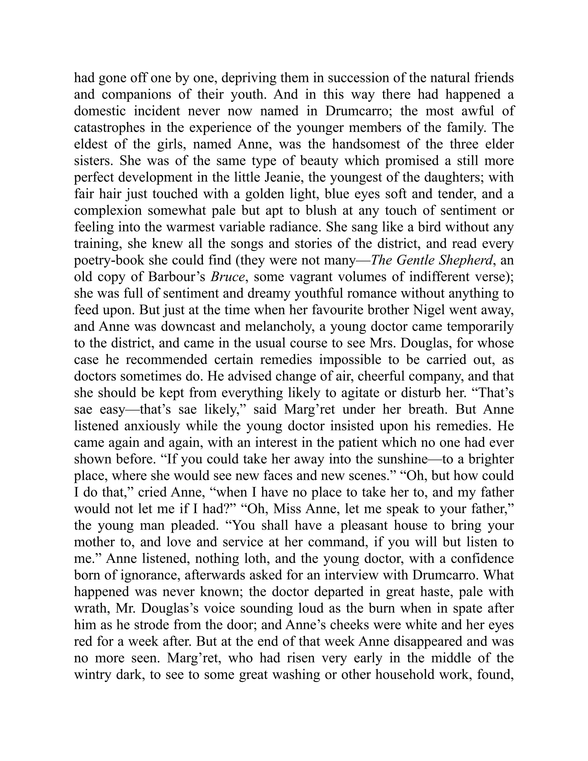 had gone off one by one, depriving them in succession of the natural friends
and companions of their youth. And in this way there had happened a
domestic incident never now named in Drumcarro; the most awful of
catastrophes in the experience of the younger members of the family. The
eldest of the girls, named Anne, was the handsomest of the three elder
sisters. She was of the same type of beauty which promised a still more
perfect development in the little Jeanie, the youngest of the daughters; with
fair hair just touched with a golden light, blue eyes soft and tender, and a
complexion somewhat pale but apt to blush at any touch of sentiment or
feeling into the warmest variable radiance. She sang like a bird without any
training, she knew all the songs and stories of the district, and read every
poetry-book she could find (they were not many—The Gentle Shepherd, an
old copy of Barbour’s Bruce, some vagrant volumes of indifferent verse);
she was full of sentiment and dreamy youthful romance without anything to
feed upon. But just at the time when her favourite brother Nigel went away,
and Anne was downcast and melancholy, a young doctor came temporarily
to the district, and came in the usual course to see Mrs. Douglas, for whose
case he recommended certain remedies impossible to be carried out, as
doctors sometimes do. He advised change of air, cheerful company, and that
she should be kept from everything likely to agitate or disturb her. “That’s
sae easy—that’s sae likely,” said Marg’ret under her breath. But Anne
listened anxiously while the young doctor insisted upon his remedies. He
came again and again, with an interest in the patient which no one had ever
shown before. “If you could take her away into the sunshine—to a brighter
place, where she would see new faces and new scenes.” “Oh, but how could
I do that,” cried Anne, “when I have no place to take her to, and my father
would not let me if I had?” “Oh, Miss Anne, let me speak to your father,”
the young man pleaded. “You shall have a pleasant house to bring your
mother to, and love and service at her command, if you will but listen to
me.” Anne listened, nothing loth, and the young doctor, with a confidence
born of ignorance, afterwards asked for an interview with Drumcarro. What
happened was never known; the doctor departed in great haste, pale with
wrath, Mr. Douglas’s voice sounding loud as the burn when in spate after
him as he strode from the door; and Anne’s cheeks were white and her eyes
red for a week after. But at the end of that week Anne disappeared and was
no more seen. Marg’ret, who had risen very early in the middle of the
wintry dark, to see to some great washing or other household work, found,
 