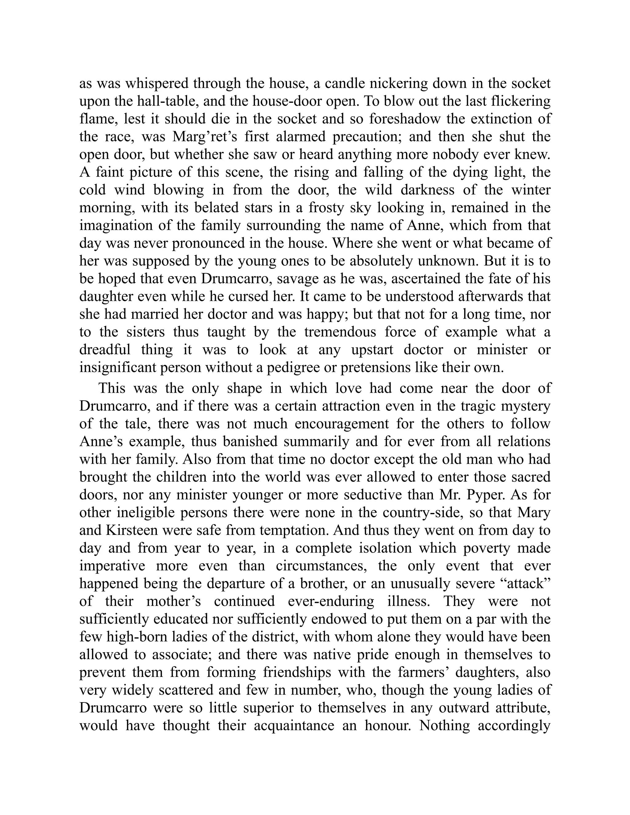 as was whispered through the house, a candle nickering down in the socket
upon the hall-table, and the house-door open. To blow out the last flickering
flame, lest it should die in the socket and so foreshadow the extinction of
the race, was Marg’ret’s first alarmed precaution; and then she shut the
open door, but whether she saw or heard anything more nobody ever knew.
A faint picture of this scene, the rising and falling of the dying light, the
cold wind blowing in from the door, the wild darkness of the winter
morning, with its belated stars in a frosty sky looking in, remained in the
imagination of the family surrounding the name of Anne, which from that
day was never pronounced in the house. Where she went or what became of
her was supposed by the young ones to be absolutely unknown. But it is to
be hoped that even Drumcarro, savage as he was, ascertained the fate of his
daughter even while he cursed her. It came to be understood afterwards that
she had married her doctor and was happy; but that not for a long time, nor
to the sisters thus taught by the tremendous force of example what a
dreadful thing it was to look at any upstart doctor or minister or
insignificant person without a pedigree or pretensions like their own.
This was the only shape in which love had come near the door of
Drumcarro, and if there was a certain attraction even in the tragic mystery
of the tale, there was not much encouragement for the others to follow
Anne’s example, thus banished summarily and for ever from all relations
with her family. Also from that time no doctor except the old man who had
brought the children into the world was ever allowed to enter those sacred
doors, nor any minister younger or more seductive than Mr. Pyper. As for
other ineligible persons there were none in the country-side, so that Mary
and Kirsteen were safe from temptation. And thus they went on from day to
day and from year to year, in a complete isolation which poverty made
imperative more even than circumstances, the only event that ever
happened being the departure of a brother, or an unusually severe “attack”
of their mother’s continued ever-enduring illness. They were not
sufficiently educated nor sufficiently endowed to put them on a par with the
few high-born ladies of the district, with whom alone they would have been
allowed to associate; and there was native pride enough in themselves to
prevent them from forming friendships with the farmers’ daughters, also
very widely scattered and few in number, who, though the young ladies of
Drumcarro were so little superior to themselves in any outward attribute,
would have thought their acquaintance an honour. Nothing accordingly
 