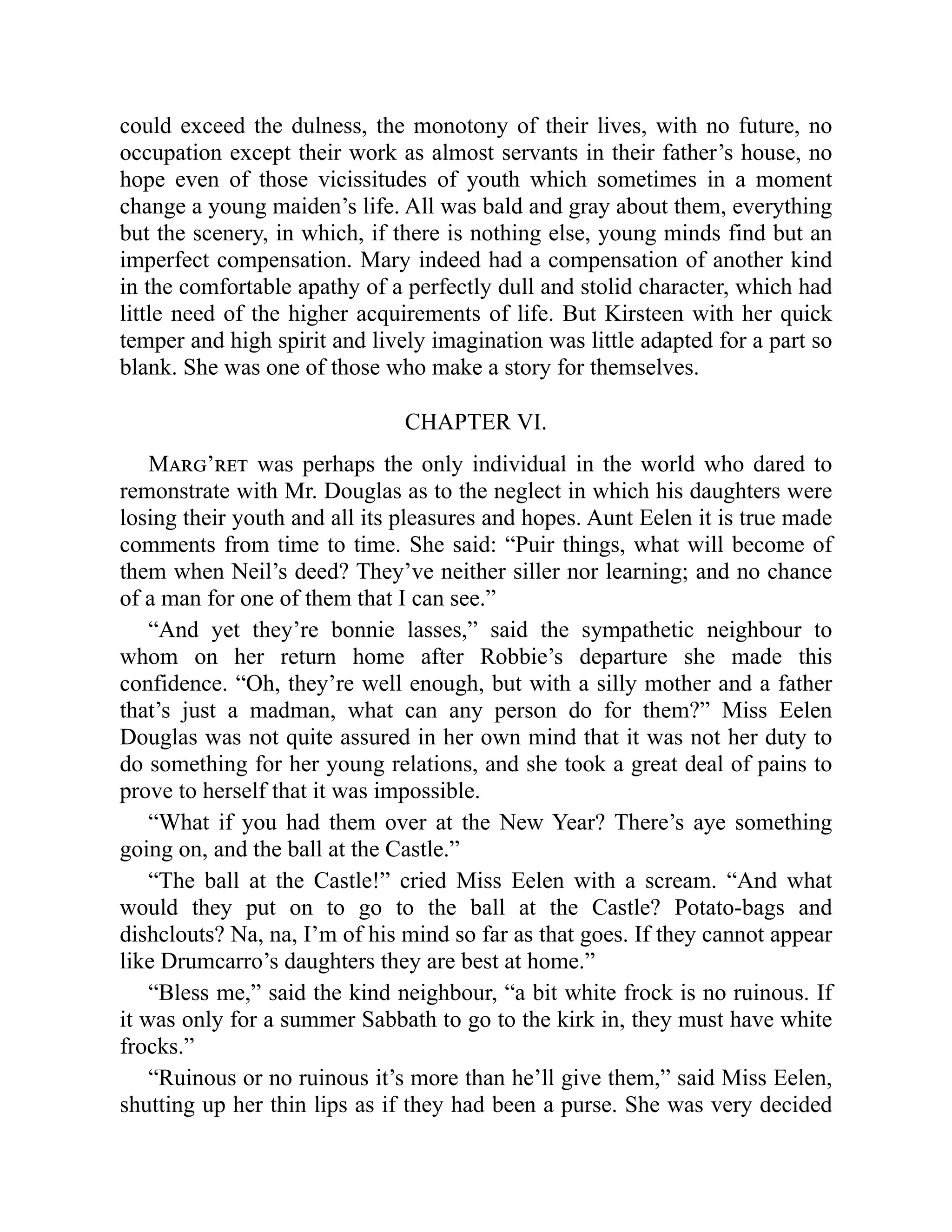 could exceed the dulness, the monotony of their lives, with no future, no
occupation except their work as almost servants in their father’s house, no
hope even of those vicissitudes of youth which sometimes in a moment
change a young maiden’s life. All was bald and gray about them, everything
but the scenery, in which, if there is nothing else, young minds find but an
imperfect compensation. Mary indeed had a compensation of another kind
in the comfortable apathy of a perfectly dull and stolid character, which had
little need of the higher acquirements of life. But Kirsteen with her quick
temper and high spirit and lively imagination was little adapted for a part so
blank. She was one of those who make a story for themselves.
CHAPTER VI.
Marg’ret was perhaps the only individual in the world who dared to
remonstrate with Mr. Douglas as to the neglect in which his daughters were
losing their youth and all its pleasures and hopes. Aunt Eelen it is true made
comments from time to time. She said: “Puir things, what will become of
them when Neil’s deed? They’ve neither siller nor learning; and no chance
of a man for one of them that I can see.”
“And yet they’re bonnie lasses,” said the sympathetic neighbour to
whom on her return home after Robbie’s departure she made this
confidence. “Oh, they’re well enough, but with a silly mother and a father
that’s just a madman, what can any person do for them?” Miss Eelen
Douglas was not quite assured in her own mind that it was not her duty to
do something for her young relations, and she took a great deal of pains to
prove to herself that it was impossible.
“What if you had them over at the New Year? There’s aye something
going on, and the ball at the Castle.”
“The ball at the Castle!” cried Miss Eelen with a scream. “And what
would they put on to go to the ball at the Castle? Potato-bags and
dishclouts? Na, na, I’m of his mind so far as that goes. If they cannot appear
like Drumcarro’s daughters they are best at home.”
“Bless me,” said the kind neighbour, “a bit white frock is no ruinous. If
it was only for a summer Sabbath to go to the kirk in, they must have white
frocks.”
“Ruinous or no ruinous it’s more than he’ll give them,” said Miss Eelen,
shutting up her thin lips as if they had been a purse. She was very decided
 