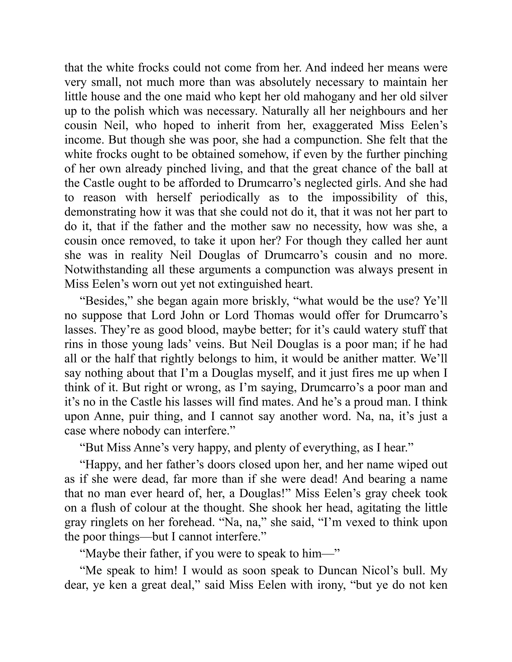 that the white frocks could not come from her. And indeed her means were
very small, not much more than was absolutely necessary to maintain her
little house and the one maid who kept her old mahogany and her old silver
up to the polish which was necessary. Naturally all her neighbours and her
cousin Neil, who hoped to inherit from her, exaggerated Miss Eelen’s
income. But though she was poor, she had a compunction. She felt that the
white frocks ought to be obtained somehow, if even by the further pinching
of her own already pinched living, and that the great chance of the ball at
the Castle ought to be afforded to Drumcarro’s neglected girls. And she had
to reason with herself periodically as to the impossibility of this,
demonstrating how it was that she could not do it, that it was not her part to
do it, that if the father and the mother saw no necessity, how was she, a
cousin once removed, to take it upon her? For though they called her aunt
she was in reality Neil Douglas of Drumcarro’s cousin and no more.
Notwithstanding all these arguments a compunction was always present in
Miss Eelen’s worn out yet not extinguished heart.
“Besides,” she began again more briskly, “what would be the use? Ye’ll
no suppose that Lord John or Lord Thomas would offer for Drumcarro’s
lasses. They’re as good blood, maybe better; for it’s cauld watery stuff that
rins in those young lads’ veins. But Neil Douglas is a poor man; if he had
all or the half that rightly belongs to him, it would be anither matter. We’ll
say nothing about that I’m a Douglas myself, and it just fires me up when I
think of it. But right or wrong, as I’m saying, Drumcarro’s a poor man and
it’s no in the Castle his lasses will find mates. And he’s a proud man. I think
upon Anne, puir thing, and I cannot say another word. Na, na, it’s just a
case where nobody can interfere.”
“But Miss Anne’s very happy, and plenty of everything, as I hear.”
“Happy, and her father’s doors closed upon her, and her name wiped out
as if she were dead, far more than if she were dead! And bearing a name
that no man ever heard of, her, a Douglas!” Miss Eelen’s gray cheek took
on a flush of colour at the thought. She shook her head, agitating the little
gray ringlets on her forehead. “Na, na,” she said, “I’m vexed to think upon
the poor things—but I cannot interfere.”
“Maybe their father, if you were to speak to him—”
“Me speak to him! I would as soon speak to Duncan Nicol’s bull. My
dear, ye ken a great deal,” said Miss Eelen with irony, “but ye do not ken
 