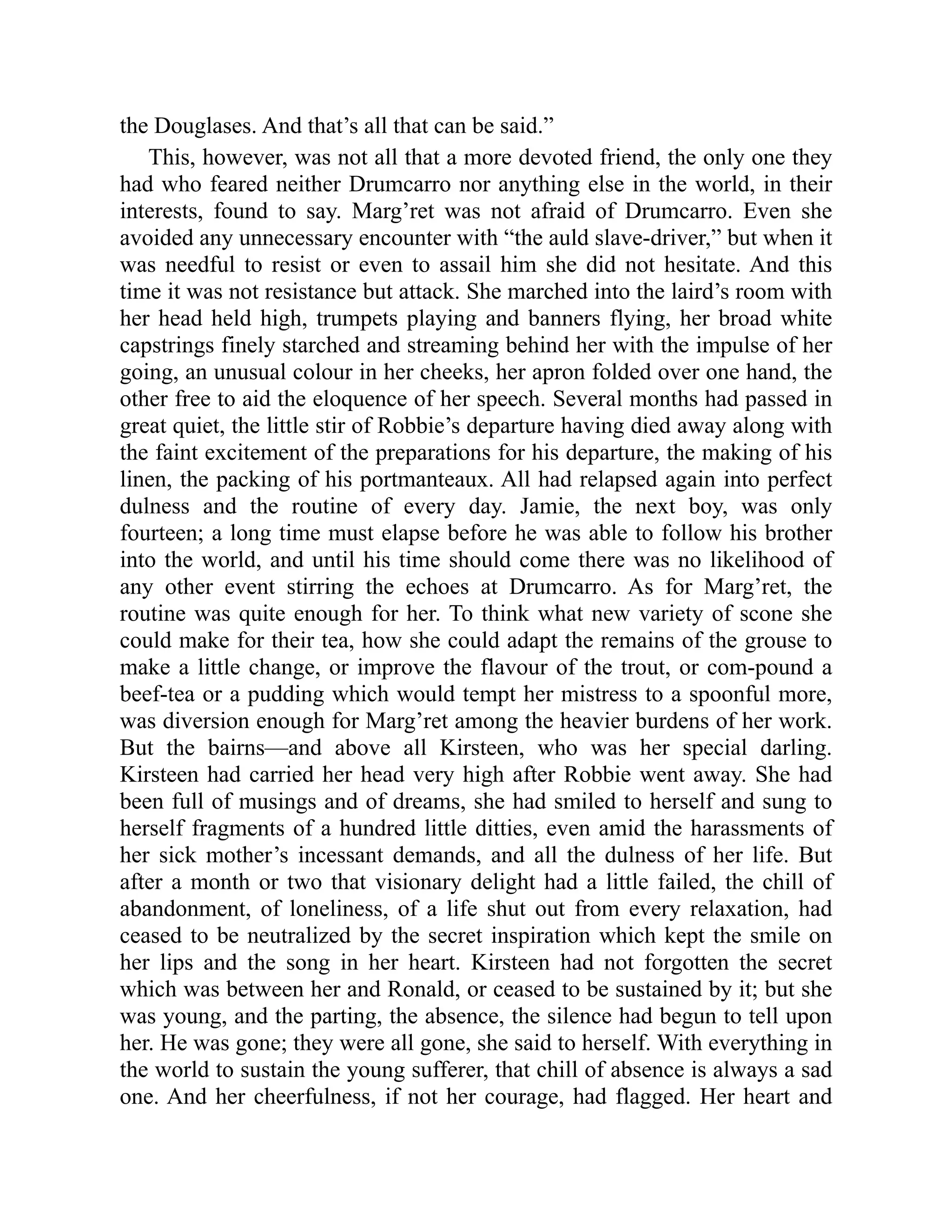 the Douglases. And that’s all that can be said.”
This, however, was not all that a more devoted friend, the only one they
had who feared neither Drumcarro nor anything else in the world, in their
interests, found to say. Marg’ret was not afraid of Drumcarro. Even she
avoided any unnecessary encounter with “the auld slave-driver,” but when it
was needful to resist or even to assail him she did not hesitate. And this
time it was not resistance but attack. She marched into the laird’s room with
her head held high, trumpets playing and banners flying, her broad white
capstrings finely starched and streaming behind her with the impulse of her
going, an unusual colour in her cheeks, her apron folded over one hand, the
other free to aid the eloquence of her speech. Several months had passed in
great quiet, the little stir of Robbie’s departure having died away along with
the faint excitement of the preparations for his departure, the making of his
linen, the packing of his portmanteaux. All had relapsed again into perfect
dulness and the routine of every day. Jamie, the next boy, was only
fourteen; a long time must elapse before he was able to follow his brother
into the world, and until his time should come there was no likelihood of
any other event stirring the echoes at Drumcarro. As for Marg’ret, the
routine was quite enough for her. To think what new variety of scone she
could make for their tea, how she could adapt the remains of the grouse to
make a little change, or improve the flavour of the trout, or com-pound a
beef-tea or a pudding which would tempt her mistress to a spoonful more,
was diversion enough for Marg’ret among the heavier burdens of her work.
But the bairns—and above all Kirsteen, who was her special darling.
Kirsteen had carried her head very high after Robbie went away. She had
been full of musings and of dreams, she had smiled to herself and sung to
herself fragments of a hundred little ditties, even amid the harassments of
her sick mother’s incessant demands, and all the dulness of her life. But
after a month or two that visionary delight had a little failed, the chill of
abandonment, of loneliness, of a life shut out from every relaxation, had
ceased to be neutralized by the secret inspiration which kept the smile on
her lips and the song in her heart. Kirsteen had not forgotten the secret
which was between her and Ronald, or ceased to be sustained by it; but she
was young, and the parting, the absence, the silence had begun to tell upon
her. He was gone; they were all gone, she said to herself. With everything in
the world to sustain the young sufferer, that chill of absence is always a sad
one. And her cheerfulness, if not her courage, had flagged. Her heart and
 
