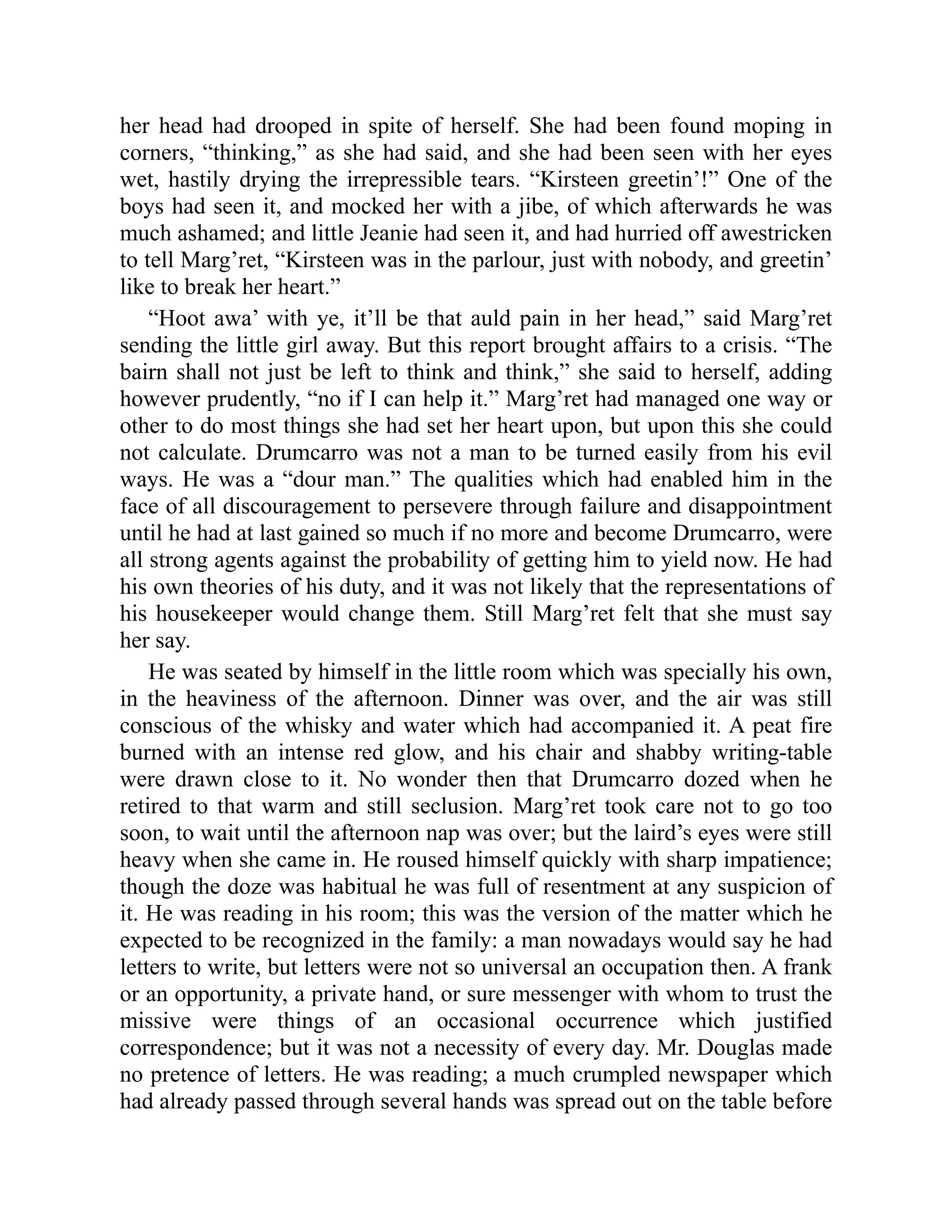 her head had drooped in spite of herself. She had been found moping in
corners, “thinking,” as she had said, and she had been seen with her eyes
wet, hastily drying the irrepressible tears. “Kirsteen greetin’!” One of the
boys had seen it, and mocked her with a jibe, of which afterwards he was
much ashamed; and little Jeanie had seen it, and had hurried off awestricken
to tell Marg’ret, “Kirsteen was in the parlour, just with nobody, and greetin’
like to break her heart.”
“Hoot awa’ with ye, it’ll be that auld pain in her head,” said Marg’ret
sending the little girl away. But this report brought affairs to a crisis. “The
bairn shall not just be left to think and think,” she said to herself, adding
however prudently, “no if I can help it.” Marg’ret had managed one way or
other to do most things she had set her heart upon, but upon this she could
not calculate. Drumcarro was not a man to be turned easily from his evil
ways. He was a “dour man.” The qualities which had enabled him in the
face of all discouragement to persevere through failure and disappointment
until he had at last gained so much if no more and become Drumcarro, were
all strong agents against the probability of getting him to yield now. He had
his own theories of his duty, and it was not likely that the representations of
his housekeeper would change them. Still Marg’ret felt that she must say
her say.
He was seated by himself in the little room which was specially his own,
in the heaviness of the afternoon. Dinner was over, and the air was still
conscious of the whisky and water which had accompanied it. A peat fire
burned with an intense red glow, and his chair and shabby writing-table
were drawn close to it. No wonder then that Drumcarro dozed when he
retired to that warm and still seclusion. Marg’ret took care not to go too
soon, to wait until the afternoon nap was over; but the laird’s eyes were still
heavy when she came in. He roused himself quickly with sharp impatience;
though the doze was habitual he was full of resentment at any suspicion of
it. He was reading in his room; this was the version of the matter which he
expected to be recognized in the family: a man nowadays would say he had
letters to write, but letters were not so universal an occupation then. A frank
or an opportunity, a private hand, or sure messenger with whom to trust the
missive were things of an occasional occurrence which justified
correspondence; but it was not a necessity of every day. Mr. Douglas made
no pretence of letters. He was reading; a much crumpled newspaper which
had already passed through several hands was spread out on the table before
 