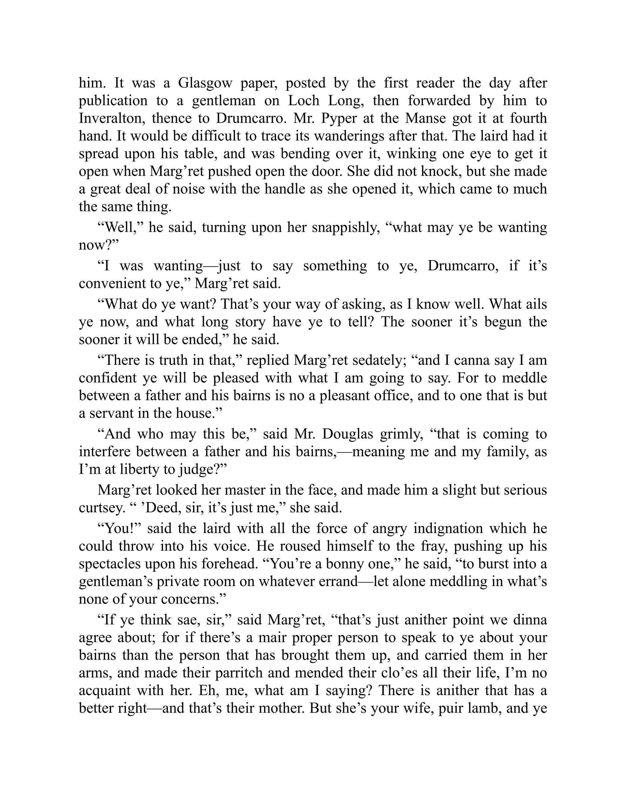 him. It was a Glasgow paper, posted by the first reader the day after
publication to a gentleman on Loch Long, then forwarded by him to
Inveralton, thence to Drumcarro. Mr. Pyper at the Manse got it at fourth
hand. It would be difficult to trace its wanderings after that. The laird had it
spread upon his table, and was bending over it, winking one eye to get it
open when Marg’ret pushed open the door. She did not knock, but she made
a great deal of noise with the handle as she opened it, which came to much
the same thing.
“Well,” he said, turning upon her snappishly, “what may ye be wanting
now?”
“I was wanting—just to say something to ye, Drumcarro, if it’s
convenient to ye,” Marg’ret said.
“What do ye want? That’s your way of asking, as I know well. What ails
ye now, and what long story have ye to tell? The sooner it’s begun the
sooner it will be ended,” he said.
“There is truth in that,” replied Marg’ret sedately; “and I canna say I am
confident ye will be pleased with what I am going to say. For to meddle
between a father and his bairns is no a pleasant office, and to one that is but
a servant in the house.”
“And who may this be,” said Mr. Douglas grimly, “that is coming to
interfere between a father and his bairns,—meaning me and my family, as
I’m at liberty to judge?”
Marg’ret looked her master in the face, and made him a slight but serious
curtsey. “ ’Deed, sir, it’s just me,” she said.
“You!” said the laird with all the force of angry indignation which he
could throw into his voice. He roused himself to the fray, pushing up his
spectacles upon his forehead. “You’re a bonny one,” he said, “to burst into a
gentleman’s private room on whatever errand—let alone meddling in what’s
none of your concerns.”
“If ye think sae, sir,” said Marg’ret, “that’s just anither point we dinna
agree about; for if there’s a mair proper person to speak to ye about your
bairns than the person that has brought them up, and carried them in her
arms, and made their parritch and mended their clo’es all their life, I’m no
acquaint with her. Eh, me, what am I saying? There is anither that has a
better right—and that’s their mother. But she’s your wife, puir lamb, and ye
 