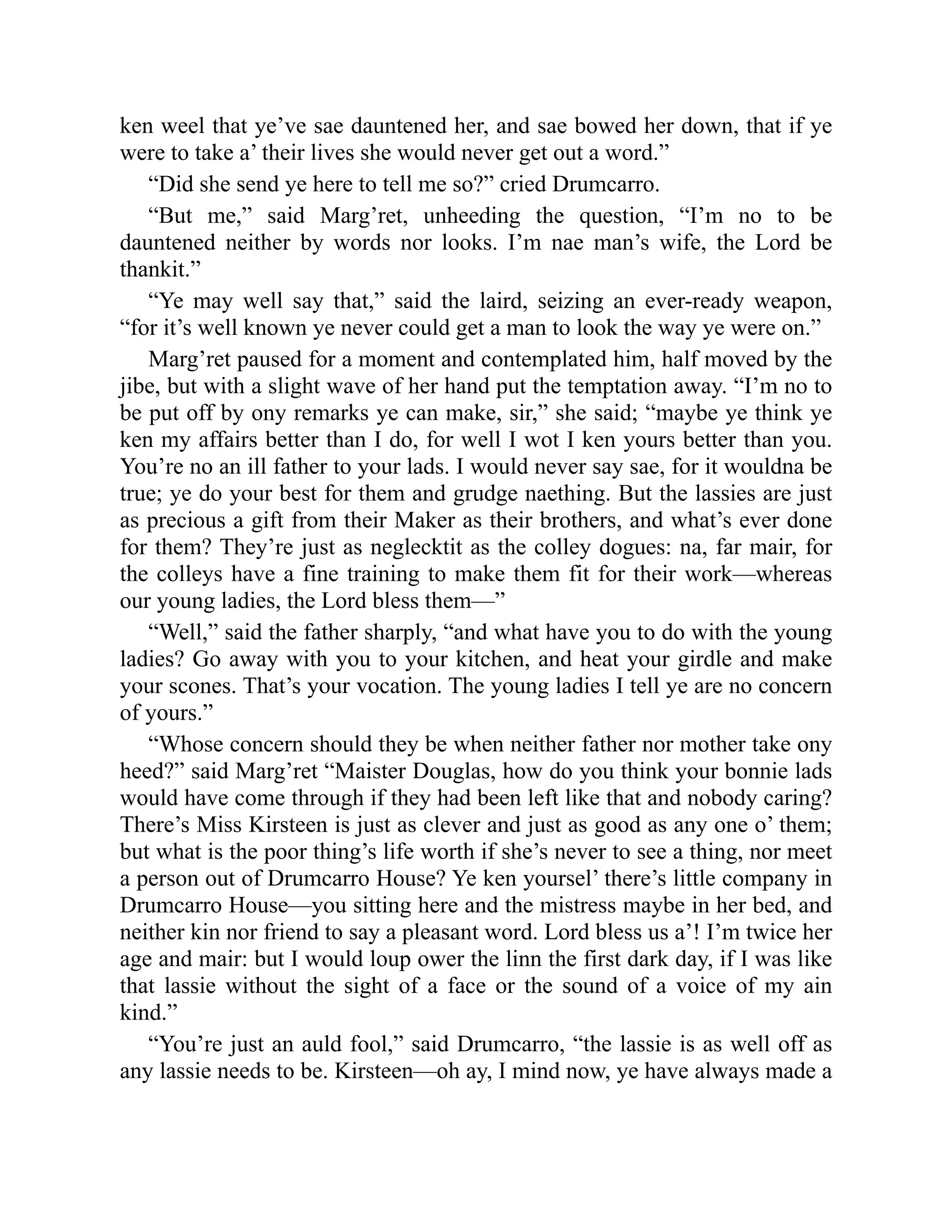 ken weel that ye’ve sae dauntened her, and sae bowed her down, that if ye
were to take a’ their lives she would never get out a word.”
“Did she send ye here to tell me so?” cried Drumcarro.
“But me,” said Marg’ret, unheeding the question, “I’m no to be
dauntened neither by words nor looks. I’m nae man’s wife, the Lord be
thankit.”
“Ye may well say that,” said the laird, seizing an ever-ready weapon,
“for it’s well known ye never could get a man to look the way ye were on.”
Marg’ret paused for a moment and contemplated him, half moved by the
jibe, but with a slight wave of her hand put the temptation away. “I’m no to
be put off by ony remarks ye can make, sir,” she said; “maybe ye think ye
ken my affairs better than I do, for well I wot I ken yours better than you.
You’re no an ill father to your lads. I would never say sae, for it wouldna be
true; ye do your best for them and grudge naething. But the lassies are just
as precious a gift from their Maker as their brothers, and what’s ever done
for them? They’re just as neglecktit as the colley dogues: na, far mair, for
the colleys have a fine training to make them fit for their work—whereas
our young ladies, the Lord bless them—”
“Well,” said the father sharply, “and what have you to do with the young
ladies? Go away with you to your kitchen, and heat your girdle and make
your scones. That’s your vocation. The young ladies I tell ye are no concern
of yours.”
“Whose concern should they be when neither father nor mother take ony
heed?” said Marg’ret “Maister Douglas, how do you think your bonnie lads
would have come through if they had been left like that and nobody caring?
There’s Miss Kirsteen is just as clever and just as good as any one o’ them;
but what is the poor thing’s life worth if she’s never to see a thing, nor meet
a person out of Drumcarro House? Ye ken yoursel’ there’s little company in
Drumcarro House—you sitting here and the mistress maybe in her bed, and
neither kin nor friend to say a pleasant word. Lord bless us a’! I’m twice her
age and mair: but I would loup ower the linn the first dark day, if I was like
that lassie without the sight of a face or the sound of a voice of my ain
kind.”
“You’re just an auld fool,” said Drumcarro, “the lassie is as well off as
any lassie needs to be. Kirsteen—oh ay, I mind now, ye have always made a
 
