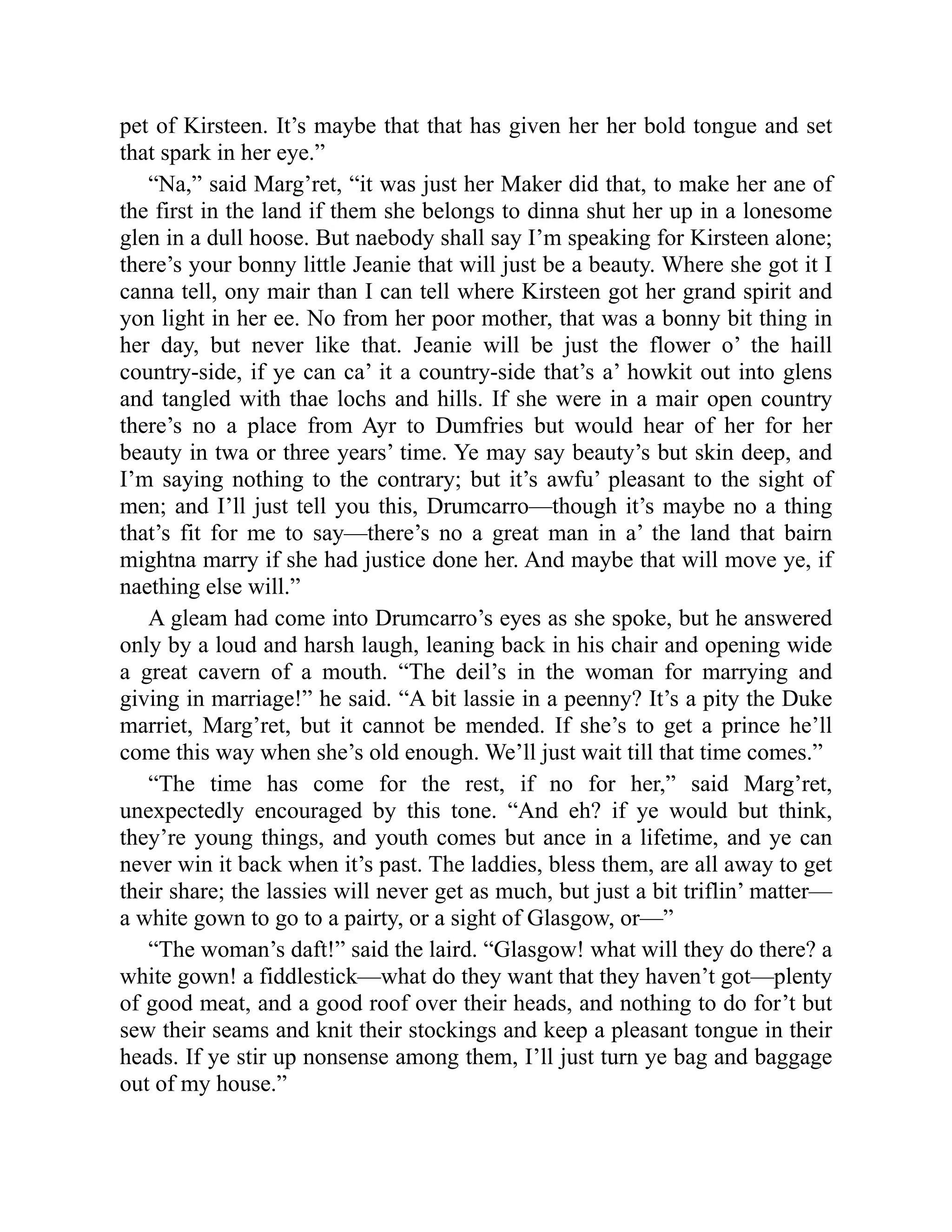 pet of Kirsteen. It’s maybe that that has given her her bold tongue and set
that spark in her eye.”
“Na,” said Marg’ret, “it was just her Maker did that, to make her ane of
the first in the land if them she belongs to dinna shut her up in a lonesome
glen in a dull hoose. But naebody shall say I’m speaking for Kirsteen alone;
there’s your bonny little Jeanie that will just be a beauty. Where she got it I
canna tell, ony mair than I can tell where Kirsteen got her grand spirit and
yon light in her ee. No from her poor mother, that was a bonny bit thing in
her day, but never like that. Jeanie will be just the flower o’ the haill
country-side, if ye can ca’ it a country-side that’s a’ howkit out into glens
and tangled with thae lochs and hills. If she were in a mair open country
there’s no a place from Ayr to Dumfries but would hear of her for her
beauty in twa or three years’ time. Ye may say beauty’s but skin deep, and
I’m saying nothing to the contrary; but it’s awfu’ pleasant to the sight of
men; and I’ll just tell you this, Drumcarro—though it’s maybe no a thing
that’s fit for me to say—there’s no a great man in a’ the land that bairn
mightna marry if she had justice done her. And maybe that will move ye, if
naething else will.”
A gleam had come into Drumcarro’s eyes as she spoke, but he answered
only by a loud and harsh laugh, leaning back in his chair and opening wide
a great cavern of a mouth. “The deil’s in the woman for marrying and
giving in marriage!” he said. “A bit lassie in a peenny? It’s a pity the Duke
marriet, Marg’ret, but it cannot be mended. If she’s to get a prince he’ll
come this way when she’s old enough. We’ll just wait till that time comes.”
“The time has come for the rest, if no for her,” said Marg’ret,
unexpectedly encouraged by this tone. “And eh? if ye would but think,
they’re young things, and youth comes but ance in a lifetime, and ye can
never win it back when it’s past. The laddies, bless them, are all away to get
their share; the lassies will never get as much, but just a bit triflin’ matter—
a white gown to go to a pairty, or a sight of Glasgow, or—”
“The woman’s daft!” said the laird. “Glasgow! what will they do there? a
white gown! a fiddlestick—what do they want that they haven’t got—plenty
of good meat, and a good roof over their heads, and nothing to do for’t but
sew their seams and knit their stockings and keep a pleasant tongue in their
heads. If ye stir up nonsense among them, I’ll just turn ye bag and baggage
out of my house.”
 