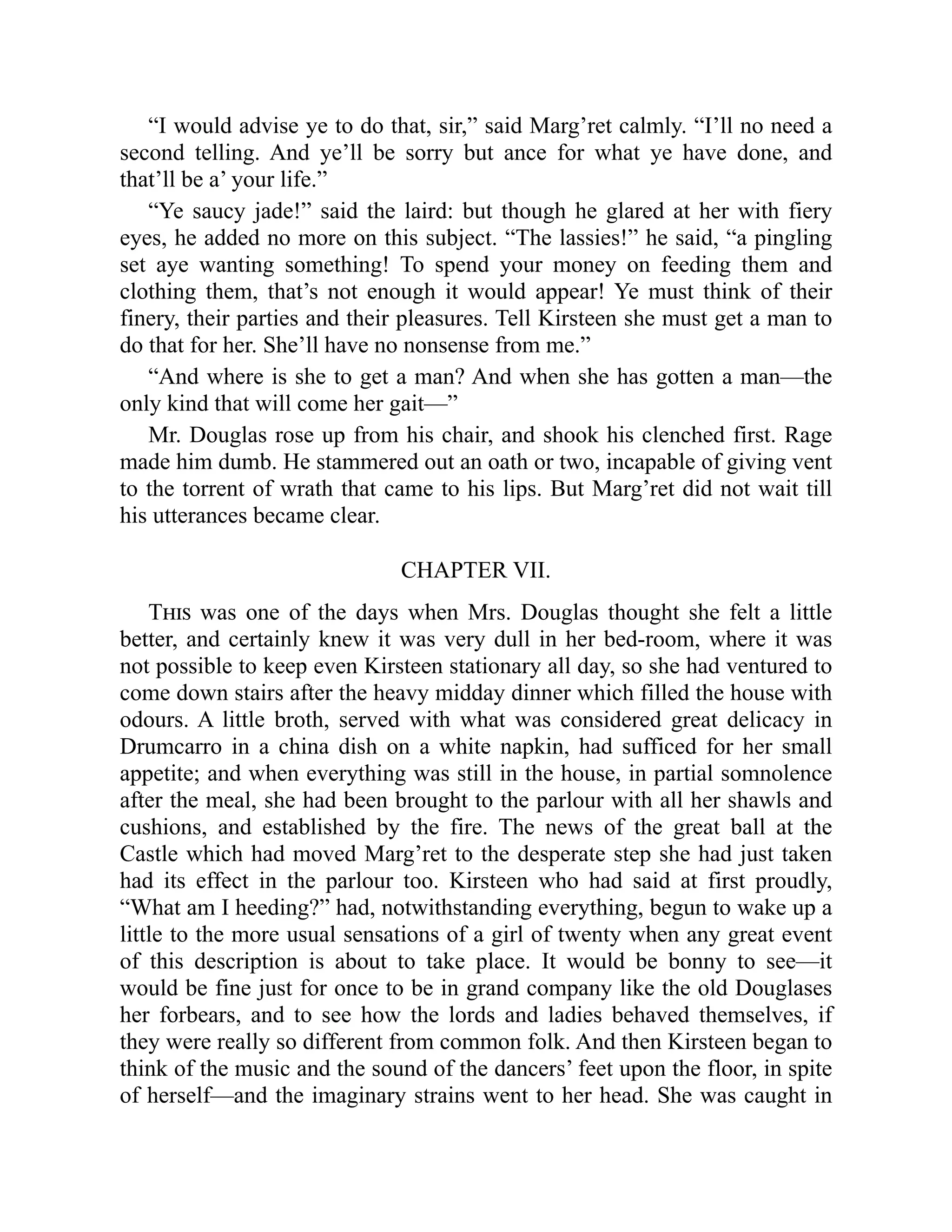 “I would advise ye to do that, sir,” said Marg’ret calmly. “I’ll no need a
second telling. And ye’ll be sorry but ance for what ye have done, and
that’ll be a’ your life.”
“Ye saucy jade!” said the laird: but though he glared at her with fiery
eyes, he added no more on this subject. “The lassies!” he said, “a pingling
set aye wanting something! To spend your money on feeding them and
clothing them, that’s not enough it would appear! Ye must think of their
finery, their parties and their pleasures. Tell Kirsteen she must get a man to
do that for her. She’ll have no nonsense from me.”
“And where is she to get a man? And when she has gotten a man—the
only kind that will come her gait—”
Mr. Douglas rose up from his chair, and shook his clenched first. Rage
made him dumb. He stammered out an oath or two, incapable of giving vent
to the torrent of wrath that came to his lips. But Marg’ret did not wait till
his utterances became clear.
CHAPTER VII.
This was one of the days when Mrs. Douglas thought she felt a little
better, and certainly knew it was very dull in her bed-room, where it was
not possible to keep even Kirsteen stationary all day, so she had ventured to
come down stairs after the heavy midday dinner which filled the house with
odours. A little broth, served with what was considered great delicacy in
Drumcarro in a china dish on a white napkin, had sufficed for her small
appetite; and when everything was still in the house, in partial somnolence
after the meal, she had been brought to the parlour with all her shawls and
cushions, and established by the fire. The news of the great ball at the
Castle which had moved Marg’ret to the desperate step she had just taken
had its effect in the parlour too. Kirsteen who had said at first proudly,
“What am I heeding?” had, notwithstanding everything, begun to wake up a
little to the more usual sensations of a girl of twenty when any great event
of this description is about to take place. It would be bonny to see—it
would be fine just for once to be in grand company like the old Douglases
her forbears, and to see how the lords and ladies behaved themselves, if
they were really so different from common folk. And then Kirsteen began to
think of the music and the sound of the dancers’ feet upon the floor, in spite
of herself—and the imaginary strains went to her head. She was caught in
 