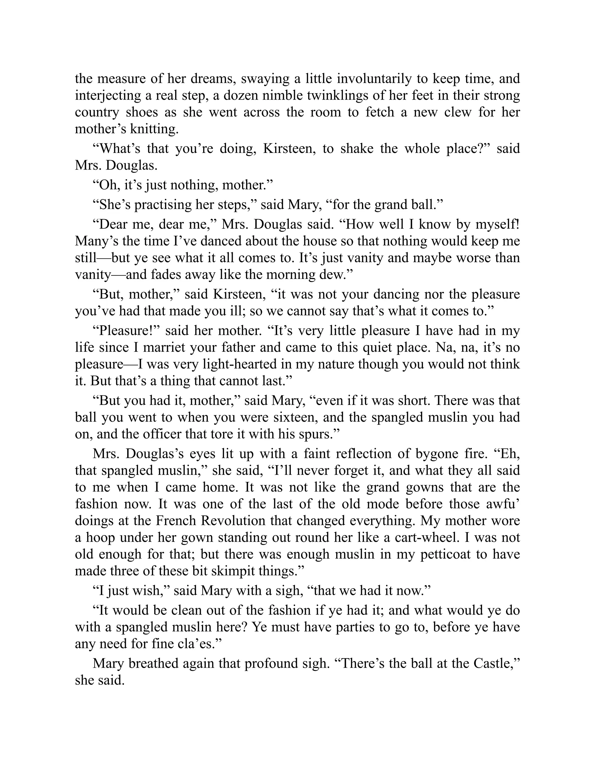 the measure of her dreams, swaying a little involuntarily to keep time, and
interjecting a real step, a dozen nimble twinklings of her feet in their strong
country shoes as she went across the room to fetch a new clew for her
mother’s knitting.
“What’s that you’re doing, Kirsteen, to shake the whole place?” said
Mrs. Douglas.
“Oh, it’s just nothing, mother.”
“She’s practising her steps,” said Mary, “for the grand ball.”
“Dear me, dear me,” Mrs. Douglas said. “How well I know by myself!
Many’s the time I’ve danced about the house so that nothing would keep me
still—but ye see what it all comes to. It’s just vanity and maybe worse than
vanity—and fades away like the morning dew.”
“But, mother,” said Kirsteen, “it was not your dancing nor the pleasure
you’ve had that made you ill; so we cannot say that’s what it comes to.”
“Pleasure!” said her mother. “It’s very little pleasure I have had in my
life since I marriet your father and came to this quiet place. Na, na, it’s no
pleasure—I was very light-hearted in my nature though you would not think
it. But that’s a thing that cannot last.”
“But you had it, mother,” said Mary, “even if it was short. There was that
ball you went to when you were sixteen, and the spangled muslin you had
on, and the officer that tore it with his spurs.”
Mrs. Douglas’s eyes lit up with a faint reflection of bygone fire. “Eh,
that spangled muslin,” she said, “I’ll never forget it, and what they all said
to me when I came home. It was not like the grand gowns that are the
fashion now. It was one of the last of the old mode before those awfu’
doings at the French Revolution that changed everything. My mother wore
a hoop under her gown standing out round her like a cart-wheel. I was not
old enough for that; but there was enough muslin in my petticoat to have
made three of these bit skimpit things.”
“I just wish,” said Mary with a sigh, “that we had it now.”
“It would be clean out of the fashion if ye had it; and what would ye do
with a spangled muslin here? Ye must have parties to go to, before ye have
any need for fine cla’es.”
Mary breathed again that profound sigh. “There’s the ball at the Castle,”
she said.
 