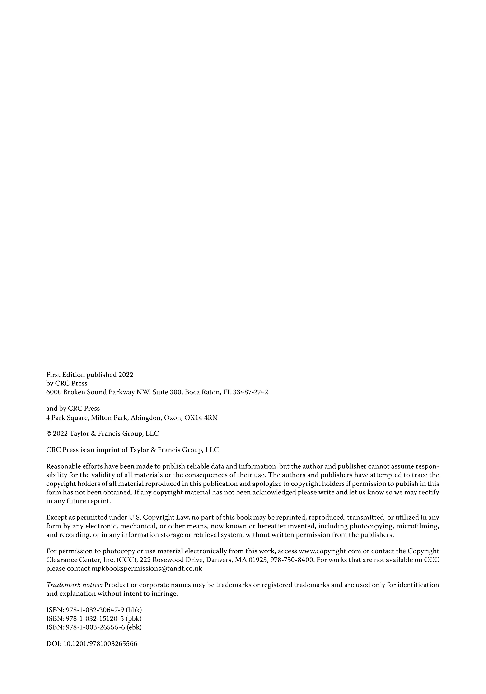 First Edition published 2022
by CRC Press
6000 Broken Sound Parkway NW, Suite 300, Boca Raton, FL 33487-2742
and by CRC Press
4 Park Square, Milton Park, Abingdon, Oxon, OX14 4RN
© 2022 Taylor & Francis Group, LLC
CRC Press is an imprint of Taylor & Francis Group, LLC
Reasonable efforts have been made to publish reliable data and information, but the author and publisher cannot assume respon­
sibility for the validity of all materials or the consequences of their use. The authors and publishers have attempted to trace the
copyright holders of all material reproduced in this publication and apologize to copyright holders if permission to publish in this
form has not been obtained. If any copyright material has not been acknowledged please write and let us know so we may rectify
in any future reprint.
Except as permitted under U.S. Copyright Law, no part of this book may be reprinted, reproduced, transmitted, or utilized in any
form by any electronic, mechanical, or other means, now known or hereafter invented, including photocopying, microfilming,
and recording, or in any information storage or retrieval system, without written permission from the publishers.
For permission to photocopy or use material electronically from this work, access www.copyright.com or contact the Copyright
Clearance Center, Inc. (CCC), 222 Rosewood Drive, Danvers, MA 01923, 978-750-8400. For works that are not available on CCC
please contact mpkbookspermissions@tandf.co.uk
Trademark notice: Product or corporate names may be trademarks or registered trademarks and are used only for identification
and explanation without intent to infringe.
ISBN: 978-1-032-20647-9 (hbk)
ISBN: 978-1-032-15120-5 (pbk)
ISBN: 978-1-003-26556-6 (ebk)
DOI: 10.1201/9781003265566
 