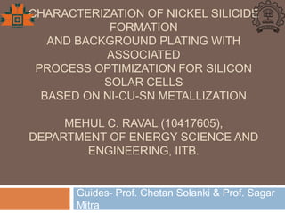 CHARACTERIZATION OF NICKEL SILICIDE
FORMATION
AND BACKGROUND PLATING WITH
ASSOCIATED
PROCESS OPTIMIZATION FOR SILICON
SOLAR CELLS
BASED ON NI-CU-SN METALLIZATION
MEHUL C. RAVAL (10417605),
DEPARTMENT OF ENERGY SCIENCE AND
ENGINEERING, IITB.
Guides- Prof. Chetan Solanki & Prof. Sagar
Mitra
 