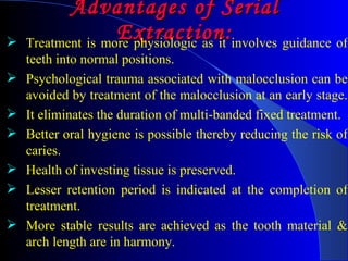 Advantages of Serial Extraction: Treatment is more physiologic as it involves guidance of teeth into normal positions.  Psychological trauma associated with malocclusion can be avoided by treatment of the malocclusion at an early stage.  It eliminates the duration of multi-banded fixed treatment. Better oral hygiene is possible thereby reducing the risk of caries.  Health of investing tissue is preserved.  Lesser retention period is indicated at the completion of treatment.  More stable results are achieved as the tooth material & arch length are in harmony.  