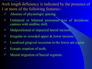 Absence of physiologic spacing  Unilateral or bilateral premature loss of deciduous canines with midline shift.  Malpositioned or impacted lateral incisors .  Irregular or crowded upper & lower incisors. Localized gingival recession in the lower ant region Ectopic eruption of teeth.  Mesial migration of buccal segment.  Arch length deficiency is indicated by the presence of  1 or more of the following features:- 