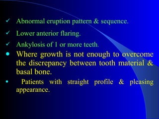 Abnormal eruption pattern & sequence. Lower anterior flaring. Ankylosis of 1 or more teeth . Where growth is not enough to overcome the discrepancy between tooth material & basal bone.   Patients with straight profile & pleasing appearance. 