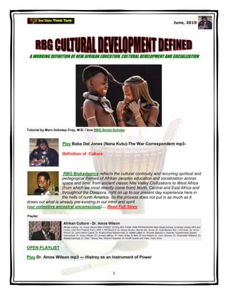 June, 2010




 A WORKING DEFINITION OF NEW AFRIKAN EDUCATION, CULTURAL DEVELOPMENT AND SOCIALIZATION




Tutorial by Marc Imhotep Cray, M.D. / bna RBG Street Scholar



                     Play Baba Del Jones (Nana Kutu)-The War Correspondent mp3-

                     Definition of Culture



                    RBG Blakademics reflects the cultural continuity and recurring spiritual and
                   pedagogical themes of Afrikan peoples education and socialization across
                   space and time; from ancient classic Nile Valley Civilizations to West Africa
                   (from which we most directly come from) North, Central and East Africa and
                   throughout the Diaspora, right on up to our present day experience here in
                   the hells of north America. So the process does not put in as much as it
draws out what is already pre-existing in our mind and spirit
(our collective ancestral unconscious).... Read Full Story




OPEN PLAYLIST

Play Dr. Amos Wilson mp3 — Histroy as an Instrument of Power


                                                    1
 