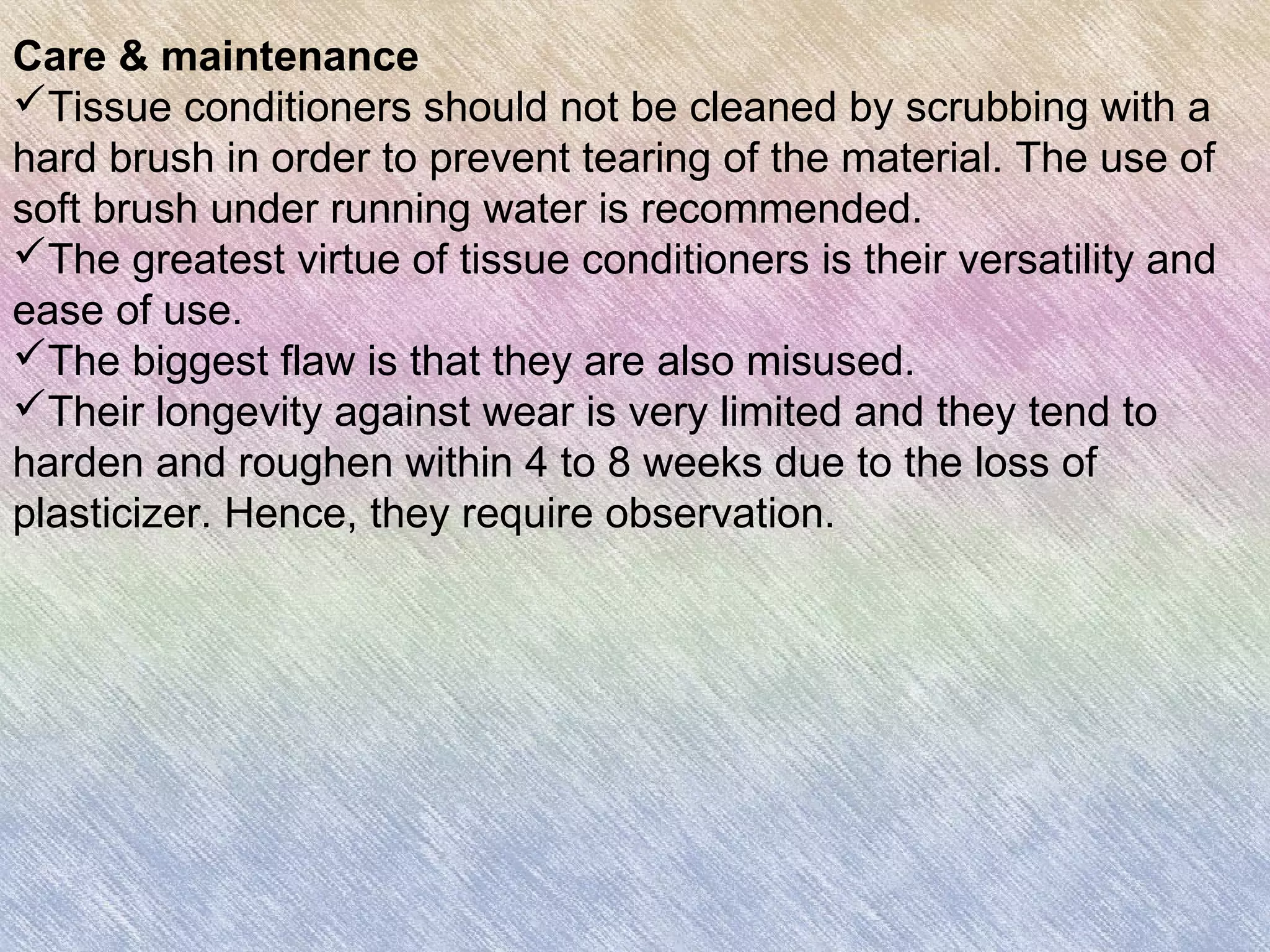 Care & maintenance
Tissue conditioners should not be cleaned by scrubbing with a
hard brush in order to prevent tearing of the material. The use of
soft brush under running water is recommended.
The greatest virtue of tissue conditioners is their versatility and
ease of use.
The biggest flaw is that they are also misused.
Their longevity against wear is very limited and they tend to
harden and roughen within 4 to 8 weeks due to the loss of
plasticizer. Hence, they require observation.
 