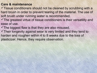 Care & maintenance
Tissue conditioners should not be cleaned by scrubbing with a
hard brush in order to prevent tearing of the material. The use of
soft brush under running water is recommended.
The greatest virtue of tissue conditioners is their versatility and
ease of use.
The biggest flaw is that they are also misused.
Their longevity against wear is very limited and they tend to
harden and roughen within 4 to 8 weeks due to the loss of
plasticizer. Hence, they require observation.
 