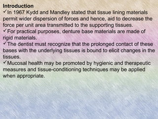 Introduction
In 1967 Kydd and Mandley stated that tissue lining materials
permit wider dispersion of forces and hence, aid to decrease the
force per unit area transmitted to the supporting tissues.
For practical purposes, denture base materials are made of
rigid materials.
The dentist must recognize that the prolonged contact of these
bases with the underlying tissues is bound to elicit changes in the
tissues.
Mucosal health may be promoted by hygienic and therapeutic
measures and tissue-conditioning techniques may be applied
when appropriate.
 