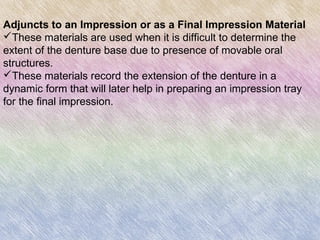 Adjuncts to an Impression or as a Final Impression Material
These materials are used when it is difficult to determine the
extent of the denture base due to presence of movable oral
structures.
These materials record the extension of the denture in a
dynamic form that will later help in preparing an impression tray
for the final impression.
 