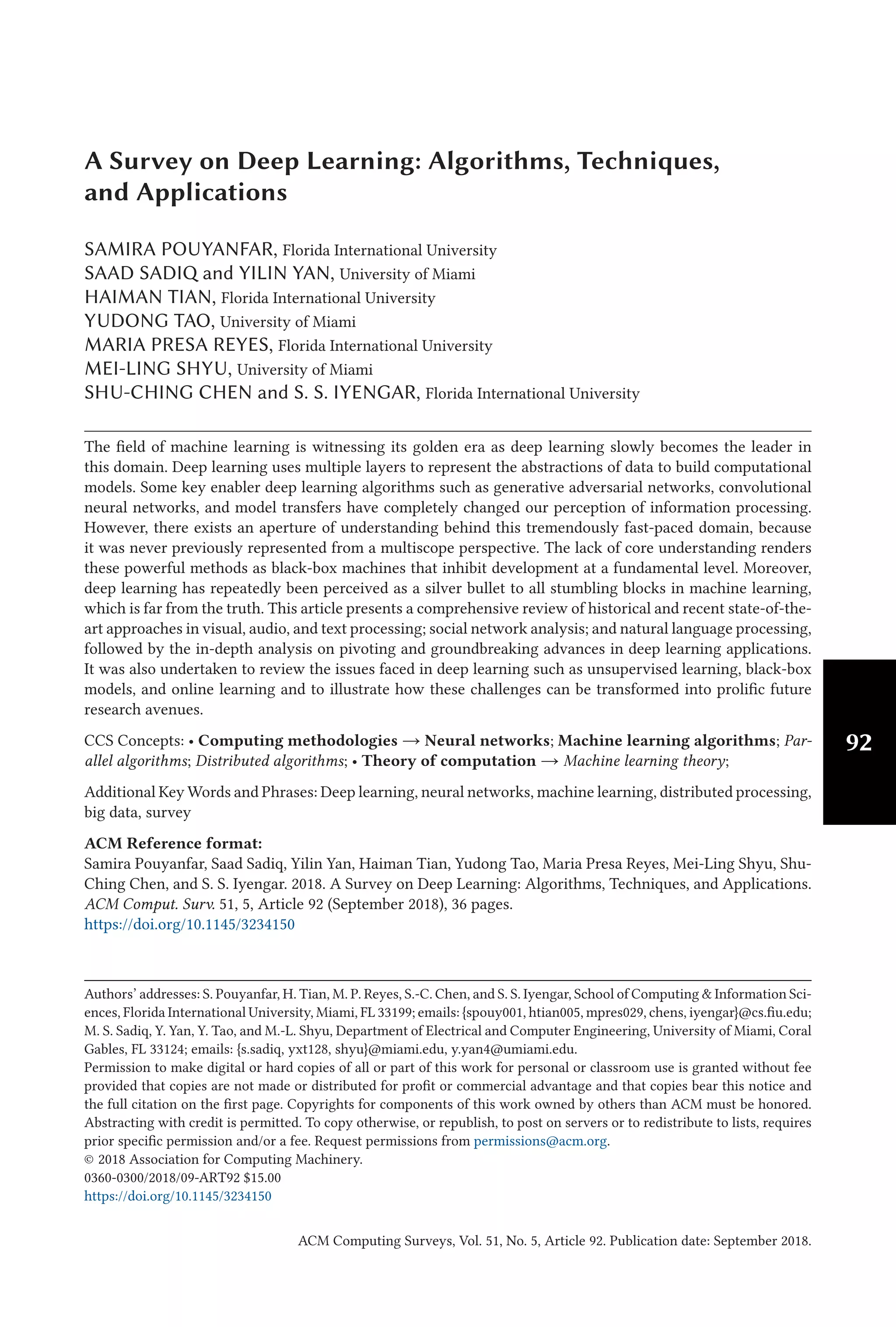 92
A Survey on Deep Learning: Algorithms, Techniques,
and Applications
SAMIRA POUYANFAR, Florida International University
SAAD SADIQ and YILIN YAN, University of Miami
HAIMAN TIAN, Florida International University
YUDONG TAO, University of Miami
MARIA PRESA REYES, Florida International University
MEI-LING SHYU, University of Miami
SHU-CHING CHEN and S. S. IYENGAR, Florida International University
The field of machine learning is witnessing its golden era as deep learning slowly becomes the leader in
this domain. Deep learning uses multiple layers to represent the abstractions of data to build computational
models. Some key enabler deep learning algorithms such as generative adversarial networks, convolutional
neural networks, and model transfers have completely changed our perception of information processing.
However, there exists an aperture of understanding behind this tremendously fast-paced domain, because
it was never previously represented from a multiscope perspective. The lack of core understanding renders
these powerful methods as black-box machines that inhibit development at a fundamental level. Moreover,
deep learning has repeatedly been perceived as a silver bullet to all stumbling blocks in machine learning,
which is far from the truth. This article presents a comprehensive review of historical and recent state-of-the-
art approaches in visual, audio, and text processing; social network analysis; and natural language processing,
followed by the in-depth analysis on pivoting and groundbreaking advances in deep learning applications.
It was also undertaken to review the issues faced in deep learning such as unsupervised learning, black-box
models, and online learning and to illustrate how these challenges can be transformed into prolific future
research avenues.
CCS Concepts: • Computing methodologies → Neural networks; Machine learning algorithms; Par-
allel algorithms; Distributed algorithms; • Theory of computation → Machine learning theory;
Additional Key Words and Phrases: Deep learning, neural networks, machine learning, distributed processing,
big data, survey
ACM Reference format:
Samira Pouyanfar, Saad Sadiq, Yilin Yan, Haiman Tian, Yudong Tao, Maria Presa Reyes, Mei-Ling Shyu, Shu-
Ching Chen, and S. S. Iyengar. 2018. A Survey on Deep Learning: Algorithms, Techniques, and Applications.
ACM Comput. Surv. 51, 5, Article 92 (September 2018), 36 pages.
https://doi.org/10.1145/3234150
Authors’ addresses: S. Pouyanfar, H. Tian, M. P. Reyes, S.-C. Chen, and S. S. Iyengar, School of Computing & Information Sci-
ences, Florida International University, Miami, FL 33199; emails: {spouy001, htian005, mpres029, chens, iyengar}@cs.fiu.edu;
M. S. Sadiq, Y. Yan, Y. Tao, and M.-L. Shyu, Department of Electrical and Computer Engineering, University of Miami, Coral
Gables, FL 33124; emails: {s.sadiq, yxt128, shyu}@miami.edu, y.yan4@umiami.edu.
Permission to make digital or hard copies of all or part of this work for personal or classroom use is granted without fee
provided that copies are not made or distributed for profit or commercial advantage and that copies bear this notice and
the full citation on the first page. Copyrights for components of this work owned by others than ACM must be honored.
Abstracting with credit is permitted. To copy otherwise, or republish, to post on servers or to redistribute to lists, requires
prior specific permission and/or a fee. Request permissions from permissions@acm.org.
© 2018 Association for Computing Machinery.
0360-0300/2018/09-ART92 $15.00
https://doi.org/10.1145/3234150
ACM Computing Surveys, Vol. 51, No. 5, Article 92. Publication date: September 2018.
 
