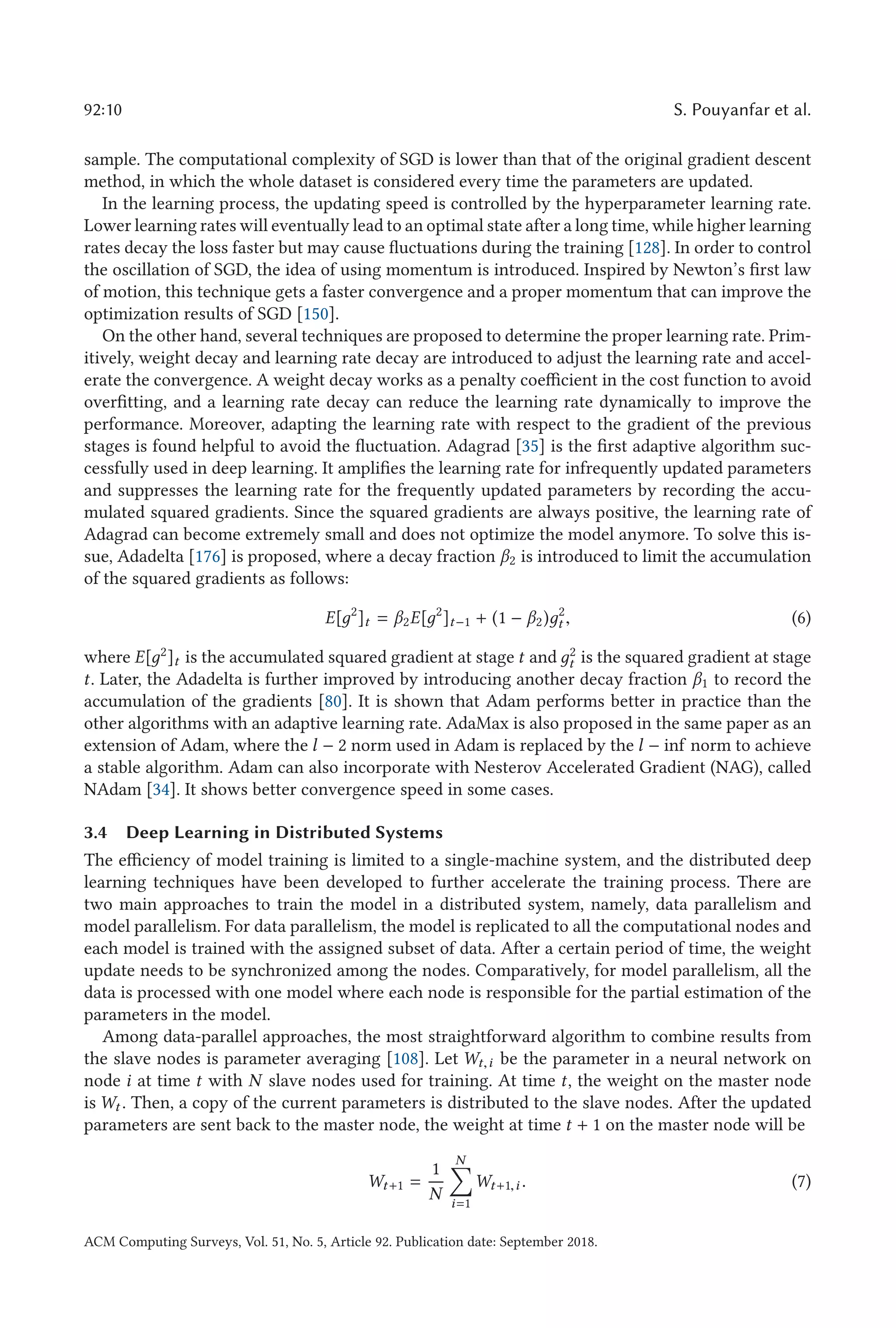 92:10 S. Pouyanfar et al.
sample. The computational complexity of SGD is lower than that of the original gradient descent
method, in which the whole dataset is considered every time the parameters are updated.
In the learning process, the updating speed is controlled by the hyperparameter learning rate.
Lower learning rates will eventually lead to an optimal state after a long time, while higher learning
rates decay the loss faster but may cause fluctuations during the training [128]. In order to control
the oscillation of SGD, the idea of using momentum is introduced. Inspired by Newton’s first law
of motion, this technique gets a faster convergence and a proper momentum that can improve the
optimization results of SGD [150].
On the other hand, several techniques are proposed to determine the proper learning rate. Prim-
itively, weight decay and learning rate decay are introduced to adjust the learning rate and accel-
erate the convergence. A weight decay works as a penalty coefficient in the cost function to avoid
overfitting, and a learning rate decay can reduce the learning rate dynamically to improve the
performance. Moreover, adapting the learning rate with respect to the gradient of the previous
stages is found helpful to avoid the fluctuation. Adagrad [35] is the first adaptive algorithm suc-
cessfully used in deep learning. It amplifies the learning rate for infrequently updated parameters
and suppresses the learning rate for the frequently updated parameters by recording the accu-
mulated squared gradients. Since the squared gradients are always positive, the learning rate of
Adagrad can become extremely small and does not optimize the model anymore. To solve this is-
sue, Adadelta [176] is proposed, where a decay fraction β2 is introduced to limit the accumulation
of the squared gradients as follows:
E[д2
]t = β2E[д2
]t−1 + (1 − β2)д2
t , (6)
where E[д2]t is the accumulated squared gradient at stage t and д2
t is the squared gradient at stage
t. Later, the Adadelta is further improved by introducing another decay fraction β1 to record the
accumulation of the gradients [80]. It is shown that Adam performs better in practice than the
other algorithms with an adaptive learning rate. AdaMax is also proposed in the same paper as an
extension of Adam, where the l − 2 norm used in Adam is replaced by the l − inf norm to achieve
a stable algorithm. Adam can also incorporate with Nesterov Accelerated Gradient (NAG), called
NAdam [34]. It shows better convergence speed in some cases.
3.4 Deep Learning in Distributed Systems
The efficiency of model training is limited to a single-machine system, and the distributed deep
learning techniques have been developed to further accelerate the training process. There are
two main approaches to train the model in a distributed system, namely, data parallelism and
model parallelism. For data parallelism, the model is replicated to all the computational nodes and
each model is trained with the assigned subset of data. After a certain period of time, the weight
update needs to be synchronized among the nodes. Comparatively, for model parallelism, all the
data is processed with one model where each node is responsible for the partial estimation of the
parameters in the model.
Among data-parallel approaches, the most straightforward algorithm to combine results from
the slave nodes is parameter averaging [108]. Let Wt,i be the parameter in a neural network on
node i at time t with N slave nodes used for training. At time t, the weight on the master node
is Wt . Then, a copy of the current parameters is distributed to the slave nodes. After the updated
parameters are sent back to the master node, the weight at time t + 1 on the master node will be
Wt+1 =
1
N
N

i=1
Wt+1,i . (7)
ACM Computing Surveys, Vol. 51, No. 5, Article 92. Publication date: September 2018.
 