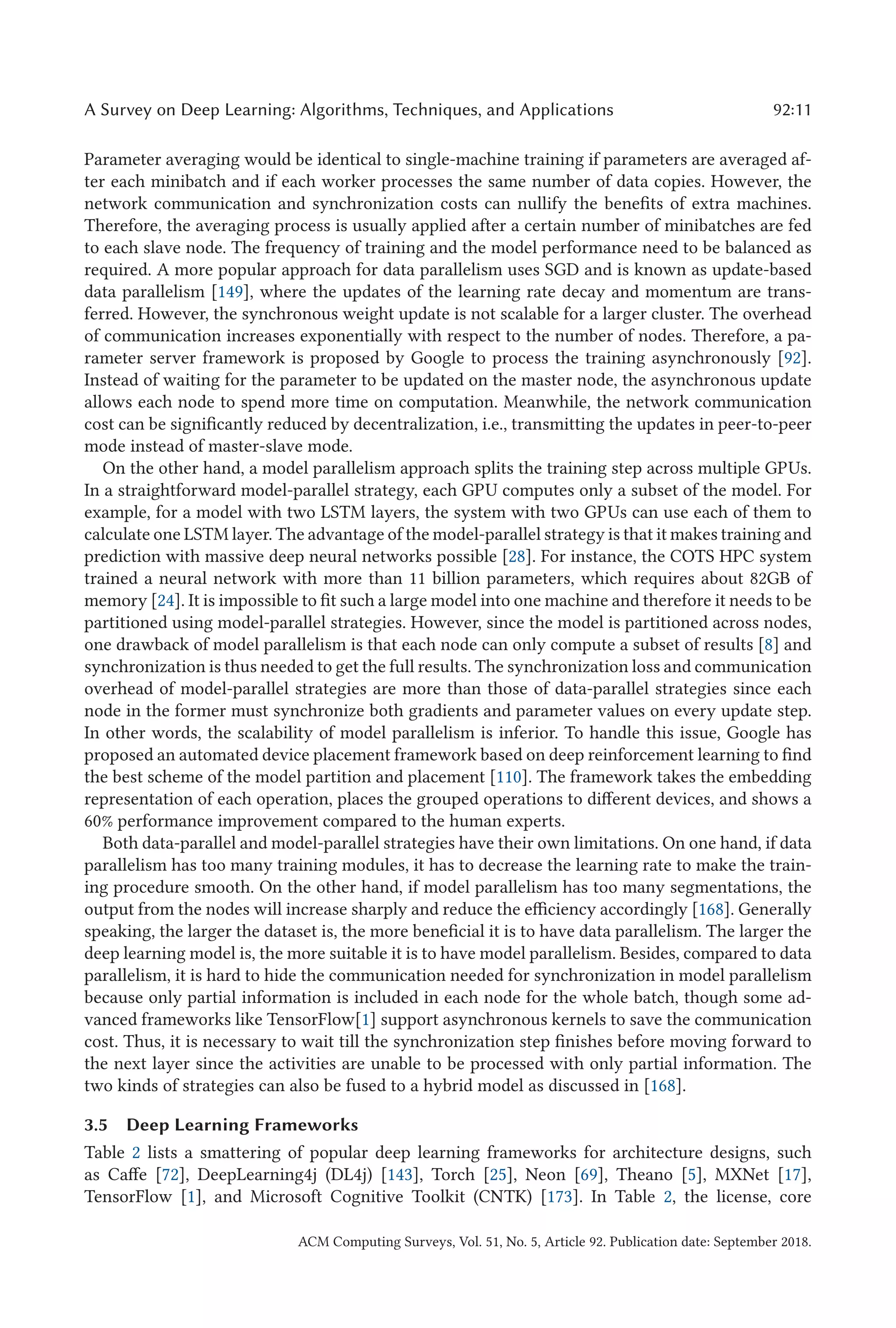 A Survey on Deep Learning: Algorithms, Techniques, and Applications 92:11
Parameter averaging would be identical to single-machine training if parameters are averaged af-
ter each minibatch and if each worker processes the same number of data copies. However, the
network communication and synchronization costs can nullify the benefits of extra machines.
Therefore, the averaging process is usually applied after a certain number of minibatches are fed
to each slave node. The frequency of training and the model performance need to be balanced as
required. A more popular approach for data parallelism uses SGD and is known as update-based
data parallelism [149], where the updates of the learning rate decay and momentum are trans-
ferred. However, the synchronous weight update is not scalable for a larger cluster. The overhead
of communication increases exponentially with respect to the number of nodes. Therefore, a pa-
rameter server framework is proposed by Google to process the training asynchronously [92].
Instead of waiting for the parameter to be updated on the master node, the asynchronous update
allows each node to spend more time on computation. Meanwhile, the network communication
cost can be significantly reduced by decentralization, i.e., transmitting the updates in peer-to-peer
mode instead of master-slave mode.
On the other hand, a model parallelism approach splits the training step across multiple GPUs.
In a straightforward model-parallel strategy, each GPU computes only a subset of the model. For
example, for a model with two LSTM layers, the system with two GPUs can use each of them to
calculate one LSTM layer. The advantage of the model-parallel strategy is that it makes training and
prediction with massive deep neural networks possible [28]. For instance, the COTS HPC system
trained a neural network with more than 11 billion parameters, which requires about 82GB of
memory [24]. It is impossible to fit such a large model into one machine and therefore it needs to be
partitioned using model-parallel strategies. However, since the model is partitioned across nodes,
one drawback of model parallelism is that each node can only compute a subset of results [8] and
synchronization is thus needed to get the full results. The synchronization loss and communication
overhead of model-parallel strategies are more than those of data-parallel strategies since each
node in the former must synchronize both gradients and parameter values on every update step.
In other words, the scalability of model parallelism is inferior. To handle this issue, Google has
proposed an automated device placement framework based on deep reinforcement learning to find
the best scheme of the model partition and placement [110]. The framework takes the embedding
representation of each operation, places the grouped operations to different devices, and shows a
60% performance improvement compared to the human experts.
Both data-parallel and model-parallel strategies have their own limitations. On one hand, if data
parallelism has too many training modules, it has to decrease the learning rate to make the train-
ing procedure smooth. On the other hand, if model parallelism has too many segmentations, the
output from the nodes will increase sharply and reduce the efficiency accordingly [168]. Generally
speaking, the larger the dataset is, the more beneficial it is to have data parallelism. The larger the
deep learning model is, the more suitable it is to have model parallelism. Besides, compared to data
parallelism, it is hard to hide the communication needed for synchronization in model parallelism
because only partial information is included in each node for the whole batch, though some ad-
vanced frameworks like TensorFlow[1] support asynchronous kernels to save the communication
cost. Thus, it is necessary to wait till the synchronization step finishes before moving forward to
the next layer since the activities are unable to be processed with only partial information. The
two kinds of strategies can also be fused to a hybrid model as discussed in [168].
3.5 Deep Learning Frameworks
Table 2 lists a smattering of popular deep learning frameworks for architecture designs, such
as Caffe [72], DeepLearning4j (DL4j) [143], Torch [25], Neon [69], Theano [5], MXNet [17],
TensorFlow [1], and Microsoft Cognitive Toolkit (CNTK) [173]. In Table 2, the license, core
ACM Computing Surveys, Vol. 51, No. 5, Article 92. Publication date: September 2018.
 