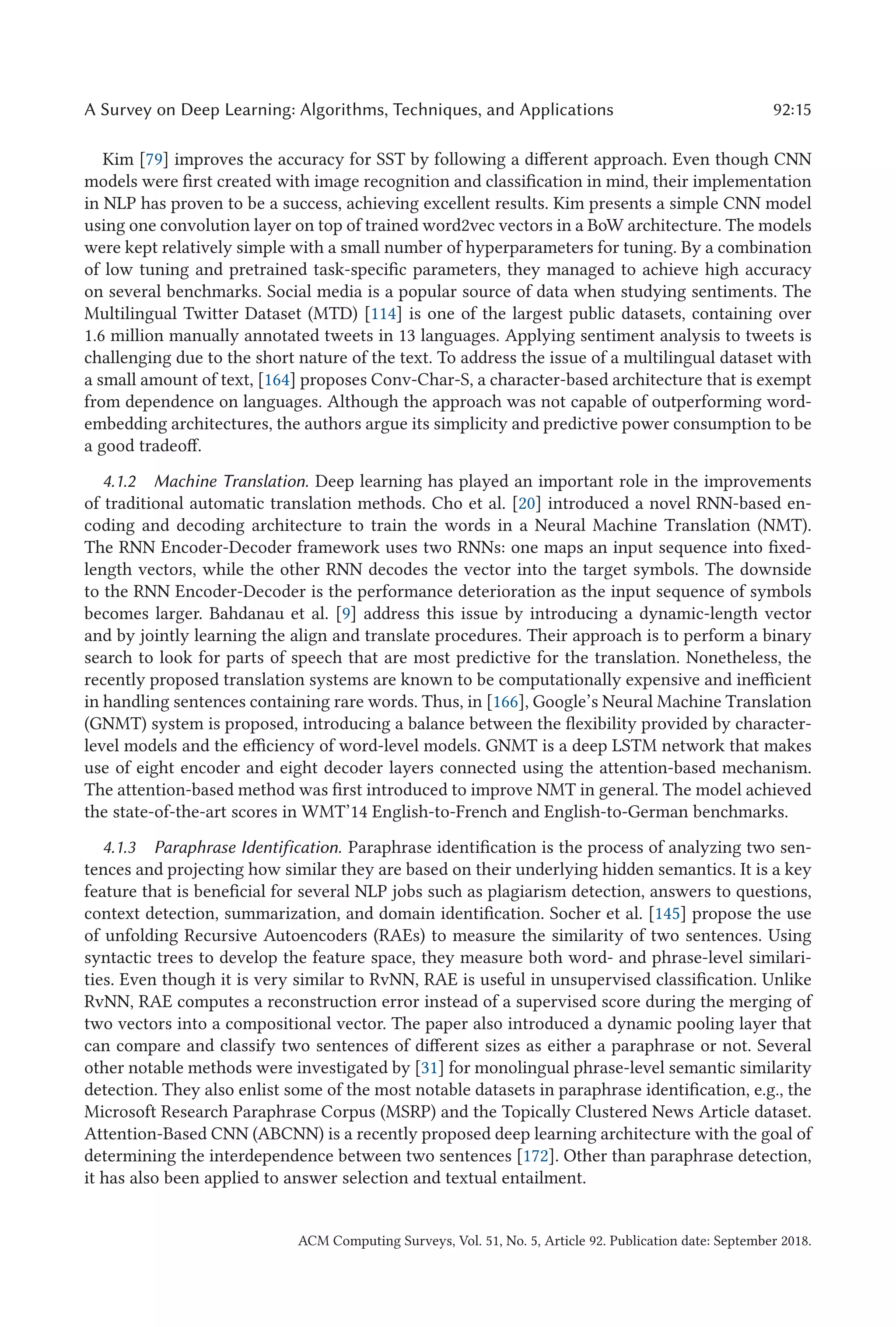 A Survey on Deep Learning: Algorithms, Techniques, and Applications 92:15
Kim [79] improves the accuracy for SST by following a different approach. Even though CNN
models were first created with image recognition and classification in mind, their implementation
in NLP has proven to be a success, achieving excellent results. Kim presents a simple CNN model
using one convolution layer on top of trained word2vec vectors in a BoW architecture. The models
were kept relatively simple with a small number of hyperparameters for tuning. By a combination
of low tuning and pretrained task-specific parameters, they managed to achieve high accuracy
on several benchmarks. Social media is a popular source of data when studying sentiments. The
Multilingual Twitter Dataset (MTD) [114] is one of the largest public datasets, containing over
1.6 million manually annotated tweets in 13 languages. Applying sentiment analysis to tweets is
challenging due to the short nature of the text. To address the issue of a multilingual dataset with
a small amount of text, [164] proposes Conv-Char-S, a character-based architecture that is exempt
from dependence on languages. Although the approach was not capable of outperforming word-
embedding architectures, the authors argue its simplicity and predictive power consumption to be
a good tradeoff.
4.1.2 Machine Translation. Deep learning has played an important role in the improvements
of traditional automatic translation methods. Cho et al. [20] introduced a novel RNN-based en-
coding and decoding architecture to train the words in a Neural Machine Translation (NMT).
The RNN Encoder-Decoder framework uses two RNNs: one maps an input sequence into fixed-
length vectors, while the other RNN decodes the vector into the target symbols. The downside
to the RNN Encoder-Decoder is the performance deterioration as the input sequence of symbols
becomes larger. Bahdanau et al. [9] address this issue by introducing a dynamic-length vector
and by jointly learning the align and translate procedures. Their approach is to perform a binary
search to look for parts of speech that are most predictive for the translation. Nonetheless, the
recently proposed translation systems are known to be computationally expensive and inefficient
in handling sentences containing rare words. Thus, in [166], Google’s Neural Machine Translation
(GNMT) system is proposed, introducing a balance between the flexibility provided by character-
level models and the efficiency of word-level models. GNMT is a deep LSTM network that makes
use of eight encoder and eight decoder layers connected using the attention-based mechanism.
The attention-based method was first introduced to improve NMT in general. The model achieved
the state-of-the-art scores in WMT’14 English-to-French and English-to-German benchmarks.
4.1.3 Paraphrase Identification. Paraphrase identification is the process of analyzing two sen-
tences and projecting how similar they are based on their underlying hidden semantics. It is a key
feature that is beneficial for several NLP jobs such as plagiarism detection, answers to questions,
context detection, summarization, and domain identification. Socher et al. [145] propose the use
of unfolding Recursive Autoencoders (RAEs) to measure the similarity of two sentences. Using
syntactic trees to develop the feature space, they measure both word- and phrase-level similari-
ties. Even though it is very similar to RvNN, RAE is useful in unsupervised classification. Unlike
RvNN, RAE computes a reconstruction error instead of a supervised score during the merging of
two vectors into a compositional vector. The paper also introduced a dynamic pooling layer that
can compare and classify two sentences of different sizes as either a paraphrase or not. Several
other notable methods were investigated by [31] for monolingual phrase-level semantic similarity
detection. They also enlist some of the most notable datasets in paraphrase identification, e.g., the
Microsoft Research Paraphrase Corpus (MSRP) and the Topically Clustered News Article dataset.
Attention-Based CNN (ABCNN) is a recently proposed deep learning architecture with the goal of
determining the interdependence between two sentences [172]. Other than paraphrase detection,
it has also been applied to answer selection and textual entailment.
ACM Computing Surveys, Vol. 51, No. 5, Article 92. Publication date: September 2018.
 