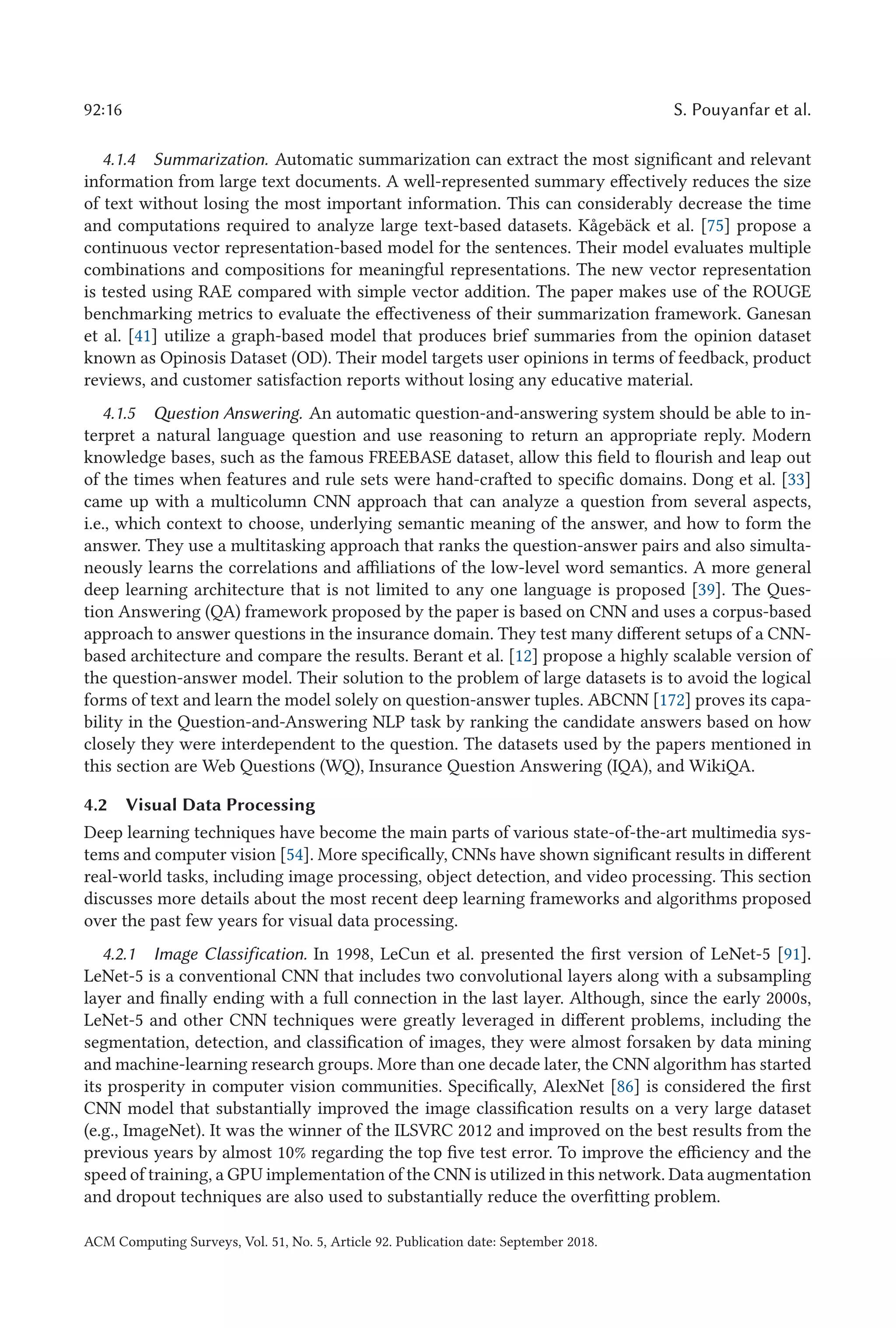 92:16 S. Pouyanfar et al.
4.1.4 Summarization. Automatic summarization can extract the most significant and relevant
information from large text documents. A well-represented summary effectively reduces the size
of text without losing the most important information. This can considerably decrease the time
and computations required to analyze large text-based datasets. Kågebäck et al. [75] propose a
continuous vector representation-based model for the sentences. Their model evaluates multiple
combinations and compositions for meaningful representations. The new vector representation
is tested using RAE compared with simple vector addition. The paper makes use of the ROUGE
benchmarking metrics to evaluate the effectiveness of their summarization framework. Ganesan
et al. [41] utilize a graph-based model that produces brief summaries from the opinion dataset
known as Opinosis Dataset (OD). Their model targets user opinions in terms of feedback, product
reviews, and customer satisfaction reports without losing any educative material.
4.1.5 Question Answering. An automatic question-and-answering system should be able to in-
terpret a natural language question and use reasoning to return an appropriate reply. Modern
knowledge bases, such as the famous FREEBASE dataset, allow this field to flourish and leap out
of the times when features and rule sets were hand-crafted to specific domains. Dong et al. [33]
came up with a multicolumn CNN approach that can analyze a question from several aspects,
i.e., which context to choose, underlying semantic meaning of the answer, and how to form the
answer. They use a multitasking approach that ranks the question-answer pairs and also simulta-
neously learns the correlations and affiliations of the low-level word semantics. A more general
deep learning architecture that is not limited to any one language is proposed [39]. The Ques-
tion Answering (QA) framework proposed by the paper is based on CNN and uses a corpus-based
approach to answer questions in the insurance domain. They test many different setups of a CNN-
based architecture and compare the results. Berant et al. [12] propose a highly scalable version of
the question-answer model. Their solution to the problem of large datasets is to avoid the logical
forms of text and learn the model solely on question-answer tuples. ABCNN [172] proves its capa-
bility in the Question-and-Answering NLP task by ranking the candidate answers based on how
closely they were interdependent to the question. The datasets used by the papers mentioned in
this section are Web Questions (WQ), Insurance Question Answering (IQA), and WikiQA.
4.2 Visual Data Processing
Deep learning techniques have become the main parts of various state-of-the-art multimedia sys-
tems and computer vision [54]. More specifically, CNNs have shown significant results in different
real-world tasks, including image processing, object detection, and video processing. This section
discusses more details about the most recent deep learning frameworks and algorithms proposed
over the past few years for visual data processing.
4.2.1 Image Classification. In 1998, LeCun et al. presented the first version of LeNet-5 [91].
LeNet-5 is a conventional CNN that includes two convolutional layers along with a subsampling
layer and finally ending with a full connection in the last layer. Although, since the early 2000s,
LeNet-5 and other CNN techniques were greatly leveraged in different problems, including the
segmentation, detection, and classification of images, they were almost forsaken by data mining
and machine-learning research groups. More than one decade later, the CNN algorithm has started
its prosperity in computer vision communities. Specifically, AlexNet [86] is considered the first
CNN model that substantially improved the image classification results on a very large dataset
(e.g., ImageNet). It was the winner of the ILSVRC 2012 and improved on the best results from the
previous years by almost 10% regarding the top five test error. To improve the efficiency and the
speed of training, a GPU implementation of the CNN is utilized in this network. Data augmentation
and dropout techniques are also used to substantially reduce the overfitting problem.
ACM Computing Surveys, Vol. 51, No. 5, Article 92. Publication date: September 2018.
 