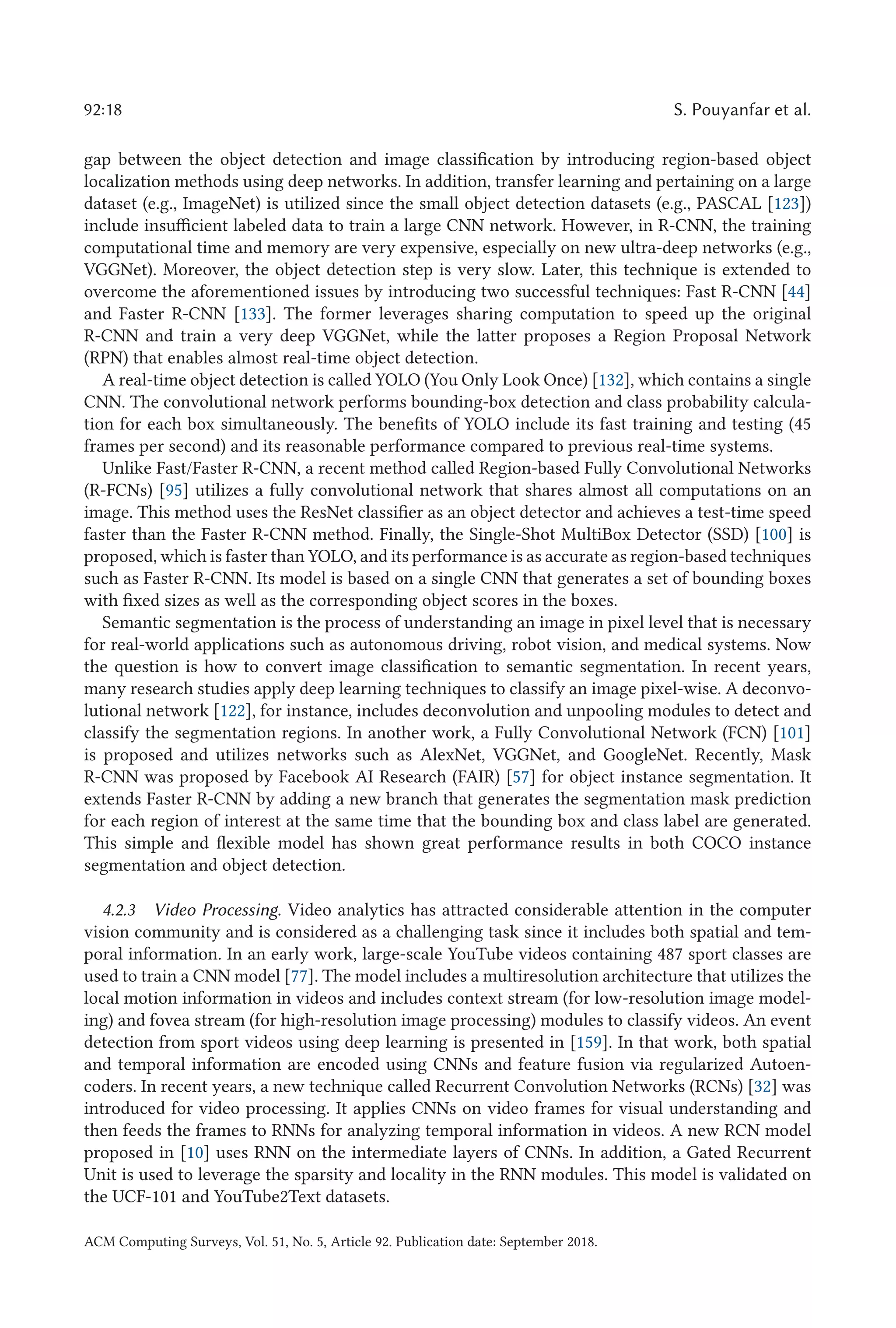 92:18 S. Pouyanfar et al.
gap between the object detection and image classification by introducing region-based object
localization methods using deep networks. In addition, transfer learning and pertaining on a large
dataset (e.g., ImageNet) is utilized since the small object detection datasets (e.g., PASCAL [123])
include insufficient labeled data to train a large CNN network. However, in R-CNN, the training
computational time and memory are very expensive, especially on new ultra-deep networks (e.g.,
VGGNet). Moreover, the object detection step is very slow. Later, this technique is extended to
overcome the aforementioned issues by introducing two successful techniques: Fast R-CNN [44]
and Faster R-CNN [133]. The former leverages sharing computation to speed up the original
R-CNN and train a very deep VGGNet, while the latter proposes a Region Proposal Network
(RPN) that enables almost real-time object detection.
A real-time object detection is called YOLO (You Only Look Once) [132], which contains a single
CNN. The convolutional network performs bounding-box detection and class probability calcula-
tion for each box simultaneously. The benefits of YOLO include its fast training and testing (45
frames per second) and its reasonable performance compared to previous real-time systems.
Unlike Fast/Faster R-CNN, a recent method called Region-based Fully Convolutional Networks
(R-FCNs) [95] utilizes a fully convolutional network that shares almost all computations on an
image. This method uses the ResNet classifier as an object detector and achieves a test-time speed
faster than the Faster R-CNN method. Finally, the Single-Shot MultiBox Detector (SSD) [100] is
proposed, which is faster than YOLO, and its performance is as accurate as region-based techniques
such as Faster R-CNN. Its model is based on a single CNN that generates a set of bounding boxes
with fixed sizes as well as the corresponding object scores in the boxes.
Semantic segmentation is the process of understanding an image in pixel level that is necessary
for real-world applications such as autonomous driving, robot vision, and medical systems. Now
the question is how to convert image classification to semantic segmentation. In recent years,
many research studies apply deep learning techniques to classify an image pixel-wise. A deconvo-
lutional network [122], for instance, includes deconvolution and unpooling modules to detect and
classify the segmentation regions. In another work, a Fully Convolutional Network (FCN) [101]
is proposed and utilizes networks such as AlexNet, VGGNet, and GoogleNet. Recently, Mask
R-CNN was proposed by Facebook AI Research (FAIR) [57] for object instance segmentation. It
extends Faster R-CNN by adding a new branch that generates the segmentation mask prediction
for each region of interest at the same time that the bounding box and class label are generated.
This simple and flexible model has shown great performance results in both COCO instance
segmentation and object detection.
4.2.3 Video Processing. Video analytics has attracted considerable attention in the computer
vision community and is considered as a challenging task since it includes both spatial and tem-
poral information. In an early work, large-scale YouTube videos containing 487 sport classes are
used to train a CNN model [77]. The model includes a multiresolution architecture that utilizes the
local motion information in videos and includes context stream (for low-resolution image model-
ing) and fovea stream (for high-resolution image processing) modules to classify videos. An event
detection from sport videos using deep learning is presented in [159]. In that work, both spatial
and temporal information are encoded using CNNs and feature fusion via regularized Autoen-
coders. In recent years, a new technique called Recurrent Convolution Networks (RCNs) [32] was
introduced for video processing. It applies CNNs on video frames for visual understanding and
then feeds the frames to RNNs for analyzing temporal information in videos. A new RCN model
proposed in [10] uses RNN on the intermediate layers of CNNs. In addition, a Gated Recurrent
Unit is used to leverage the sparsity and locality in the RNN modules. This model is validated on
the UCF-101 and YouTube2Text datasets.
ACM Computing Surveys, Vol. 51, No. 5, Article 92. Publication date: September 2018.
 