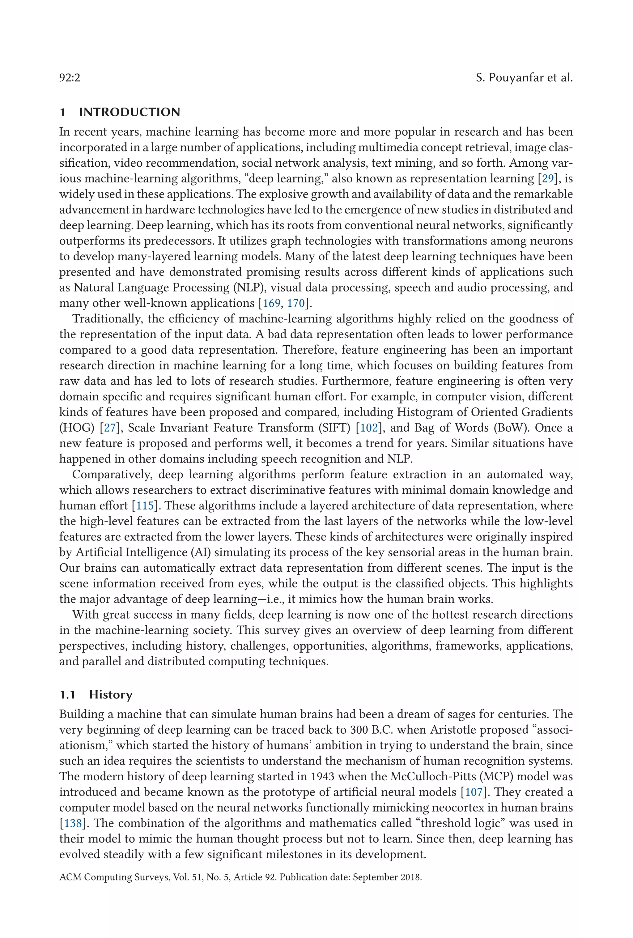 92:2 S. Pouyanfar et al.
1 INTRODUCTION
In recent years, machine learning has become more and more popular in research and has been
incorporated in a large number of applications, including multimedia concept retrieval, image clas-
sification, video recommendation, social network analysis, text mining, and so forth. Among var-
ious machine-learning algorithms, “deep learning,” also known as representation learning [29], is
widely used in these applications. The explosive growth and availability of data and the remarkable
advancement in hardware technologies have led to the emergence of new studies in distributed and
deep learning. Deep learning, which has its roots from conventional neural networks, significantly
outperforms its predecessors. It utilizes graph technologies with transformations among neurons
to develop many-layered learning models. Many of the latest deep learning techniques have been
presented and have demonstrated promising results across different kinds of applications such
as Natural Language Processing (NLP), visual data processing, speech and audio processing, and
many other well-known applications [169, 170].
Traditionally, the efficiency of machine-learning algorithms highly relied on the goodness of
the representation of the input data. A bad data representation often leads to lower performance
compared to a good data representation. Therefore, feature engineering has been an important
research direction in machine learning for a long time, which focuses on building features from
raw data and has led to lots of research studies. Furthermore, feature engineering is often very
domain specific and requires significant human effort. For example, in computer vision, different
kinds of features have been proposed and compared, including Histogram of Oriented Gradients
(HOG) [27], Scale Invariant Feature Transform (SIFT) [102], and Bag of Words (BoW). Once a
new feature is proposed and performs well, it becomes a trend for years. Similar situations have
happened in other domains including speech recognition and NLP.
Comparatively, deep learning algorithms perform feature extraction in an automated way,
which allows researchers to extract discriminative features with minimal domain knowledge and
human effort [115]. These algorithms include a layered architecture of data representation, where
the high-level features can be extracted from the last layers of the networks while the low-level
features are extracted from the lower layers. These kinds of architectures were originally inspired
by Artificial Intelligence (AI) simulating its process of the key sensorial areas in the human brain.
Our brains can automatically extract data representation from different scenes. The input is the
scene information received from eyes, while the output is the classified objects. This highlights
the major advantage of deep learning—i.e., it mimics how the human brain works.
With great success in many fields, deep learning is now one of the hottest research directions
in the machine-learning society. This survey gives an overview of deep learning from different
perspectives, including history, challenges, opportunities, algorithms, frameworks, applications,
and parallel and distributed computing techniques.
1.1 History
Building a machine that can simulate human brains had been a dream of sages for centuries. The
very beginning of deep learning can be traced back to 300 B.C. when Aristotle proposed “associ-
ationism,” which started the history of humans’ ambition in trying to understand the brain, since
such an idea requires the scientists to understand the mechanism of human recognition systems.
The modern history of deep learning started in 1943 when the McCulloch-Pitts (MCP) model was
introduced and became known as the prototype of artificial neural models [107]. They created a
computer model based on the neural networks functionally mimicking neocortex in human brains
[138]. The combination of the algorithms and mathematics called “threshold logic” was used in
their model to mimic the human thought process but not to learn. Since then, deep learning has
evolved steadily with a few significant milestones in its development.
ACM Computing Surveys, Vol. 51, No. 5, Article 92. Publication date: September 2018.
 