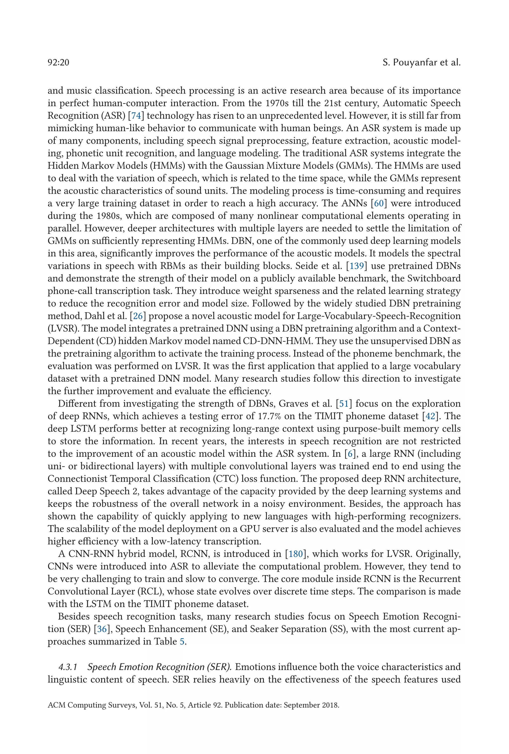 92:20 S. Pouyanfar et al.
and music classification. Speech processing is an active research area because of its importance
in perfect human-computer interaction. From the 1970s till the 21st century, Automatic Speech
Recognition (ASR) [74] technology has risen to an unprecedented level. However, it is still far from
mimicking human-like behavior to communicate with human beings. An ASR system is made up
of many components, including speech signal preprocessing, feature extraction, acoustic model-
ing, phonetic unit recognition, and language modeling. The traditional ASR systems integrate the
Hidden Markov Models (HMMs) with the Gaussian Mixture Models (GMMs). The HMMs are used
to deal with the variation of speech, which is related to the time space, while the GMMs represent
the acoustic characteristics of sound units. The modeling process is time-consuming and requires
a very large training dataset in order to reach a high accuracy. The ANNs [60] were introduced
during the 1980s, which are composed of many nonlinear computational elements operating in
parallel. However, deeper architectures with multiple layers are needed to settle the limitation of
GMMs on sufficiently representing HMMs. DBN, one of the commonly used deep learning models
in this area, significantly improves the performance of the acoustic models. It models the spectral
variations in speech with RBMs as their building blocks. Seide et al. [139] use pretrained DBNs
and demonstrate the strength of their model on a publicly available benchmark, the Switchboard
phone-call transcription task. They introduce weight sparseness and the related learning strategy
to reduce the recognition error and model size. Followed by the widely studied DBN pretraining
method, Dahl et al. [26] propose a novel acoustic model for Large-Vocabulary-Speech-Recognition
(LVSR). The model integrates a pretrained DNN using a DBN pretraining algorithm and a Context-
Dependent (CD) hidden Markov model named CD-DNN-HMM. They use the unsupervised DBN as
the pretraining algorithm to activate the training process. Instead of the phoneme benchmark, the
evaluation was performed on LVSR. It was the first application that applied to a large vocabulary
dataset with a pretrained DNN model. Many research studies follow this direction to investigate
the further improvement and evaluate the efficiency.
Different from investigating the strength of DBNs, Graves et al. [51] focus on the exploration
of deep RNNs, which achieves a testing error of 17.7% on the TIMIT phoneme dataset [42]. The
deep LSTM performs better at recognizing long-range context using purpose-built memory cells
to store the information. In recent years, the interests in speech recognition are not restricted
to the improvement of an acoustic model within the ASR system. In [6], a large RNN (including
uni- or bidirectional layers) with multiple convolutional layers was trained end to end using the
Connectionist Temporal Classification (CTC) loss function. The proposed deep RNN architecture,
called Deep Speech 2, takes advantage of the capacity provided by the deep learning systems and
keeps the robustness of the overall network in a noisy environment. Besides, the approach has
shown the capability of quickly applying to new languages with high-performing recognizers.
The scalability of the model deployment on a GPU server is also evaluated and the model achieves
higher efficiency with a low-latency transcription.
A CNN-RNN hybrid model, RCNN, is introduced in [180], which works for LVSR. Originally,
CNNs were introduced into ASR to alleviate the computational problem. However, they tend to
be very challenging to train and slow to converge. The core module inside RCNN is the Recurrent
Convolutional Layer (RCL), whose state evolves over discrete time steps. The comparison is made
with the LSTM on the TIMIT phoneme dataset.
Besides speech recognition tasks, many research studies focus on Speech Emotion Recogni-
tion (SER) [36], Speech Enhancement (SE), and Seaker Separation (SS), with the most current ap-
proaches summarized in Table 5.
4.3.1 Speech Emotion Recognition (SER). Emotions influence both the voice characteristics and
linguistic content of speech. SER relies heavily on the effectiveness of the speech features used
ACM Computing Surveys, Vol. 51, No. 5, Article 92. Publication date: September 2018.
 