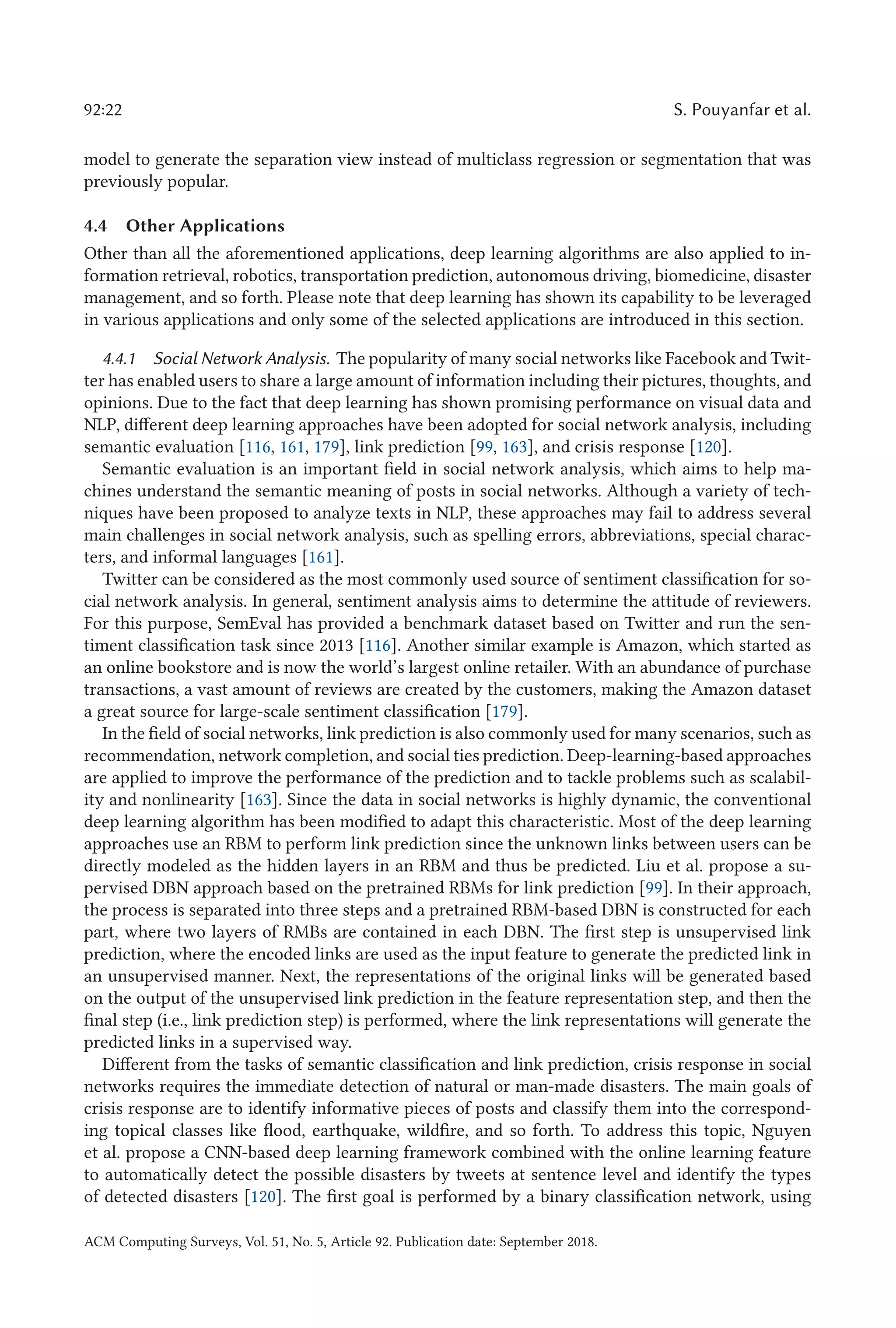 92:22 S. Pouyanfar et al.
model to generate the separation view instead of multiclass regression or segmentation that was
previously popular.
4.4 Other Applications
Other than all the aforementioned applications, deep learning algorithms are also applied to in-
formation retrieval, robotics, transportation prediction, autonomous driving, biomedicine, disaster
management, and so forth. Please note that deep learning has shown its capability to be leveraged
in various applications and only some of the selected applications are introduced in this section.
4.4.1 Social Network Analysis. The popularity of many social networks like Facebook and Twit-
ter has enabled users to share a large amount of information including their pictures, thoughts, and
opinions. Due to the fact that deep learning has shown promising performance on visual data and
NLP, different deep learning approaches have been adopted for social network analysis, including
semantic evaluation [116, 161, 179], link prediction [99, 163], and crisis response [120].
Semantic evaluation is an important field in social network analysis, which aims to help ma-
chines understand the semantic meaning of posts in social networks. Although a variety of tech-
niques have been proposed to analyze texts in NLP, these approaches may fail to address several
main challenges in social network analysis, such as spelling errors, abbreviations, special charac-
ters, and informal languages [161].
Twitter can be considered as the most commonly used source of sentiment classification for so-
cial network analysis. In general, sentiment analysis aims to determine the attitude of reviewers.
For this purpose, SemEval has provided a benchmark dataset based on Twitter and run the sen-
timent classification task since 2013 [116]. Another similar example is Amazon, which started as
an online bookstore and is now the world’s largest online retailer. With an abundance of purchase
transactions, a vast amount of reviews are created by the customers, making the Amazon dataset
a great source for large-scale sentiment classification [179].
In the field of social networks, link prediction is also commonly used for many scenarios, such as
recommendation, network completion, and social ties prediction. Deep-learning-based approaches
are applied to improve the performance of the prediction and to tackle problems such as scalabil-
ity and nonlinearity [163]. Since the data in social networks is highly dynamic, the conventional
deep learning algorithm has been modified to adapt this characteristic. Most of the deep learning
approaches use an RBM to perform link prediction since the unknown links between users can be
directly modeled as the hidden layers in an RBM and thus be predicted. Liu et al. propose a su-
pervised DBN approach based on the pretrained RBMs for link prediction [99]. In their approach,
the process is separated into three steps and a pretrained RBM-based DBN is constructed for each
part, where two layers of RMBs are contained in each DBN. The first step is unsupervised link
prediction, where the encoded links are used as the input feature to generate the predicted link in
an unsupervised manner. Next, the representations of the original links will be generated based
on the output of the unsupervised link prediction in the feature representation step, and then the
final step (i.e., link prediction step) is performed, where the link representations will generate the
predicted links in a supervised way.
Different from the tasks of semantic classification and link prediction, crisis response in social
networks requires the immediate detection of natural or man-made disasters. The main goals of
crisis response are to identify informative pieces of posts and classify them into the correspond-
ing topical classes like flood, earthquake, wildfire, and so forth. To address this topic, Nguyen
et al. propose a CNN-based deep learning framework combined with the online learning feature
to automatically detect the possible disasters by tweets at sentence level and identify the types
of detected disasters [120]. The first goal is performed by a binary classification network, using
ACM Computing Surveys, Vol. 51, No. 5, Article 92. Publication date: September 2018.
 