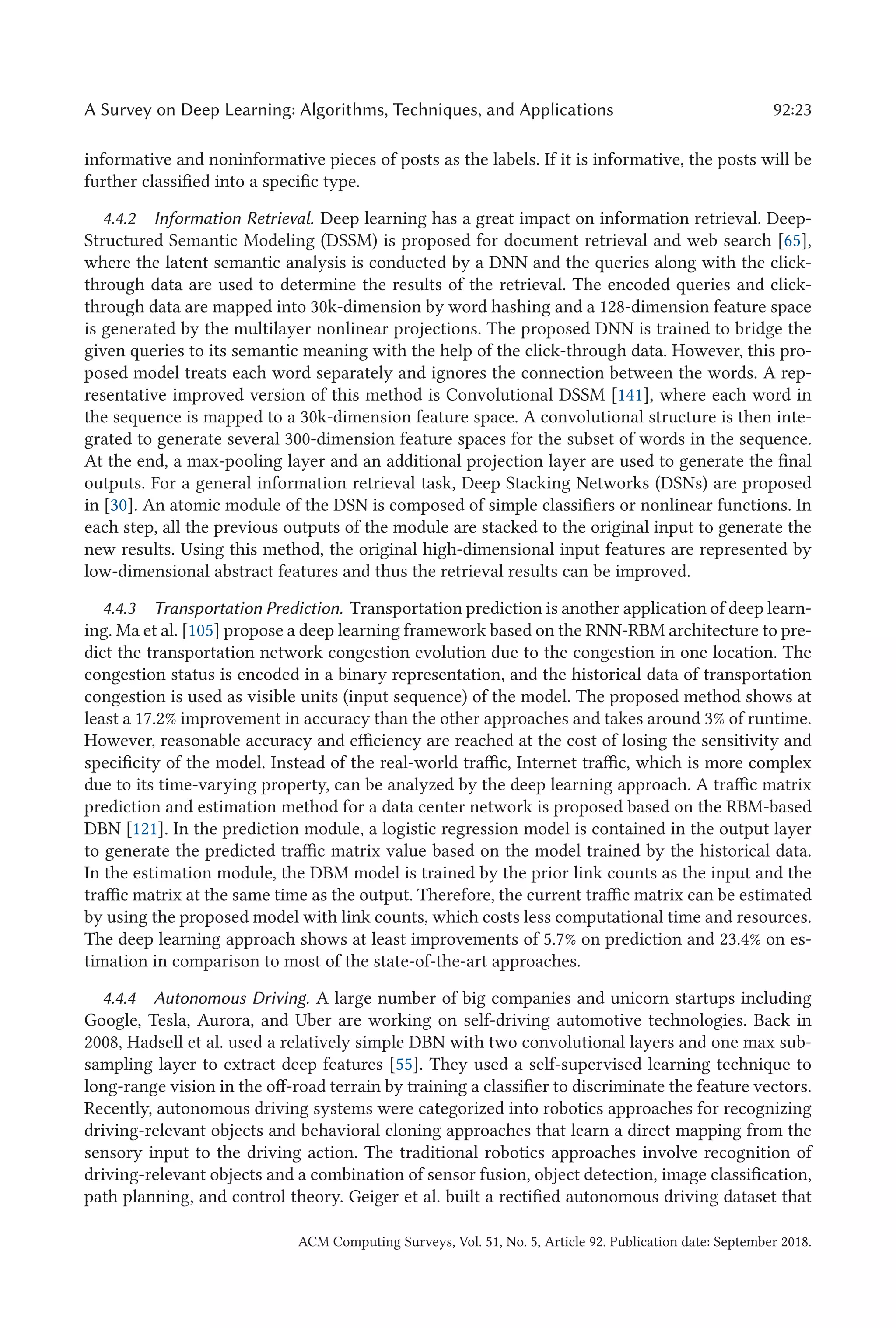 A Survey on Deep Learning: Algorithms, Techniques, and Applications 92:23
informative and noninformative pieces of posts as the labels. If it is informative, the posts will be
further classified into a specific type.
4.4.2 Information Retrieval. Deep learning has a great impact on information retrieval. Deep-
Structured Semantic Modeling (DSSM) is proposed for document retrieval and web search [65],
where the latent semantic analysis is conducted by a DNN and the queries along with the click-
through data are used to determine the results of the retrieval. The encoded queries and click-
through data are mapped into 30k-dimension by word hashing and a 128-dimension feature space
is generated by the multilayer nonlinear projections. The proposed DNN is trained to bridge the
given queries to its semantic meaning with the help of the click-through data. However, this pro-
posed model treats each word separately and ignores the connection between the words. A rep-
resentative improved version of this method is Convolutional DSSM [141], where each word in
the sequence is mapped to a 30k-dimension feature space. A convolutional structure is then inte-
grated to generate several 300-dimension feature spaces for the subset of words in the sequence.
At the end, a max-pooling layer and an additional projection layer are used to generate the final
outputs. For a general information retrieval task, Deep Stacking Networks (DSNs) are proposed
in [30]. An atomic module of the DSN is composed of simple classifiers or nonlinear functions. In
each step, all the previous outputs of the module are stacked to the original input to generate the
new results. Using this method, the original high-dimensional input features are represented by
low-dimensional abstract features and thus the retrieval results can be improved.
4.4.3 Transportation Prediction. Transportation prediction is another application of deep learn-
ing. Ma et al. [105] propose a deep learning framework based on the RNN-RBM architecture to pre-
dict the transportation network congestion evolution due to the congestion in one location. The
congestion status is encoded in a binary representation, and the historical data of transportation
congestion is used as visible units (input sequence) of the model. The proposed method shows at
least a 17.2% improvement in accuracy than the other approaches and takes around 3% of runtime.
However, reasonable accuracy and efficiency are reached at the cost of losing the sensitivity and
specificity of the model. Instead of the real-world traffic, Internet traffic, which is more complex
due to its time-varying property, can be analyzed by the deep learning approach. A traffic matrix
prediction and estimation method for a data center network is proposed based on the RBM-based
DBN [121]. In the prediction module, a logistic regression model is contained in the output layer
to generate the predicted traffic matrix value based on the model trained by the historical data.
In the estimation module, the DBM model is trained by the prior link counts as the input and the
traffic matrix at the same time as the output. Therefore, the current traffic matrix can be estimated
by using the proposed model with link counts, which costs less computational time and resources.
The deep learning approach shows at least improvements of 5.7% on prediction and 23.4% on es-
timation in comparison to most of the state-of-the-art approaches.
4.4.4 Autonomous Driving. A large number of big companies and unicorn startups including
Google, Tesla, Aurora, and Uber are working on self-driving automotive technologies. Back in
2008, Hadsell et al. used a relatively simple DBN with two convolutional layers and one max sub-
sampling layer to extract deep features [55]. They used a self-supervised learning technique to
long-range vision in the off-road terrain by training a classifier to discriminate the feature vectors.
Recently, autonomous driving systems were categorized into robotics approaches for recognizing
driving-relevant objects and behavioral cloning approaches that learn a direct mapping from the
sensory input to the driving action. The traditional robotics approaches involve recognition of
driving-relevant objects and a combination of sensor fusion, object detection, image classification,
path planning, and control theory. Geiger et al. built a rectified autonomous driving dataset that
ACM Computing Surveys, Vol. 51, No. 5, Article 92. Publication date: September 2018.
 
