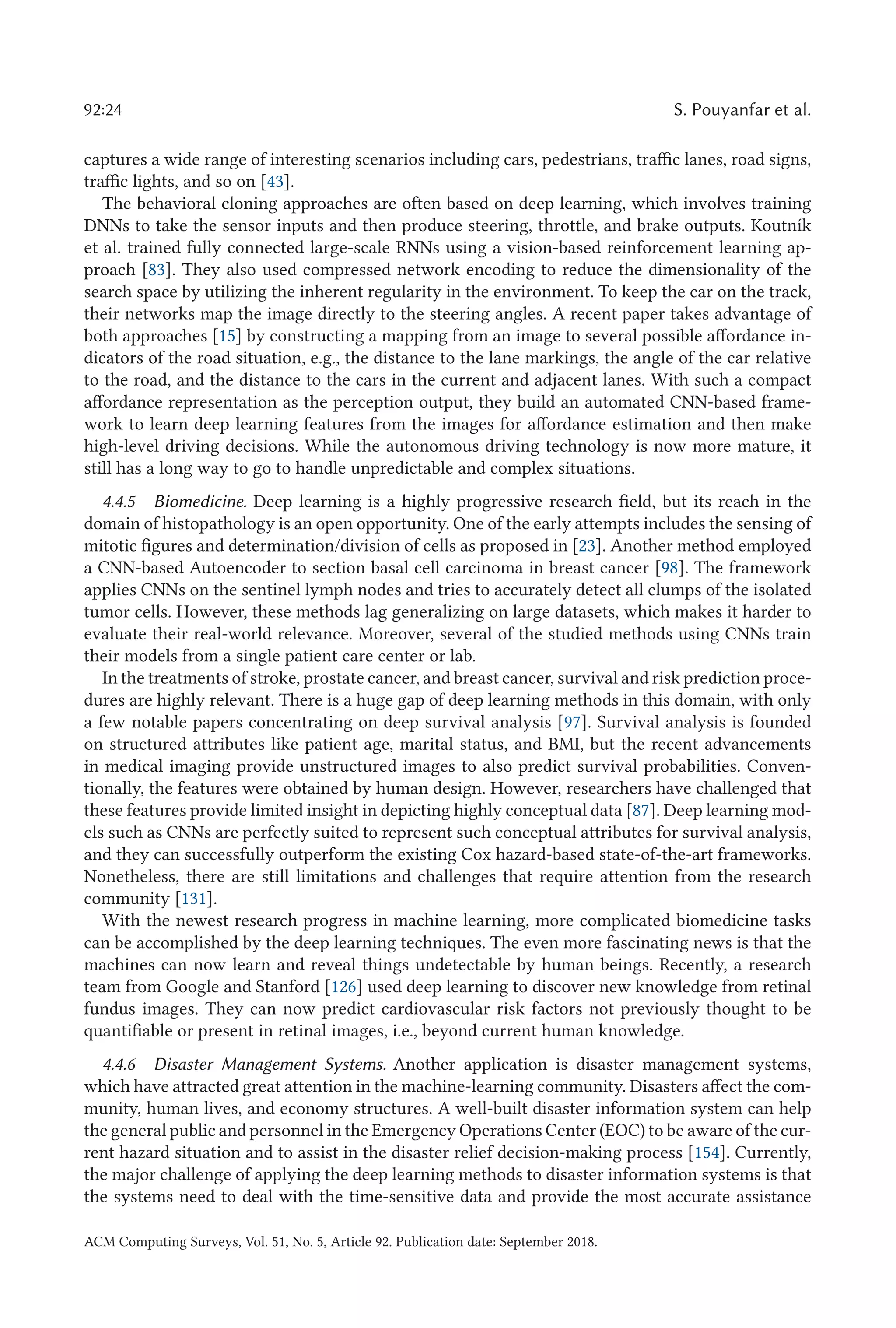 92:24 S. Pouyanfar et al.
captures a wide range of interesting scenarios including cars, pedestrians, traffic lanes, road signs,
traffic lights, and so on [43].
The behavioral cloning approaches are often based on deep learning, which involves training
DNNs to take the sensor inputs and then produce steering, throttle, and brake outputs. Koutník
et al. trained fully connected large-scale RNNs using a vision-based reinforcement learning ap-
proach [83]. They also used compressed network encoding to reduce the dimensionality of the
search space by utilizing the inherent regularity in the environment. To keep the car on the track,
their networks map the image directly to the steering angles. A recent paper takes advantage of
both approaches [15] by constructing a mapping from an image to several possible affordance in-
dicators of the road situation, e.g., the distance to the lane markings, the angle of the car relative
to the road, and the distance to the cars in the current and adjacent lanes. With such a compact
affordance representation as the perception output, they build an automated CNN-based frame-
work to learn deep learning features from the images for affordance estimation and then make
high-level driving decisions. While the autonomous driving technology is now more mature, it
still has a long way to go to handle unpredictable and complex situations.
4.4.5 Biomedicine. Deep learning is a highly progressive research field, but its reach in the
domain of histopathology is an open opportunity. One of the early attempts includes the sensing of
mitotic figures and determination/division of cells as proposed in [23]. Another method employed
a CNN-based Autoencoder to section basal cell carcinoma in breast cancer [98]. The framework
applies CNNs on the sentinel lymph nodes and tries to accurately detect all clumps of the isolated
tumor cells. However, these methods lag generalizing on large datasets, which makes it harder to
evaluate their real-world relevance. Moreover, several of the studied methods using CNNs train
their models from a single patient care center or lab.
In the treatments of stroke, prostate cancer, and breast cancer, survival and risk prediction proce-
dures are highly relevant. There is a huge gap of deep learning methods in this domain, with only
a few notable papers concentrating on deep survival analysis [97]. Survival analysis is founded
on structured attributes like patient age, marital status, and BMI, but the recent advancements
in medical imaging provide unstructured images to also predict survival probabilities. Conven-
tionally, the features were obtained by human design. However, researchers have challenged that
these features provide limited insight in depicting highly conceptual data [87]. Deep learning mod-
els such as CNNs are perfectly suited to represent such conceptual attributes for survival analysis,
and they can successfully outperform the existing Cox hazard-based state-of-the-art frameworks.
Nonetheless, there are still limitations and challenges that require attention from the research
community [131].
With the newest research progress in machine learning, more complicated biomedicine tasks
can be accomplished by the deep learning techniques. The even more fascinating news is that the
machines can now learn and reveal things undetectable by human beings. Recently, a research
team from Google and Stanford [126] used deep learning to discover new knowledge from retinal
fundus images. They can now predict cardiovascular risk factors not previously thought to be
quantifiable or present in retinal images, i.e., beyond current human knowledge.
4.4.6 Disaster Management Systems. Another application is disaster management systems,
which have attracted great attention in the machine-learning community. Disasters affect the com-
munity, human lives, and economy structures. A well-built disaster information system can help
the general public and personnel in the Emergency Operations Center (EOC) to be aware of the cur-
rent hazard situation and to assist in the disaster relief decision-making process [154]. Currently,
the major challenge of applying the deep learning methods to disaster information systems is that
the systems need to deal with the time-sensitive data and provide the most accurate assistance
ACM Computing Surveys, Vol. 51, No. 5, Article 92. Publication date: September 2018.
 