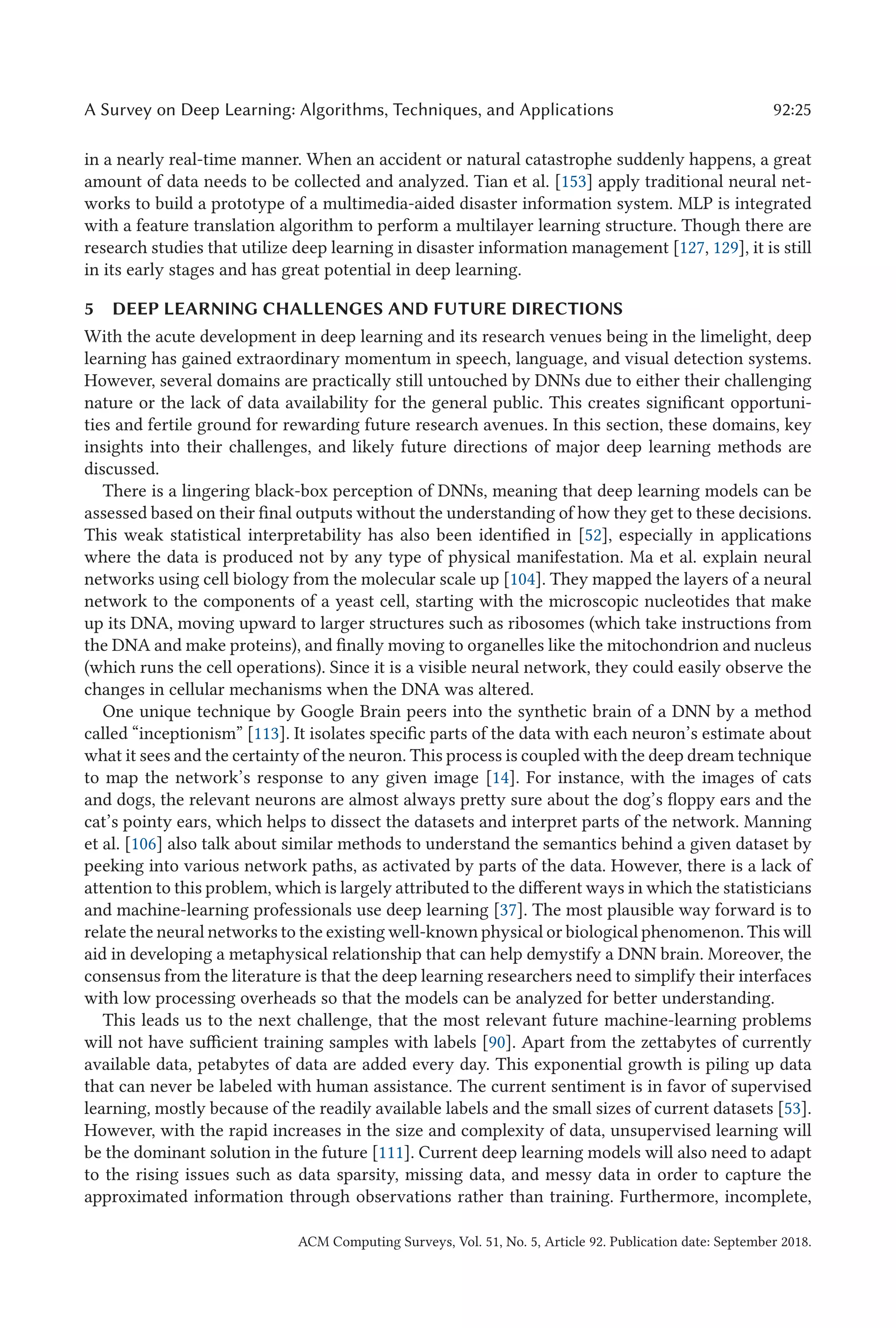 A Survey on Deep Learning: Algorithms, Techniques, and Applications 92:25
in a nearly real-time manner. When an accident or natural catastrophe suddenly happens, a great
amount of data needs to be collected and analyzed. Tian et al. [153] apply traditional neural net-
works to build a prototype of a multimedia-aided disaster information system. MLP is integrated
with a feature translation algorithm to perform a multilayer learning structure. Though there are
research studies that utilize deep learning in disaster information management [127, 129], it is still
in its early stages and has great potential in deep learning.
5 DEEP LEARNING CHALLENGES AND FUTURE DIRECTIONS
With the acute development in deep learning and its research venues being in the limelight, deep
learning has gained extraordinary momentum in speech, language, and visual detection systems.
However, several domains are practically still untouched by DNNs due to either their challenging
nature or the lack of data availability for the general public. This creates significant opportuni-
ties and fertile ground for rewarding future research avenues. In this section, these domains, key
insights into their challenges, and likely future directions of major deep learning methods are
discussed.
There is a lingering black-box perception of DNNs, meaning that deep learning models can be
assessed based on their final outputs without the understanding of how they get to these decisions.
This weak statistical interpretability has also been identified in [52], especially in applications
where the data is produced not by any type of physical manifestation. Ma et al. explain neural
networks using cell biology from the molecular scale up [104]. They mapped the layers of a neural
network to the components of a yeast cell, starting with the microscopic nucleotides that make
up its DNA, moving upward to larger structures such as ribosomes (which take instructions from
the DNA and make proteins), and finally moving to organelles like the mitochondrion and nucleus
(which runs the cell operations). Since it is a visible neural network, they could easily observe the
changes in cellular mechanisms when the DNA was altered.
One unique technique by Google Brain peers into the synthetic brain of a DNN by a method
called “inceptionism” [113]. It isolates specific parts of the data with each neuron’s estimate about
what it sees and the certainty of the neuron. This process is coupled with the deep dream technique
to map the network’s response to any given image [14]. For instance, with the images of cats
and dogs, the relevant neurons are almost always pretty sure about the dog’s floppy ears and the
cat’s pointy ears, which helps to dissect the datasets and interpret parts of the network. Manning
et al. [106] also talk about similar methods to understand the semantics behind a given dataset by
peeking into various network paths, as activated by parts of the data. However, there is a lack of
attention to this problem, which is largely attributed to the different ways in which the statisticians
and machine-learning professionals use deep learning [37]. The most plausible way forward is to
relate the neural networks to the existing well-known physical or biological phenomenon. This will
aid in developing a metaphysical relationship that can help demystify a DNN brain. Moreover, the
consensus from the literature is that the deep learning researchers need to simplify their interfaces
with low processing overheads so that the models can be analyzed for better understanding.
This leads us to the next challenge, that the most relevant future machine-learning problems
will not have sufficient training samples with labels [90]. Apart from the zettabytes of currently
available data, petabytes of data are added every day. This exponential growth is piling up data
that can never be labeled with human assistance. The current sentiment is in favor of supervised
learning, mostly because of the readily available labels and the small sizes of current datasets [53].
However, with the rapid increases in the size and complexity of data, unsupervised learning will
be the dominant solution in the future [111]. Current deep learning models will also need to adapt
to the rising issues such as data sparsity, missing data, and messy data in order to capture the
approximated information through observations rather than training. Furthermore, incomplete,
ACM Computing Surveys, Vol. 51, No. 5, Article 92. Publication date: September 2018.
 