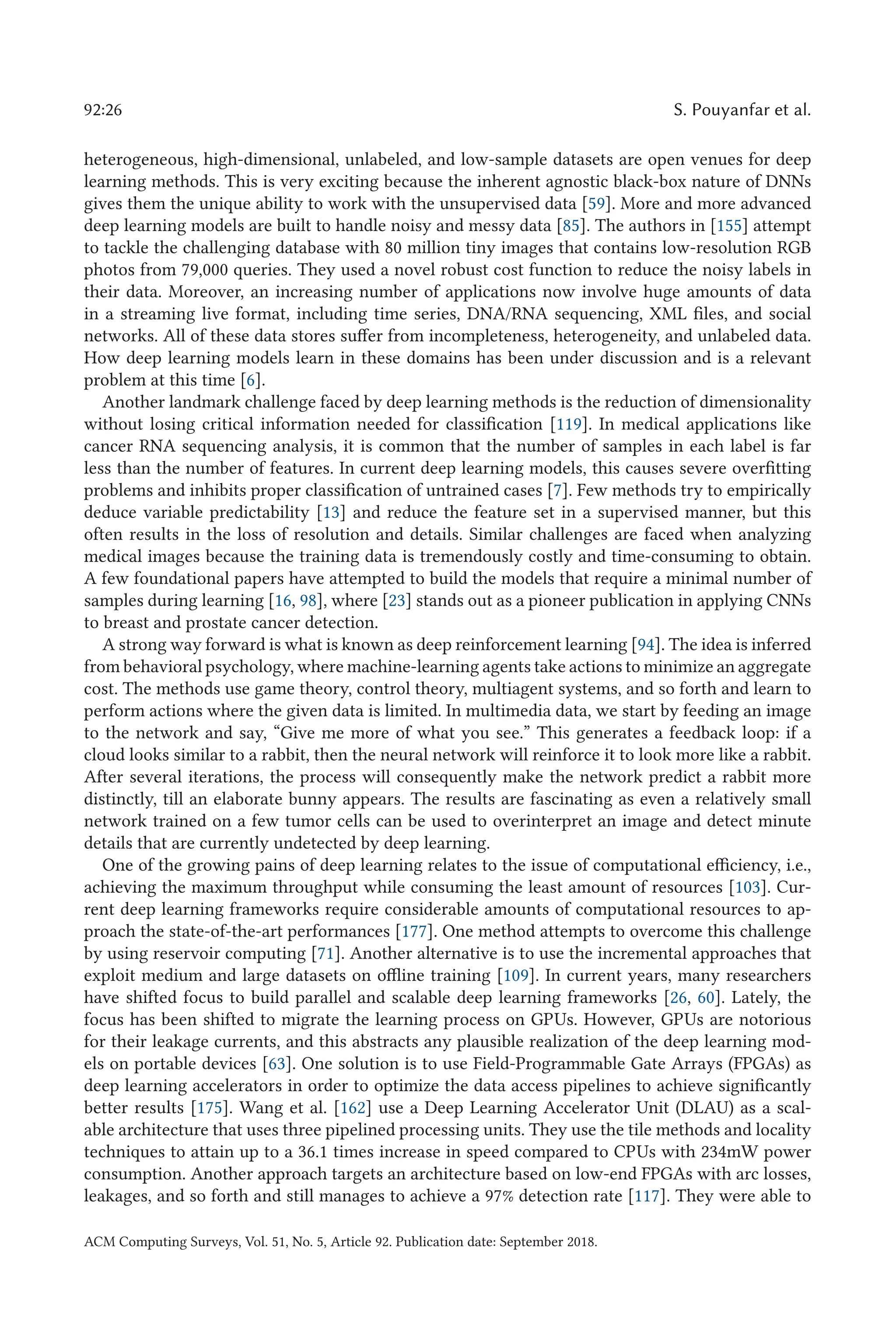 92:26 S. Pouyanfar et al.
heterogeneous, high-dimensional, unlabeled, and low-sample datasets are open venues for deep
learning methods. This is very exciting because the inherent agnostic black-box nature of DNNs
gives them the unique ability to work with the unsupervised data [59]. More and more advanced
deep learning models are built to handle noisy and messy data [85]. The authors in [155] attempt
to tackle the challenging database with 80 million tiny images that contains low-resolution RGB
photos from 79,000 queries. They used a novel robust cost function to reduce the noisy labels in
their data. Moreover, an increasing number of applications now involve huge amounts of data
in a streaming live format, including time series, DNA/RNA sequencing, XML files, and social
networks. All of these data stores suffer from incompleteness, heterogeneity, and unlabeled data.
How deep learning models learn in these domains has been under discussion and is a relevant
problem at this time [6].
Another landmark challenge faced by deep learning methods is the reduction of dimensionality
without losing critical information needed for classification [119]. In medical applications like
cancer RNA sequencing analysis, it is common that the number of samples in each label is far
less than the number of features. In current deep learning models, this causes severe overfitting
problems and inhibits proper classification of untrained cases [7]. Few methods try to empirically
deduce variable predictability [13] and reduce the feature set in a supervised manner, but this
often results in the loss of resolution and details. Similar challenges are faced when analyzing
medical images because the training data is tremendously costly and time-consuming to obtain.
A few foundational papers have attempted to build the models that require a minimal number of
samples during learning [16, 98], where [23] stands out as a pioneer publication in applying CNNs
to breast and prostate cancer detection.
A strong way forward is what is known as deep reinforcement learning [94]. The idea is inferred
from behavioral psychology, where machine-learning agents take actions to minimize an aggregate
cost. The methods use game theory, control theory, multiagent systems, and so forth and learn to
perform actions where the given data is limited. In multimedia data, we start by feeding an image
to the network and say, “Give me more of what you see.” This generates a feedback loop: if a
cloud looks similar to a rabbit, then the neural network will reinforce it to look more like a rabbit.
After several iterations, the process will consequently make the network predict a rabbit more
distinctly, till an elaborate bunny appears. The results are fascinating as even a relatively small
network trained on a few tumor cells can be used to overinterpret an image and detect minute
details that are currently undetected by deep learning.
One of the growing pains of deep learning relates to the issue of computational efficiency, i.e.,
achieving the maximum throughput while consuming the least amount of resources [103]. Cur-
rent deep learning frameworks require considerable amounts of computational resources to ap-
proach the state-of-the-art performances [177]. One method attempts to overcome this challenge
by using reservoir computing [71]. Another alternative is to use the incremental approaches that
exploit medium and large datasets on offline training [109]. In current years, many researchers
have shifted focus to build parallel and scalable deep learning frameworks [26, 60]. Lately, the
focus has been shifted to migrate the learning process on GPUs. However, GPUs are notorious
for their leakage currents, and this abstracts any plausible realization of the deep learning mod-
els on portable devices [63]. One solution is to use Field-Programmable Gate Arrays (FPGAs) as
deep learning accelerators in order to optimize the data access pipelines to achieve significantly
better results [175]. Wang et al. [162] use a Deep Learning Accelerator Unit (DLAU) as a scal-
able architecture that uses three pipelined processing units. They use the tile methods and locality
techniques to attain up to a 36.1 times increase in speed compared to CPUs with 234mW power
consumption. Another approach targets an architecture based on low-end FPGAs with arc losses,
leakages, and so forth and still manages to achieve a 97% detection rate [117]. They were able to
ACM Computing Surveys, Vol. 51, No. 5, Article 92. Publication date: September 2018.
 