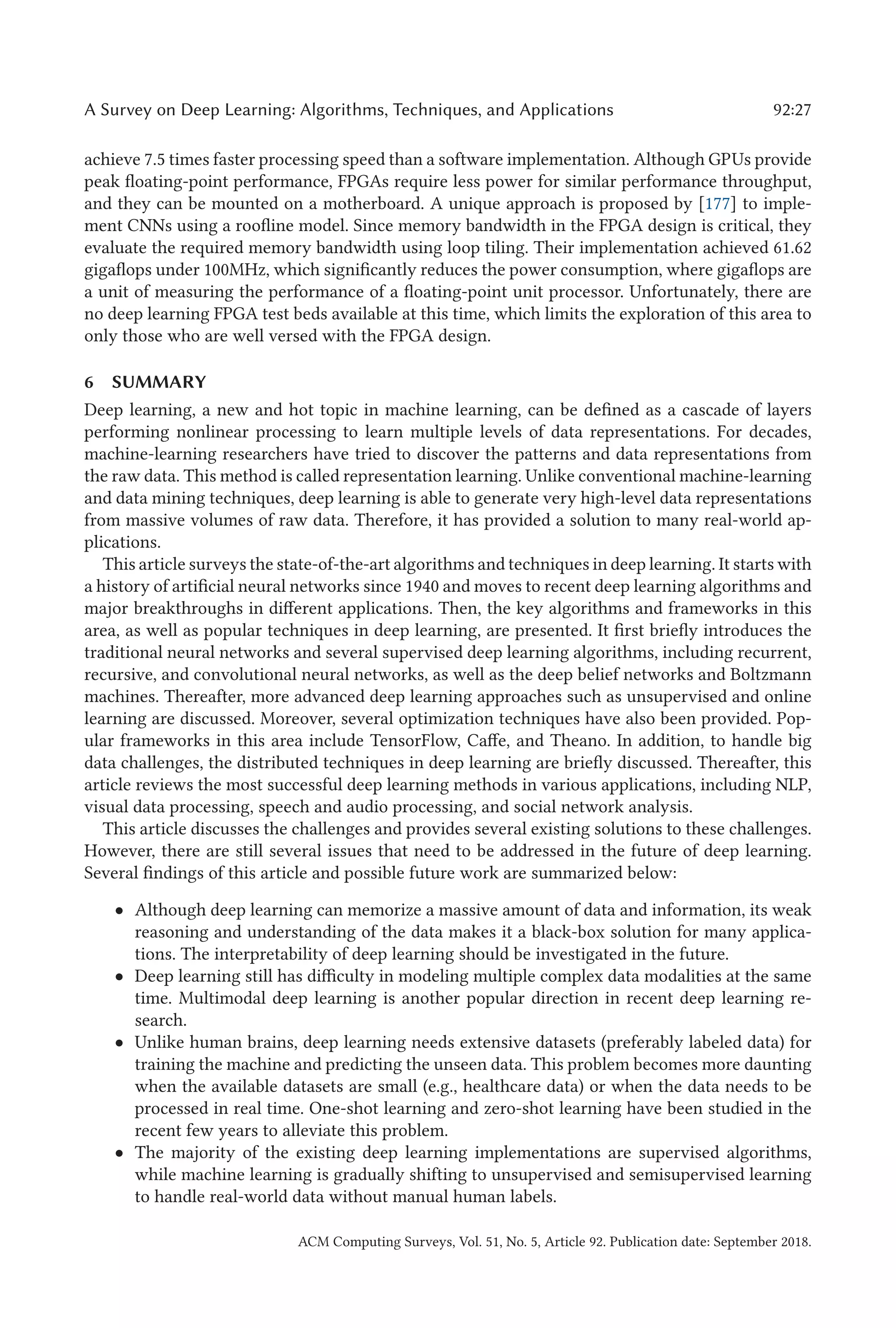 A Survey on Deep Learning: Algorithms, Techniques, and Applications 92:27
achieve 7.5 times faster processing speed than a software implementation. Although GPUs provide
peak floating-point performance, FPGAs require less power for similar performance throughput,
and they can be mounted on a motherboard. A unique approach is proposed by [177] to imple-
ment CNNs using a roofline model. Since memory bandwidth in the FPGA design is critical, they
evaluate the required memory bandwidth using loop tiling. Their implementation achieved 61.62
gigaflops under 100MHz, which significantly reduces the power consumption, where gigaflops are
a unit of measuring the performance of a floating-point unit processor. Unfortunately, there are
no deep learning FPGA test beds available at this time, which limits the exploration of this area to
only those who are well versed with the FPGA design.
6 SUMMARY
Deep learning, a new and hot topic in machine learning, can be defined as a cascade of layers
performing nonlinear processing to learn multiple levels of data representations. For decades,
machine-learning researchers have tried to discover the patterns and data representations from
the raw data. This method is called representation learning. Unlike conventional machine-learning
and data mining techniques, deep learning is able to generate very high-level data representations
from massive volumes of raw data. Therefore, it has provided a solution to many real-world ap-
plications.
This article surveys the state-of-the-art algorithms and techniques in deep learning. It starts with
a history of artificial neural networks since 1940 and moves to recent deep learning algorithms and
major breakthroughs in different applications. Then, the key algorithms and frameworks in this
area, as well as popular techniques in deep learning, are presented. It first briefly introduces the
traditional neural networks and several supervised deep learning algorithms, including recurrent,
recursive, and convolutional neural networks, as well as the deep belief networks and Boltzmann
machines. Thereafter, more advanced deep learning approaches such as unsupervised and online
learning are discussed. Moreover, several optimization techniques have also been provided. Pop-
ular frameworks in this area include TensorFlow, Caffe, and Theano. In addition, to handle big
data challenges, the distributed techniques in deep learning are briefly discussed. Thereafter, this
article reviews the most successful deep learning methods in various applications, including NLP,
visual data processing, speech and audio processing, and social network analysis.
This article discusses the challenges and provides several existing solutions to these challenges.
However, there are still several issues that need to be addressed in the future of deep learning.
Several findings of this article and possible future work are summarized below:
• Although deep learning can memorize a massive amount of data and information, its weak
reasoning and understanding of the data makes it a black-box solution for many applica-
tions. The interpretability of deep learning should be investigated in the future.
• Deep learning still has difficulty in modeling multiple complex data modalities at the same
time. Multimodal deep learning is another popular direction in recent deep learning re-
search.
• Unlike human brains, deep learning needs extensive datasets (preferably labeled data) for
training the machine and predicting the unseen data. This problem becomes more daunting
when the available datasets are small (e.g., healthcare data) or when the data needs to be
processed in real time. One-shot learning and zero-shot learning have been studied in the
recent few years to alleviate this problem.
• The majority of the existing deep learning implementations are supervised algorithms,
while machine learning is gradually shifting to unsupervised and semisupervised learning
to handle real-world data without manual human labels.
ACM Computing Surveys, Vol. 51, No. 5, Article 92. Publication date: September 2018.
 