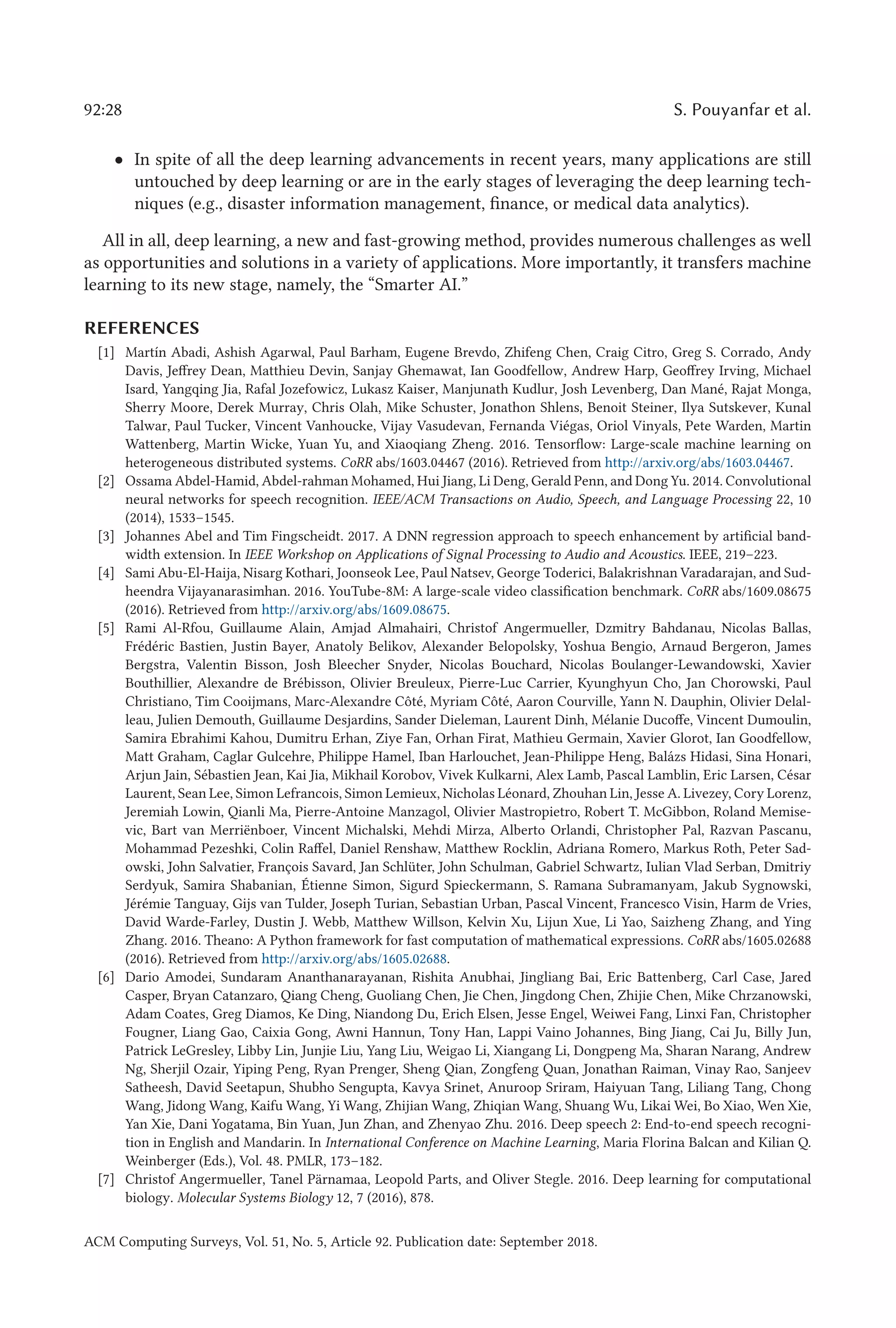 92:28 S. Pouyanfar et al.
• In spite of all the deep learning advancements in recent years, many applications are still
untouched by deep learning or are in the early stages of leveraging the deep learning tech-
niques (e.g., disaster information management, finance, or medical data analytics).
All in all, deep learning, a new and fast-growing method, provides numerous challenges as well
as opportunities and solutions in a variety of applications. More importantly, it transfers machine
learning to its new stage, namely, the “Smarter AI.”
REFERENCES
[1] Martín Abadi, Ashish Agarwal, Paul Barham, Eugene Brevdo, Zhifeng Chen, Craig Citro, Greg S. Corrado, Andy
Davis, Jeffrey Dean, Matthieu Devin, Sanjay Ghemawat, Ian Goodfellow, Andrew Harp, Geoffrey Irving, Michael
Isard, Yangqing Jia, Rafal Jozefowicz, Lukasz Kaiser, Manjunath Kudlur, Josh Levenberg, Dan Mané, Rajat Monga,
Sherry Moore, Derek Murray, Chris Olah, Mike Schuster, Jonathon Shlens, Benoit Steiner, Ilya Sutskever, Kunal
Talwar, Paul Tucker, Vincent Vanhoucke, Vijay Vasudevan, Fernanda Viégas, Oriol Vinyals, Pete Warden, Martin
Wattenberg, Martin Wicke, Yuan Yu, and Xiaoqiang Zheng. 2016. Tensorflow: Large-scale machine learning on
heterogeneous distributed systems. CoRR abs/1603.04467 (2016). Retrieved from http://arxiv.org/abs/1603.04467.
[2] Ossama Abdel-Hamid, Abdel-rahman Mohamed, Hui Jiang, Li Deng, Gerald Penn, and Dong Yu. 2014. Convolutional
neural networks for speech recognition. IEEE/ACM Transactions on Audio, Speech, and Language Processing 22, 10
(2014), 1533–1545.
[3] Johannes Abel and Tim Fingscheidt. 2017. A DNN regression approach to speech enhancement by artificial band-
width extension. In IEEE Workshop on Applications of Signal Processing to Audio and Acoustics. IEEE, 219–223.
[4] Sami Abu-El-Haija, Nisarg Kothari, Joonseok Lee, Paul Natsev, George Toderici, Balakrishnan Varadarajan, and Sud-
heendra Vijayanarasimhan. 2016. YouTube-8M: A large-scale video classification benchmark. CoRR abs/1609.08675
(2016). Retrieved from http://arxiv.org/abs/1609.08675.
[5] Rami Al-Rfou, Guillaume Alain, Amjad Almahairi, Christof Angermueller, Dzmitry Bahdanau, Nicolas Ballas,
Frédéric Bastien, Justin Bayer, Anatoly Belikov, Alexander Belopolsky, Yoshua Bengio, Arnaud Bergeron, James
Bergstra, Valentin Bisson, Josh Bleecher Snyder, Nicolas Bouchard, Nicolas Boulanger-Lewandowski, Xavier
Bouthillier, Alexandre de Brébisson, Olivier Breuleux, Pierre-Luc Carrier, Kyunghyun Cho, Jan Chorowski, Paul
Christiano, Tim Cooijmans, Marc-Alexandre Côté, Myriam Côté, Aaron Courville, Yann N. Dauphin, Olivier Delal-
leau, Julien Demouth, Guillaume Desjardins, Sander Dieleman, Laurent Dinh, Mélanie Ducoffe, Vincent Dumoulin,
Samira Ebrahimi Kahou, Dumitru Erhan, Ziye Fan, Orhan Firat, Mathieu Germain, Xavier Glorot, Ian Goodfellow,
Matt Graham, Caglar Gulcehre, Philippe Hamel, Iban Harlouchet, Jean-Philippe Heng, Balázs Hidasi, Sina Honari,
Arjun Jain, Sébastien Jean, Kai Jia, Mikhail Korobov, Vivek Kulkarni, Alex Lamb, Pascal Lamblin, Eric Larsen, César
Laurent, Sean Lee, Simon Lefrancois, Simon Lemieux, Nicholas Léonard, Zhouhan Lin, Jesse A. Livezey, Cory Lorenz,
Jeremiah Lowin, Qianli Ma, Pierre-Antoine Manzagol, Olivier Mastropietro, Robert T. McGibbon, Roland Memise-
vic, Bart van Merriënboer, Vincent Michalski, Mehdi Mirza, Alberto Orlandi, Christopher Pal, Razvan Pascanu,
Mohammad Pezeshki, Colin Raffel, Daniel Renshaw, Matthew Rocklin, Adriana Romero, Markus Roth, Peter Sad-
owski, John Salvatier, François Savard, Jan Schlüter, John Schulman, Gabriel Schwartz, Iulian Vlad Serban, Dmitriy
Serdyuk, Samira Shabanian, Étienne Simon, Sigurd Spieckermann, S. Ramana Subramanyam, Jakub Sygnowski,
Jérémie Tanguay, Gijs van Tulder, Joseph Turian, Sebastian Urban, Pascal Vincent, Francesco Visin, Harm de Vries,
David Warde-Farley, Dustin J. Webb, Matthew Willson, Kelvin Xu, Lijun Xue, Li Yao, Saizheng Zhang, and Ying
Zhang. 2016. Theano: A Python framework for fast computation of mathematical expressions. CoRR abs/1605.02688
(2016). Retrieved from http://arxiv.org/abs/1605.02688.
[6] Dario Amodei, Sundaram Ananthanarayanan, Rishita Anubhai, Jingliang Bai, Eric Battenberg, Carl Case, Jared
Casper, Bryan Catanzaro, Qiang Cheng, Guoliang Chen, Jie Chen, Jingdong Chen, Zhijie Chen, Mike Chrzanowski,
Adam Coates, Greg Diamos, Ke Ding, Niandong Du, Erich Elsen, Jesse Engel, Weiwei Fang, Linxi Fan, Christopher
Fougner, Liang Gao, Caixia Gong, Awni Hannun, Tony Han, Lappi Vaino Johannes, Bing Jiang, Cai Ju, Billy Jun,
Patrick LeGresley, Libby Lin, Junjie Liu, Yang Liu, Weigao Li, Xiangang Li, Dongpeng Ma, Sharan Narang, Andrew
Ng, Sherjil Ozair, Yiping Peng, Ryan Prenger, Sheng Qian, Zongfeng Quan, Jonathan Raiman, Vinay Rao, Sanjeev
Satheesh, David Seetapun, Shubho Sengupta, Kavya Srinet, Anuroop Sriram, Haiyuan Tang, Liliang Tang, Chong
Wang, Jidong Wang, Kaifu Wang, Yi Wang, Zhijian Wang, Zhiqian Wang, Shuang Wu, Likai Wei, Bo Xiao, Wen Xie,
Yan Xie, Dani Yogatama, Bin Yuan, Jun Zhan, and Zhenyao Zhu. 2016. Deep speech 2: End-to-end speech recogni-
tion in English and Mandarin. In International Conference on Machine Learning, Maria Florina Balcan and Kilian Q.
Weinberger (Eds.), Vol. 48. PMLR, 173–182.
[7] Christof Angermueller, Tanel Pärnamaa, Leopold Parts, and Oliver Stegle. 2016. Deep learning for computational
biology. Molecular Systems Biology 12, 7 (2016), 878.
ACM Computing Surveys, Vol. 51, No. 5, Article 92. Publication date: September 2018.
 