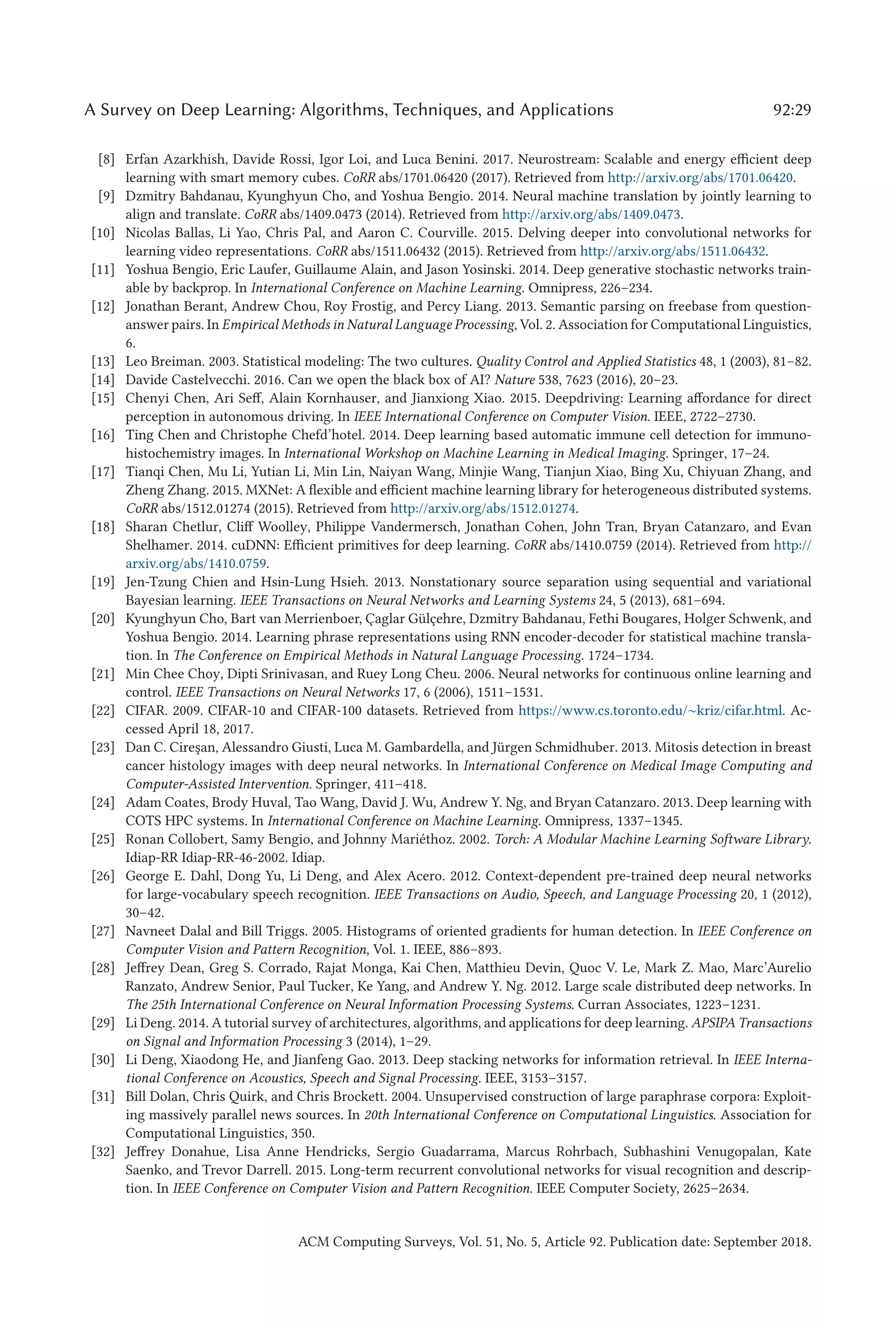 A Survey on Deep Learning: Algorithms, Techniques, and Applications 92:29
[8] Erfan Azarkhish, Davide Rossi, Igor Loi, and Luca Benini. 2017. Neurostream: Scalable and energy efficient deep
learning with smart memory cubes. CoRR abs/1701.06420 (2017). Retrieved from http://arxiv.org/abs/1701.06420.
[9] Dzmitry Bahdanau, Kyunghyun Cho, and Yoshua Bengio. 2014. Neural machine translation by jointly learning to
align and translate. CoRR abs/1409.0473 (2014). Retrieved from http://arxiv.org/abs/1409.0473.
[10] Nicolas Ballas, Li Yao, Chris Pal, and Aaron C. Courville. 2015. Delving deeper into convolutional networks for
learning video representations. CoRR abs/1511.06432 (2015). Retrieved from http://arxiv.org/abs/1511.06432.
[11] Yoshua Bengio, Eric Laufer, Guillaume Alain, and Jason Yosinski. 2014. Deep generative stochastic networks train-
able by backprop. In International Conference on Machine Learning. Omnipress, 226–234.
[12] Jonathan Berant, Andrew Chou, Roy Frostig, and Percy Liang. 2013. Semantic parsing on freebase from question-
answer pairs. In Empirical Methods in Natural Language Processing, Vol. 2. Association for Computational Linguistics,
6.
[13] Leo Breiman. 2003. Statistical modeling: The two cultures. Quality Control and Applied Statistics 48, 1 (2003), 81–82.
[14] Davide Castelvecchi. 2016. Can we open the black box of AI? Nature 538, 7623 (2016), 20–23.
[15] Chenyi Chen, Ari Seff, Alain Kornhauser, and Jianxiong Xiao. 2015. Deepdriving: Learning affordance for direct
perception in autonomous driving. In IEEE International Conference on Computer Vision. IEEE, 2722–2730.
[16] Ting Chen and Christophe Chefd’hotel. 2014. Deep learning based automatic immune cell detection for immuno-
histochemistry images. In International Workshop on Machine Learning in Medical Imaging. Springer, 17–24.
[17] Tianqi Chen, Mu Li, Yutian Li, Min Lin, Naiyan Wang, Minjie Wang, Tianjun Xiao, Bing Xu, Chiyuan Zhang, and
Zheng Zhang. 2015. MXNet: A flexible and efficient machine learning library for heterogeneous distributed systems.
CoRR abs/1512.01274 (2015). Retrieved from http://arxiv.org/abs/1512.01274.
[18] Sharan Chetlur, Cliff Woolley, Philippe Vandermersch, Jonathan Cohen, John Tran, Bryan Catanzaro, and Evan
Shelhamer. 2014. cuDNN: Efficient primitives for deep learning. CoRR abs/1410.0759 (2014). Retrieved from http://
arxiv.org/abs/1410.0759.
[19] Jen-Tzung Chien and Hsin-Lung Hsieh. 2013. Nonstationary source separation using sequential and variational
Bayesian learning. IEEE Transactions on Neural Networks and Learning Systems 24, 5 (2013), 681–694.
[20] Kyunghyun Cho, Bart van Merrienboer, Çaglar Gülçehre, Dzmitry Bahdanau, Fethi Bougares, Holger Schwenk, and
Yoshua Bengio. 2014. Learning phrase representations using RNN encoder-decoder for statistical machine transla-
tion. In The Conference on Empirical Methods in Natural Language Processing. 1724–1734.
[21] Min Chee Choy, Dipti Srinivasan, and Ruey Long Cheu. 2006. Neural networks for continuous online learning and
control. IEEE Transactions on Neural Networks 17, 6 (2006), 1511–1531.
[22] CIFAR. 2009. CIFAR-10 and CIFAR-100 datasets. Retrieved from https://www.cs.toronto.edu/∼kriz/cifar.html. Ac-
cessed April 18, 2017.
[23] Dan C. Cireşan, Alessandro Giusti, Luca M. Gambardella, and Jürgen Schmidhuber. 2013. Mitosis detection in breast
cancer histology images with deep neural networks. In International Conference on Medical Image Computing and
Computer-Assisted Intervention. Springer, 411–418.
[24] Adam Coates, Brody Huval, Tao Wang, David J. Wu, Andrew Y. Ng, and Bryan Catanzaro. 2013. Deep learning with
COTS HPC systems. In International Conference on Machine Learning. Omnipress, 1337–1345.
[25] Ronan Collobert, Samy Bengio, and Johnny Mariéthoz. 2002. Torch: A Modular Machine Learning Software Library.
Idiap-RR Idiap-RR-46-2002. Idiap.
[26] George E. Dahl, Dong Yu, Li Deng, and Alex Acero. 2012. Context-dependent pre-trained deep neural networks
for large-vocabulary speech recognition. IEEE Transactions on Audio, Speech, and Language Processing 20, 1 (2012),
30–42.
[27] Navneet Dalal and Bill Triggs. 2005. Histograms of oriented gradients for human detection. In IEEE Conference on
Computer Vision and Pattern Recognition, Vol. 1. IEEE, 886–893.
[28] Jeffrey Dean, Greg S. Corrado, Rajat Monga, Kai Chen, Matthieu Devin, Quoc V. Le, Mark Z. Mao, Marc’Aurelio
Ranzato, Andrew Senior, Paul Tucker, Ke Yang, and Andrew Y. Ng. 2012. Large scale distributed deep networks. In
The 25th International Conference on Neural Information Processing Systems. Curran Associates, 1223–1231.
[29] Li Deng. 2014. A tutorial survey of architectures, algorithms, and applications for deep learning. APSIPA Transactions
on Signal and Information Processing 3 (2014), 1–29.
[30] Li Deng, Xiaodong He, and Jianfeng Gao. 2013. Deep stacking networks for information retrieval. In IEEE Interna-
tional Conference on Acoustics, Speech and Signal Processing. IEEE, 3153–3157.
[31] Bill Dolan, Chris Quirk, and Chris Brockett. 2004. Unsupervised construction of large paraphrase corpora: Exploit-
ing massively parallel news sources. In 20th International Conference on Computational Linguistics. Association for
Computational Linguistics, 350.
[32] Jeffrey Donahue, Lisa Anne Hendricks, Sergio Guadarrama, Marcus Rohrbach, Subhashini Venugopalan, Kate
Saenko, and Trevor Darrell. 2015. Long-term recurrent convolutional networks for visual recognition and descrip-
tion. In IEEE Conference on Computer Vision and Pattern Recognition. IEEE Computer Society, 2625–2634.
ACM Computing Surveys, Vol. 51, No. 5, Article 92. Publication date: September 2018.
 