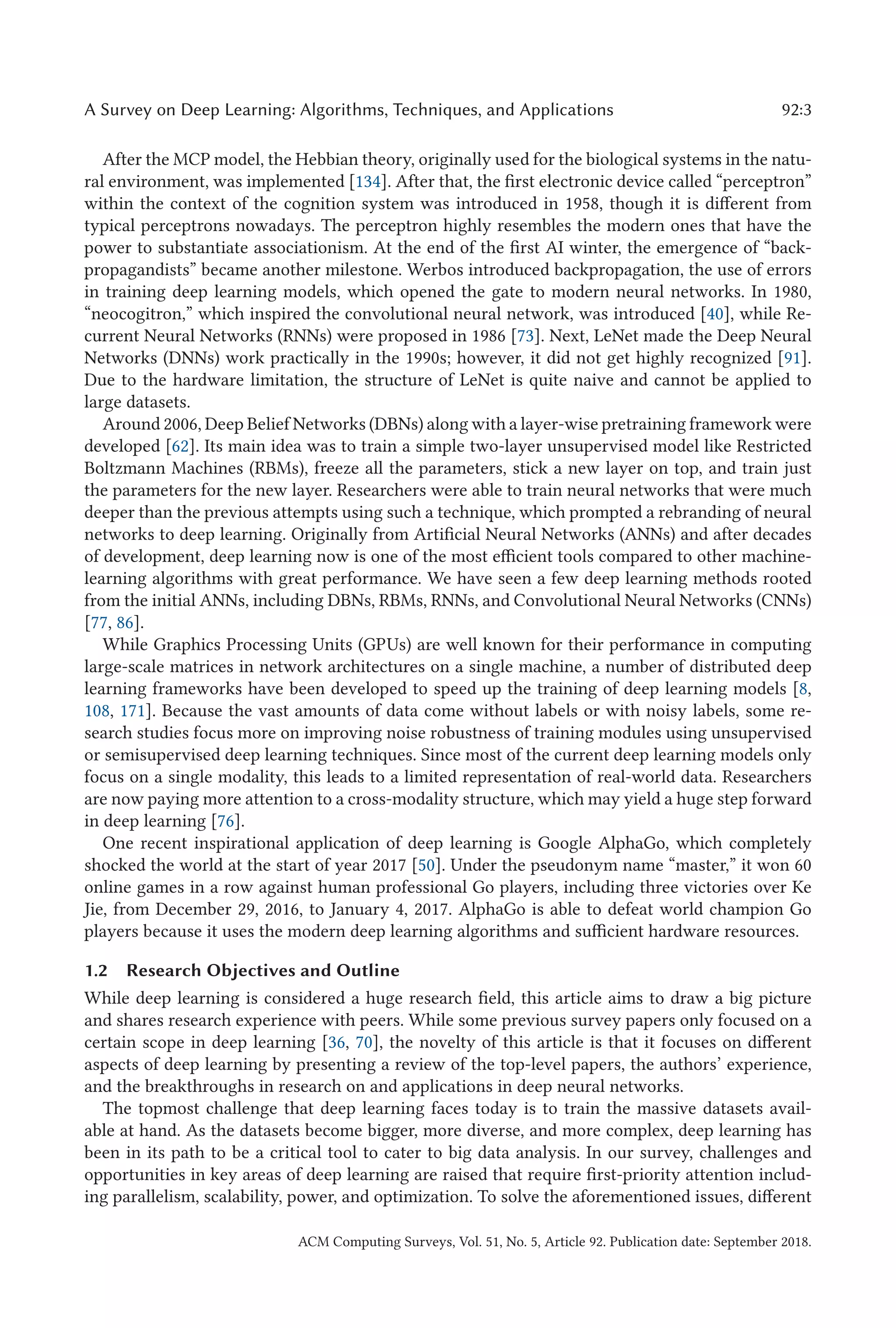 A Survey on Deep Learning: Algorithms, Techniques, and Applications 92:3
After the MCP model, the Hebbian theory, originally used for the biological systems in the natu-
ral environment, was implemented [134]. After that, the first electronic device called “perceptron”
within the context of the cognition system was introduced in 1958, though it is different from
typical perceptrons nowadays. The perceptron highly resembles the modern ones that have the
power to substantiate associationism. At the end of the first AI winter, the emergence of “back-
propagandists” became another milestone. Werbos introduced backpropagation, the use of errors
in training deep learning models, which opened the gate to modern neural networks. In 1980,
“neocogitron,” which inspired the convolutional neural network, was introduced [40], while Re-
current Neural Networks (RNNs) were proposed in 1986 [73]. Next, LeNet made the Deep Neural
Networks (DNNs) work practically in the 1990s; however, it did not get highly recognized [91].
Due to the hardware limitation, the structure of LeNet is quite naive and cannot be applied to
large datasets.
Around 2006, Deep Belief Networks (DBNs) along with a layer-wise pretraining framework were
developed [62]. Its main idea was to train a simple two-layer unsupervised model like Restricted
Boltzmann Machines (RBMs), freeze all the parameters, stick a new layer on top, and train just
the parameters for the new layer. Researchers were able to train neural networks that were much
deeper than the previous attempts using such a technique, which prompted a rebranding of neural
networks to deep learning. Originally from Artificial Neural Networks (ANNs) and after decades
of development, deep learning now is one of the most efficient tools compared to other machine-
learning algorithms with great performance. We have seen a few deep learning methods rooted
from the initial ANNs, including DBNs, RBMs, RNNs, and Convolutional Neural Networks (CNNs)
[77, 86].
While Graphics Processing Units (GPUs) are well known for their performance in computing
large-scale matrices in network architectures on a single machine, a number of distributed deep
learning frameworks have been developed to speed up the training of deep learning models [8,
108, 171]. Because the vast amounts of data come without labels or with noisy labels, some re-
search studies focus more on improving noise robustness of training modules using unsupervised
or semisupervised deep learning techniques. Since most of the current deep learning models only
focus on a single modality, this leads to a limited representation of real-world data. Researchers
are now paying more attention to a cross-modality structure, which may yield a huge step forward
in deep learning [76].
One recent inspirational application of deep learning is Google AlphaGo, which completely
shocked the world at the start of year 2017 [50]. Under the pseudonym name “master,” it won 60
online games in a row against human professional Go players, including three victories over Ke
Jie, from December 29, 2016, to January 4, 2017. AlphaGo is able to defeat world champion Go
players because it uses the modern deep learning algorithms and sufficient hardware resources.
1.2 Research Objectives and Outline
While deep learning is considered a huge research field, this article aims to draw a big picture
and shares research experience with peers. While some previous survey papers only focused on a
certain scope in deep learning [36, 70], the novelty of this article is that it focuses on different
aspects of deep learning by presenting a review of the top-level papers, the authors’ experience,
and the breakthroughs in research on and applications in deep neural networks.
The topmost challenge that deep learning faces today is to train the massive datasets avail-
able at hand. As the datasets become bigger, more diverse, and more complex, deep learning has
been in its path to be a critical tool to cater to big data analysis. In our survey, challenges and
opportunities in key areas of deep learning are raised that require first-priority attention includ-
ing parallelism, scalability, power, and optimization. To solve the aforementioned issues, different
ACM Computing Surveys, Vol. 51, No. 5, Article 92. Publication date: September 2018.
 