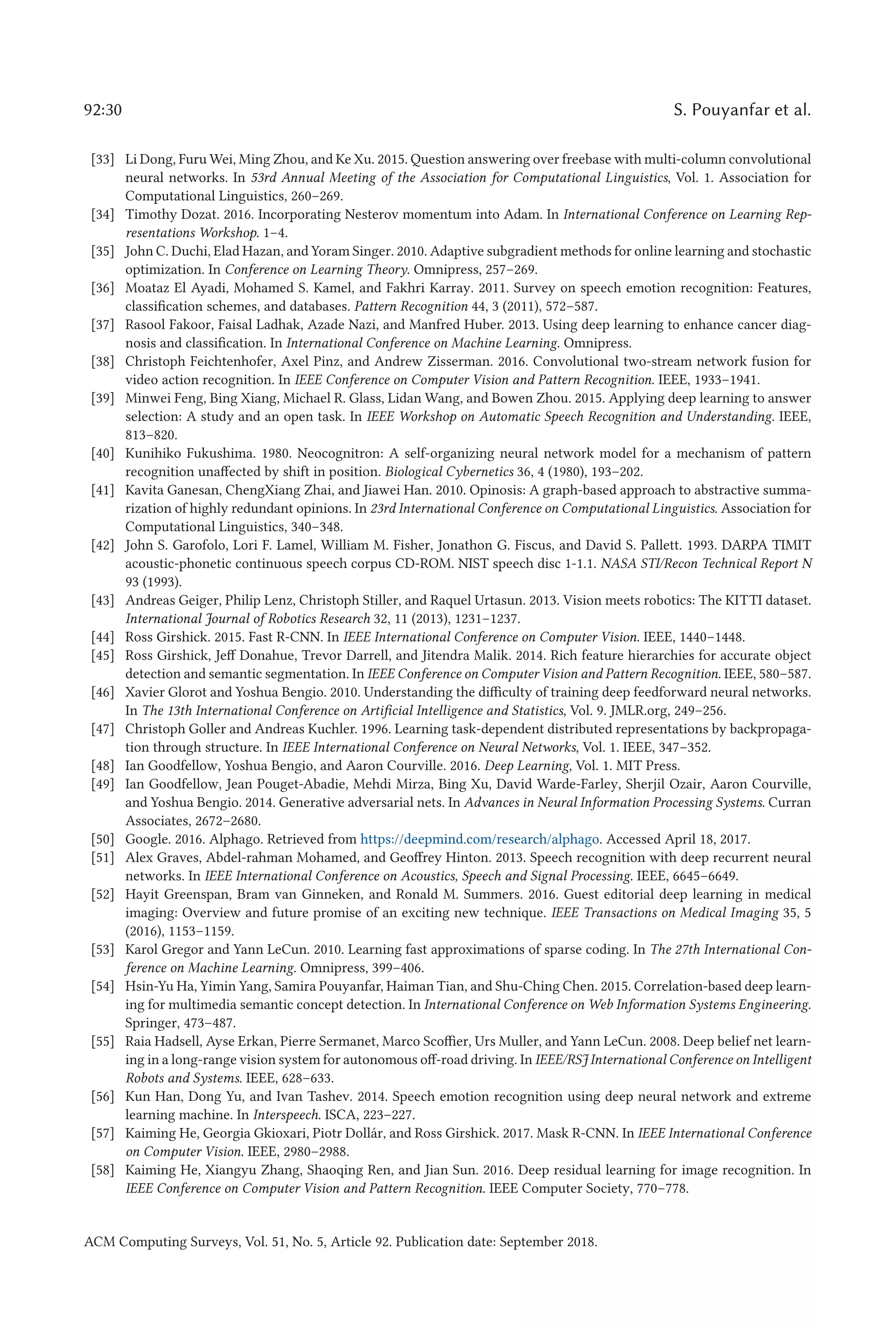 92:30 S. Pouyanfar et al.
[33] Li Dong, Furu Wei, Ming Zhou, and Ke Xu. 2015. Question answering over freebase with multi-column convolutional
neural networks. In 53rd Annual Meeting of the Association for Computational Linguistics, Vol. 1. Association for
Computational Linguistics, 260–269.
[34] Timothy Dozat. 2016. Incorporating Nesterov momentum into Adam. In International Conference on Learning Rep-
resentations Workshop. 1–4.
[35] John C. Duchi, Elad Hazan, and Yoram Singer. 2010. Adaptive subgradient methods for online learning and stochastic
optimization. In Conference on Learning Theory. Omnipress, 257–269.
[36] Moataz El Ayadi, Mohamed S. Kamel, and Fakhri Karray. 2011. Survey on speech emotion recognition: Features,
classification schemes, and databases. Pattern Recognition 44, 3 (2011), 572–587.
[37] Rasool Fakoor, Faisal Ladhak, Azade Nazi, and Manfred Huber. 2013. Using deep learning to enhance cancer diag-
nosis and classification. In International Conference on Machine Learning. Omnipress.
[38] Christoph Feichtenhofer, Axel Pinz, and Andrew Zisserman. 2016. Convolutional two-stream network fusion for
video action recognition. In IEEE Conference on Computer Vision and Pattern Recognition. IEEE, 1933–1941.
[39] Minwei Feng, Bing Xiang, Michael R. Glass, Lidan Wang, and Bowen Zhou. 2015. Applying deep learning to answer
selection: A study and an open task. In IEEE Workshop on Automatic Speech Recognition and Understanding. IEEE,
813–820.
[40] Kunihiko Fukushima. 1980. Neocognitron: A self-organizing neural network model for a mechanism of pattern
recognition unaffected by shift in position. Biological Cybernetics 36, 4 (1980), 193–202.
[41] Kavita Ganesan, ChengXiang Zhai, and Jiawei Han. 2010. Opinosis: A graph-based approach to abstractive summa-
rization of highly redundant opinions. In 23rd International Conference on Computational Linguistics. Association for
Computational Linguistics, 340–348.
[42] John S. Garofolo, Lori F. Lamel, William M. Fisher, Jonathon G. Fiscus, and David S. Pallett. 1993. DARPA TIMIT
acoustic-phonetic continuous speech corpus CD-ROM. NIST speech disc 1-1.1. NASA STI/Recon Technical Report N
93 (1993).
[43] Andreas Geiger, Philip Lenz, Christoph Stiller, and Raquel Urtasun. 2013. Vision meets robotics: The KITTI dataset.
International Journal of Robotics Research 32, 11 (2013), 1231–1237.
[44] Ross Girshick. 2015. Fast R-CNN. In IEEE International Conference on Computer Vision. IEEE, 1440–1448.
[45] Ross Girshick, Jeff Donahue, Trevor Darrell, and Jitendra Malik. 2014. Rich feature hierarchies for accurate object
detection and semantic segmentation. In IEEE Conference on Computer Vision and Pattern Recognition. IEEE, 580–587.
[46] Xavier Glorot and Yoshua Bengio. 2010. Understanding the difficulty of training deep feedforward neural networks.
In The 13th International Conference on Artificial Intelligence and Statistics, Vol. 9. JMLR.org, 249–256.
[47] Christoph Goller and Andreas Kuchler. 1996. Learning task-dependent distributed representations by backpropaga-
tion through structure. In IEEE International Conference on Neural Networks, Vol. 1. IEEE, 347–352.
[48] Ian Goodfellow, Yoshua Bengio, and Aaron Courville. 2016. Deep Learning, Vol. 1. MIT Press.
[49] Ian Goodfellow, Jean Pouget-Abadie, Mehdi Mirza, Bing Xu, David Warde-Farley, Sherjil Ozair, Aaron Courville,
and Yoshua Bengio. 2014. Generative adversarial nets. In Advances in Neural Information Processing Systems. Curran
Associates, 2672–2680.
[50] Google. 2016. Alphago. Retrieved from https://deepmind.com/research/alphago. Accessed April 18, 2017.
[51] Alex Graves, Abdel-rahman Mohamed, and Geoffrey Hinton. 2013. Speech recognition with deep recurrent neural
networks. In IEEE International Conference on Acoustics, Speech and Signal Processing. IEEE, 6645–6649.
[52] Hayit Greenspan, Bram van Ginneken, and Ronald M. Summers. 2016. Guest editorial deep learning in medical
imaging: Overview and future promise of an exciting new technique. IEEE Transactions on Medical Imaging 35, 5
(2016), 1153–1159.
[53] Karol Gregor and Yann LeCun. 2010. Learning fast approximations of sparse coding. In The 27th International Con-
ference on Machine Learning. Omnipress, 399–406.
[54] Hsin-Yu Ha, Yimin Yang, Samira Pouyanfar, Haiman Tian, and Shu-Ching Chen. 2015. Correlation-based deep learn-
ing for multimedia semantic concept detection. In International Conference on Web Information Systems Engineering.
Springer, 473–487.
[55] Raia Hadsell, Ayse Erkan, Pierre Sermanet, Marco Scoffier, Urs Muller, and Yann LeCun. 2008. Deep belief net learn-
ing in a long-range vision system for autonomous off-road driving. In IEEE/RSJ International Conference on Intelligent
Robots and Systems. IEEE, 628–633.
[56] Kun Han, Dong Yu, and Ivan Tashev. 2014. Speech emotion recognition using deep neural network and extreme
learning machine. In Interspeech. ISCA, 223–227.
[57] Kaiming He, Georgia Gkioxari, Piotr Dollár, and Ross Girshick. 2017. Mask R-CNN. In IEEE International Conference
on Computer Vision. IEEE, 2980–2988.
[58] Kaiming He, Xiangyu Zhang, Shaoqing Ren, and Jian Sun. 2016. Deep residual learning for image recognition. In
IEEE Conference on Computer Vision and Pattern Recognition. IEEE Computer Society, 770–778.
ACM Computing Surveys, Vol. 51, No. 5, Article 92. Publication date: September 2018.
 