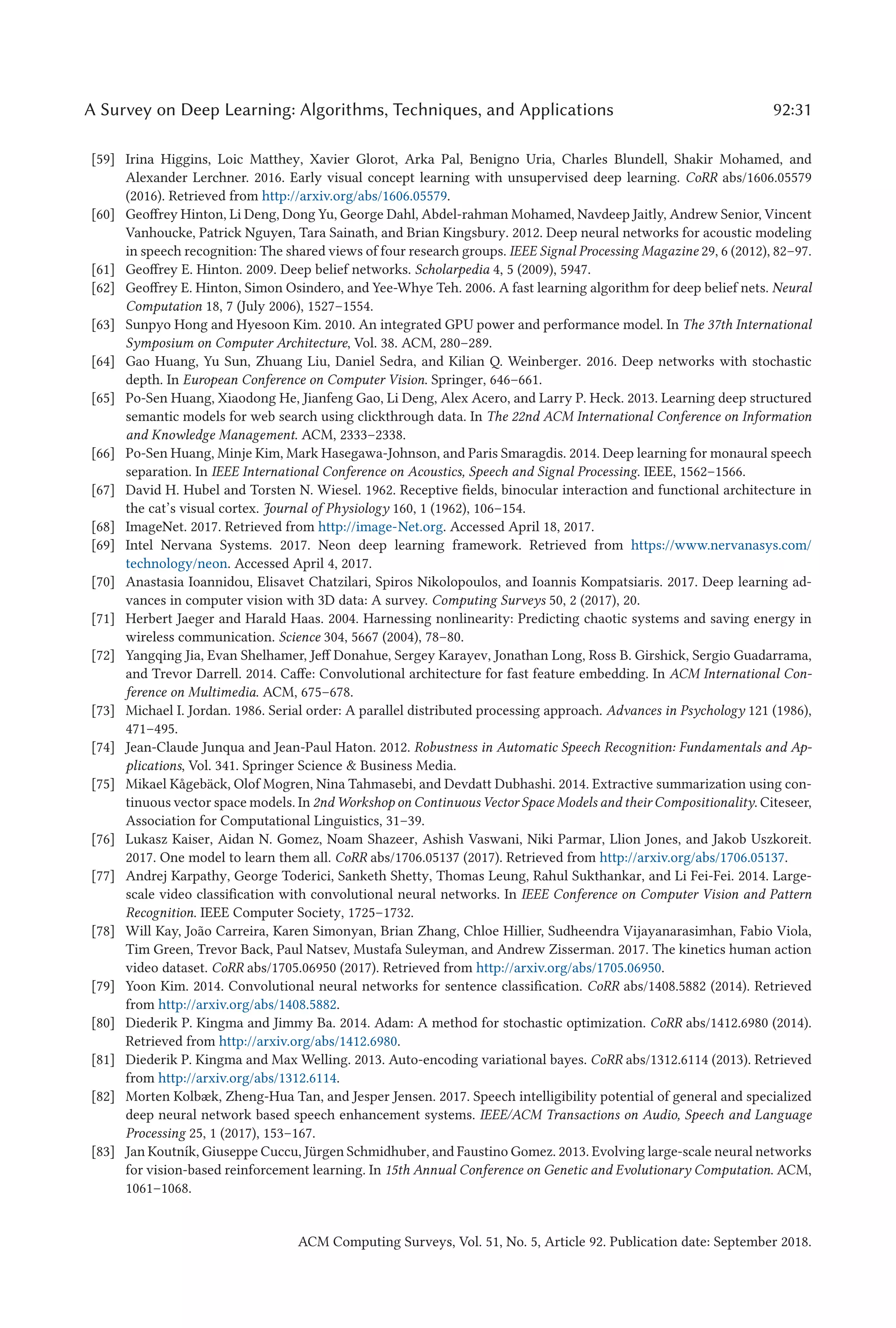 A Survey on Deep Learning: Algorithms, Techniques, and Applications 92:31
[59] Irina Higgins, Loic Matthey, Xavier Glorot, Arka Pal, Benigno Uria, Charles Blundell, Shakir Mohamed, and
Alexander Lerchner. 2016. Early visual concept learning with unsupervised deep learning. CoRR abs/1606.05579
(2016). Retrieved from http://arxiv.org/abs/1606.05579.
[60] Geoffrey Hinton, Li Deng, Dong Yu, George Dahl, Abdel-rahman Mohamed, Navdeep Jaitly, Andrew Senior, Vincent
Vanhoucke, Patrick Nguyen, Tara Sainath, and Brian Kingsbury. 2012. Deep neural networks for acoustic modeling
in speech recognition: The shared views of four research groups. IEEE Signal Processing Magazine 29, 6 (2012), 82–97.
[61] Geoffrey E. Hinton. 2009. Deep belief networks. Scholarpedia 4, 5 (2009), 5947.
[62] Geoffrey E. Hinton, Simon Osindero, and Yee-Whye Teh. 2006. A fast learning algorithm for deep belief nets. Neural
Computation 18, 7 (July 2006), 1527–1554.
[63] Sunpyo Hong and Hyesoon Kim. 2010. An integrated GPU power and performance model. In The 37th International
Symposium on Computer Architecture, Vol. 38. ACM, 280–289.
[64] Gao Huang, Yu Sun, Zhuang Liu, Daniel Sedra, and Kilian Q. Weinberger. 2016. Deep networks with stochastic
depth. In European Conference on Computer Vision. Springer, 646–661.
[65] Po-Sen Huang, Xiaodong He, Jianfeng Gao, Li Deng, Alex Acero, and Larry P. Heck. 2013. Learning deep structured
semantic models for web search using clickthrough data. In The 22nd ACM International Conference on Information
and Knowledge Management. ACM, 2333–2338.
[66] Po-Sen Huang, Minje Kim, Mark Hasegawa-Johnson, and Paris Smaragdis. 2014. Deep learning for monaural speech
separation. In IEEE International Conference on Acoustics, Speech and Signal Processing. IEEE, 1562–1566.
[67] David H. Hubel and Torsten N. Wiesel. 1962. Receptive fields, binocular interaction and functional architecture in
the cat’s visual cortex. Journal of Physiology 160, 1 (1962), 106–154.
[68] ImageNet. 2017. Retrieved from http://image-Net.org. Accessed April 18, 2017.
[69] Intel Nervana Systems. 2017. Neon deep learning framework. Retrieved from https://www.nervanasys.com/
technology/neon. Accessed April 4, 2017.
[70] Anastasia Ioannidou, Elisavet Chatzilari, Spiros Nikolopoulos, and Ioannis Kompatsiaris. 2017. Deep learning ad-
vances in computer vision with 3D data: A survey. Computing Surveys 50, 2 (2017), 20.
[71] Herbert Jaeger and Harald Haas. 2004. Harnessing nonlinearity: Predicting chaotic systems and saving energy in
wireless communication. Science 304, 5667 (2004), 78–80.
[72] Yangqing Jia, Evan Shelhamer, Jeff Donahue, Sergey Karayev, Jonathan Long, Ross B. Girshick, Sergio Guadarrama,
and Trevor Darrell. 2014. Caffe: Convolutional architecture for fast feature embedding. In ACM International Con-
ference on Multimedia. ACM, 675–678.
[73] Michael I. Jordan. 1986. Serial order: A parallel distributed processing approach. Advances in Psychology 121 (1986),
471–495.
[74] Jean-Claude Junqua and Jean-Paul Haton. 2012. Robustness in Automatic Speech Recognition: Fundamentals and Ap-
plications, Vol. 341. Springer Science  Business Media.
[75] Mikael Kågebäck, Olof Mogren, Nina Tahmasebi, and Devdatt Dubhashi. 2014. Extractive summarization using con-
tinuous vector space models. In 2nd Workshop on Continuous Vector Space Models and their Compositionality. Citeseer,
Association for Computational Linguistics, 31–39.
[76] Lukasz Kaiser, Aidan N. Gomez, Noam Shazeer, Ashish Vaswani, Niki Parmar, Llion Jones, and Jakob Uszkoreit.
2017. One model to learn them all. CoRR abs/1706.05137 (2017). Retrieved from http://arxiv.org/abs/1706.05137.
[77] Andrej Karpathy, George Toderici, Sanketh Shetty, Thomas Leung, Rahul Sukthankar, and Li Fei-Fei. 2014. Large-
scale video classification with convolutional neural networks. In IEEE Conference on Computer Vision and Pattern
Recognition. IEEE Computer Society, 1725–1732.
[78] Will Kay, João Carreira, Karen Simonyan, Brian Zhang, Chloe Hillier, Sudheendra Vijayanarasimhan, Fabio Viola,
Tim Green, Trevor Back, Paul Natsev, Mustafa Suleyman, and Andrew Zisserman. 2017. The kinetics human action
video dataset. CoRR abs/1705.06950 (2017). Retrieved from http://arxiv.org/abs/1705.06950.
[79] Yoon Kim. 2014. Convolutional neural networks for sentence classification. CoRR abs/1408.5882 (2014). Retrieved
from http://arxiv.org/abs/1408.5882.
[80] Diederik P. Kingma and Jimmy Ba. 2014. Adam: A method for stochastic optimization. CoRR abs/1412.6980 (2014).
Retrieved from http://arxiv.org/abs/1412.6980.
[81] Diederik P. Kingma and Max Welling. 2013. Auto-encoding variational bayes. CoRR abs/1312.6114 (2013). Retrieved
from http://arxiv.org/abs/1312.6114.
[82] Morten Kolbæk, Zheng-Hua Tan, and Jesper Jensen. 2017. Speech intelligibility potential of general and specialized
deep neural network based speech enhancement systems. IEEE/ACM Transactions on Audio, Speech and Language
Processing 25, 1 (2017), 153–167.
[83] Jan Koutník, Giuseppe Cuccu, Jürgen Schmidhuber, and Faustino Gomez. 2013. Evolving large-scale neural networks
for vision-based reinforcement learning. In 15th Annual Conference on Genetic and Evolutionary Computation. ACM,
1061–1068.
ACM Computing Surveys, Vol. 51, No. 5, Article 92. Publication date: September 2018.
 