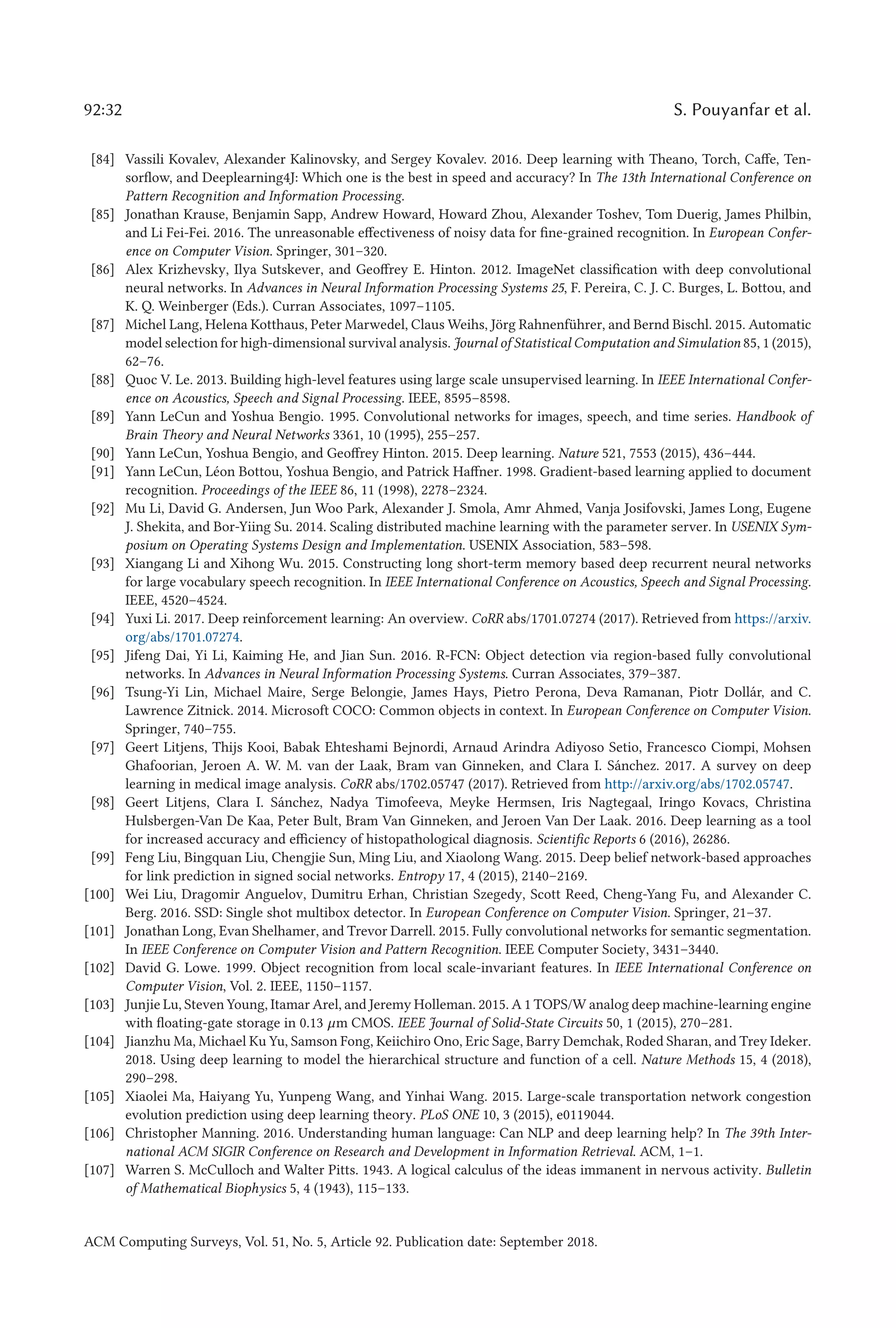 92:32 S. Pouyanfar et al.
[84] Vassili Kovalev, Alexander Kalinovsky, and Sergey Kovalev. 2016. Deep learning with Theano, Torch, Caffe, Ten-
sorflow, and Deeplearning4J: Which one is the best in speed and accuracy? In The 13th International Conference on
Pattern Recognition and Information Processing.
[85] Jonathan Krause, Benjamin Sapp, Andrew Howard, Howard Zhou, Alexander Toshev, Tom Duerig, James Philbin,
and Li Fei-Fei. 2016. The unreasonable effectiveness of noisy data for fine-grained recognition. In European Confer-
ence on Computer Vision. Springer, 301–320.
[86] Alex Krizhevsky, Ilya Sutskever, and Geoffrey E. Hinton. 2012. ImageNet classification with deep convolutional
neural networks. In Advances in Neural Information Processing Systems 25, F. Pereira, C. J. C. Burges, L. Bottou, and
K. Q. Weinberger (Eds.). Curran Associates, 1097–1105.
[87] Michel Lang, Helena Kotthaus, Peter Marwedel, Claus Weihs, Jörg Rahnenführer, and Bernd Bischl. 2015. Automatic
model selection for high-dimensional survival analysis. Journal of Statistical Computation and Simulation 85, 1 (2015),
62–76.
[88] Quoc V. Le. 2013. Building high-level features using large scale unsupervised learning. In IEEE International Confer-
ence on Acoustics, Speech and Signal Processing. IEEE, 8595–8598.
[89] Yann LeCun and Yoshua Bengio. 1995. Convolutional networks for images, speech, and time series. Handbook of
Brain Theory and Neural Networks 3361, 10 (1995), 255–257.
[90] Yann LeCun, Yoshua Bengio, and Geoffrey Hinton. 2015. Deep learning. Nature 521, 7553 (2015), 436–444.
[91] Yann LeCun, Léon Bottou, Yoshua Bengio, and Patrick Haffner. 1998. Gradient-based learning applied to document
recognition. Proceedings of the IEEE 86, 11 (1998), 2278–2324.
[92] Mu Li, David G. Andersen, Jun Woo Park, Alexander J. Smola, Amr Ahmed, Vanja Josifovski, James Long, Eugene
J. Shekita, and Bor-Yiing Su. 2014. Scaling distributed machine learning with the parameter server. In USENIX Sym-
posium on Operating Systems Design and Implementation. USENIX Association, 583–598.
[93] Xiangang Li and Xihong Wu. 2015. Constructing long short-term memory based deep recurrent neural networks
for large vocabulary speech recognition. In IEEE International Conference on Acoustics, Speech and Signal Processing.
IEEE, 4520–4524.
[94] Yuxi Li. 2017. Deep reinforcement learning: An overview. CoRR abs/1701.07274 (2017). Retrieved from https://arxiv.
org/abs/1701.07274.
[95] Jifeng Dai, Yi Li, Kaiming He, and Jian Sun. 2016. R-FCN: Object detection via region-based fully convolutional
networks. In Advances in Neural Information Processing Systems. Curran Associates, 379–387.
[96] Tsung-Yi Lin, Michael Maire, Serge Belongie, James Hays, Pietro Perona, Deva Ramanan, Piotr Dollár, and C.
Lawrence Zitnick. 2014. Microsoft COCO: Common objects in context. In European Conference on Computer Vision.
Springer, 740–755.
[97] Geert Litjens, Thijs Kooi, Babak Ehteshami Bejnordi, Arnaud Arindra Adiyoso Setio, Francesco Ciompi, Mohsen
Ghafoorian, Jeroen A. W. M. van der Laak, Bram van Ginneken, and Clara I. Sánchez. 2017. A survey on deep
learning in medical image analysis. CoRR abs/1702.05747 (2017). Retrieved from http://arxiv.org/abs/1702.05747.
[98] Geert Litjens, Clara I. Sánchez, Nadya Timofeeva, Meyke Hermsen, Iris Nagtegaal, Iringo Kovacs, Christina
Hulsbergen-Van De Kaa, Peter Bult, Bram Van Ginneken, and Jeroen Van Der Laak. 2016. Deep learning as a tool
for increased accuracy and efficiency of histopathological diagnosis. Scientific Reports 6 (2016), 26286.
[99] Feng Liu, Bingquan Liu, Chengjie Sun, Ming Liu, and Xiaolong Wang. 2015. Deep belief network-based approaches
for link prediction in signed social networks. Entropy 17, 4 (2015), 2140–2169.
[100] Wei Liu, Dragomir Anguelov, Dumitru Erhan, Christian Szegedy, Scott Reed, Cheng-Yang Fu, and Alexander C.
Berg. 2016. SSD: Single shot multibox detector. In European Conference on Computer Vision. Springer, 21–37.
[101] Jonathan Long, Evan Shelhamer, and Trevor Darrell. 2015. Fully convolutional networks for semantic segmentation.
In IEEE Conference on Computer Vision and Pattern Recognition. IEEE Computer Society, 3431–3440.
[102] David G. Lowe. 1999. Object recognition from local scale-invariant features. In IEEE International Conference on
Computer Vision, Vol. 2. IEEE, 1150–1157.
[103] Junjie Lu, Steven Young, Itamar Arel, and Jeremy Holleman. 2015. A 1 TOPS/W analog deep machine-learning engine
with floating-gate storage in 0.13 μm CMOS. IEEE Journal of Solid-State Circuits 50, 1 (2015), 270–281.
[104] Jianzhu Ma, Michael Ku Yu, Samson Fong, Keiichiro Ono, Eric Sage, Barry Demchak, Roded Sharan, and Trey Ideker.
2018. Using deep learning to model the hierarchical structure and function of a cell. Nature Methods 15, 4 (2018),
290–298.
[105] Xiaolei Ma, Haiyang Yu, Yunpeng Wang, and Yinhai Wang. 2015. Large-scale transportation network congestion
evolution prediction using deep learning theory. PLoS ONE 10, 3 (2015), e0119044.
[106] Christopher Manning. 2016. Understanding human language: Can NLP and deep learning help? In The 39th Inter-
national ACM SIGIR Conference on Research and Development in Information Retrieval. ACM, 1–1.
[107] Warren S. McCulloch and Walter Pitts. 1943. A logical calculus of the ideas immanent in nervous activity. Bulletin
of Mathematical Biophysics 5, 4 (1943), 115–133.
ACM Computing Surveys, Vol. 51, No. 5, Article 92. Publication date: September 2018.
 